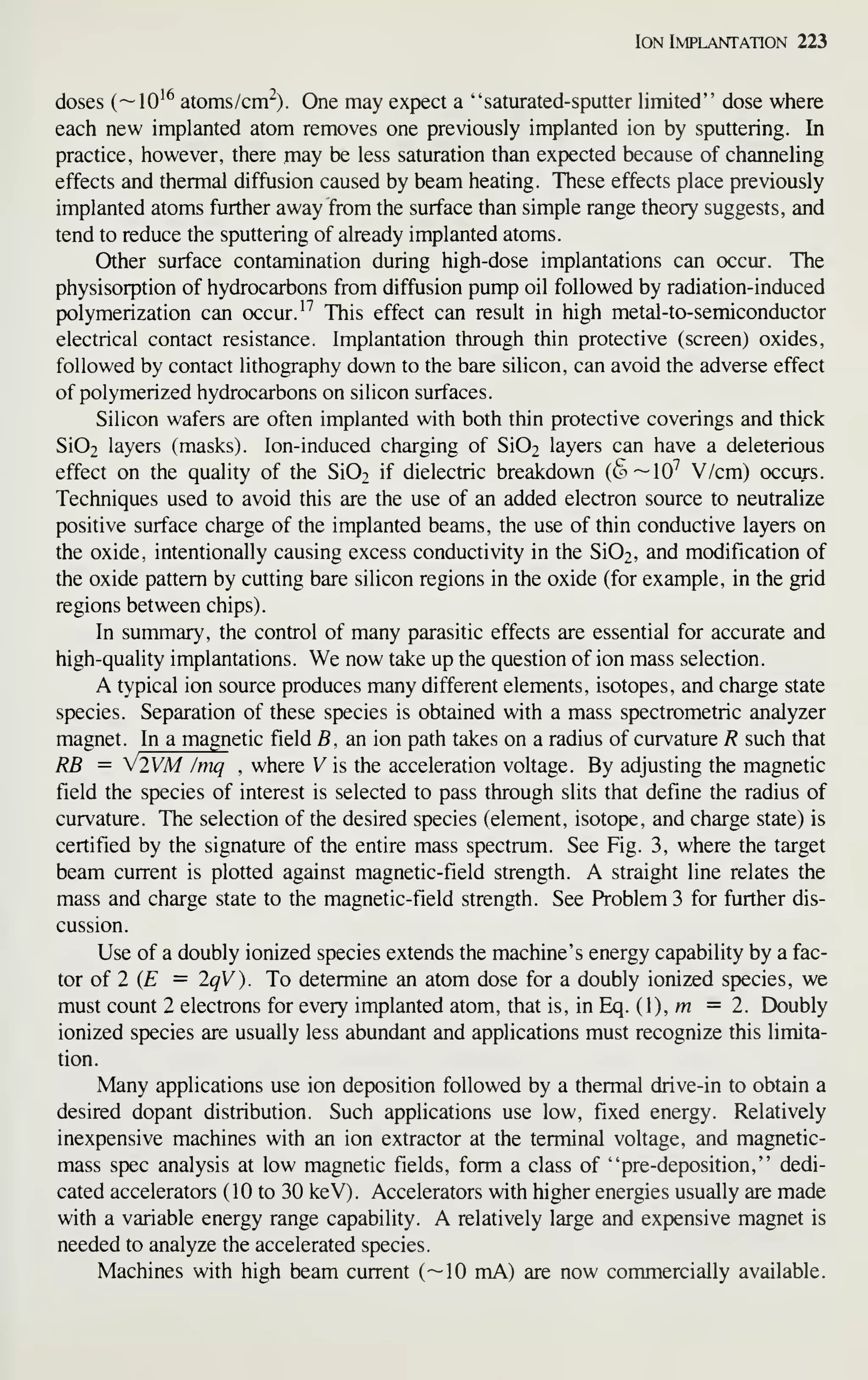 Ion Implantation 223
doses (—10^^ atoms/cm^). One may expect a "saturated-sputter limited" dose where
each new implanted atom removes one previously implanted ion by sputtering. In
practice, however, there may be less saturation than expected because of channeling
effects and thermal diffusion caused by beam heating. These effects place previously
implanted atoms further away from the surface than simple range theory suggests, and
tend to reduce the sputtering of already implanted atoms.
Other surface contamination during high-dose implantations can occur. The
physisorption of hydrocarbons from diffusion pump oil followed by radiation-induced
polymerization can occur. '^ This effect can result in high metal-to-semiconductor
electrical contact resistance. Implantation through thin protective (screen) oxides,
followed by contact lithography down to the bare silicon, can avoid the adverse effect
of polymerized hydrocarbons on silicon surfaces.
Silicon wafers are often implanted with both thin protective coverings and thick
Si02 layers (masks). Ion-induced charging of Si02 layers can have a deleterious
effect on the quality of the Si02 if dielectric breakdown (t^—lO^ V/cm) occurs.
Techniques used to avoid this are the use of an added electron source to neutralize
positive surface charge of the implanted beams, the use of thin conductive layers on
the oxide, intentionally causing excess conductivity in the Si02, and modification of
the oxide pattern by cutting bare silicon regions in the oxide (for example, in the grid
regions between chips).
In summary, the control of many parasitic effects are essential for accurate and
high-quality implantations. We now take up the question of ion mass selection.
A typical ion source produces many different elements, isotopes, and charge state
species. Separation of these species is obtained with a mass spectrometric analyzer
magnet. In a magnetic field B, an ion path takes on a radius of curvature R such that
RB = V2VM /mq , where V is the acceleration voltage. By adjusting the magnetic
field the species of interest is selected to pass through slits that define the radius of
curvature. The selection of the desired species (element, isotope, and charge state) is
certified by the signature of the entire mass spectrum. See Fig. 3, where the target
beam current is plotted against magnetic-field strength. A straight line relates the
mass and charge state to the magnetic-field strength. See Problem 3 for further dis-
cussion.
Use of a doubly ionized species extends the machine's energy capability by a fac-
tor of 2 (£ = 2qV). To determine an atom dose for a doubly ionized species, we
must count 2 electrons for every implanted atom, that is, in Eq. (1), m =2. Doubly
ionized species are usually less abundant and applications must recognize this limita-
tion.
Many applications use ion deposition followed by a thermal drive-in to obtain a
desired dopant distribution. Such applications use low, fixed energy. Relatively
inexpensive machines with an ion extractor at the terminal voltage, and magnetic-
mass spec analysis at low magnetic fields, form a class of "pre-deposition," dedi-
cated accelerators ( 10 to 30 keV). Accelerators with higher energies usually are made
with a variable energy range capability. A relatively large and expensive magnet is
needed to analyze the accelerated species.
Machines with high beam current (—10 mA) are now commercially available.
 