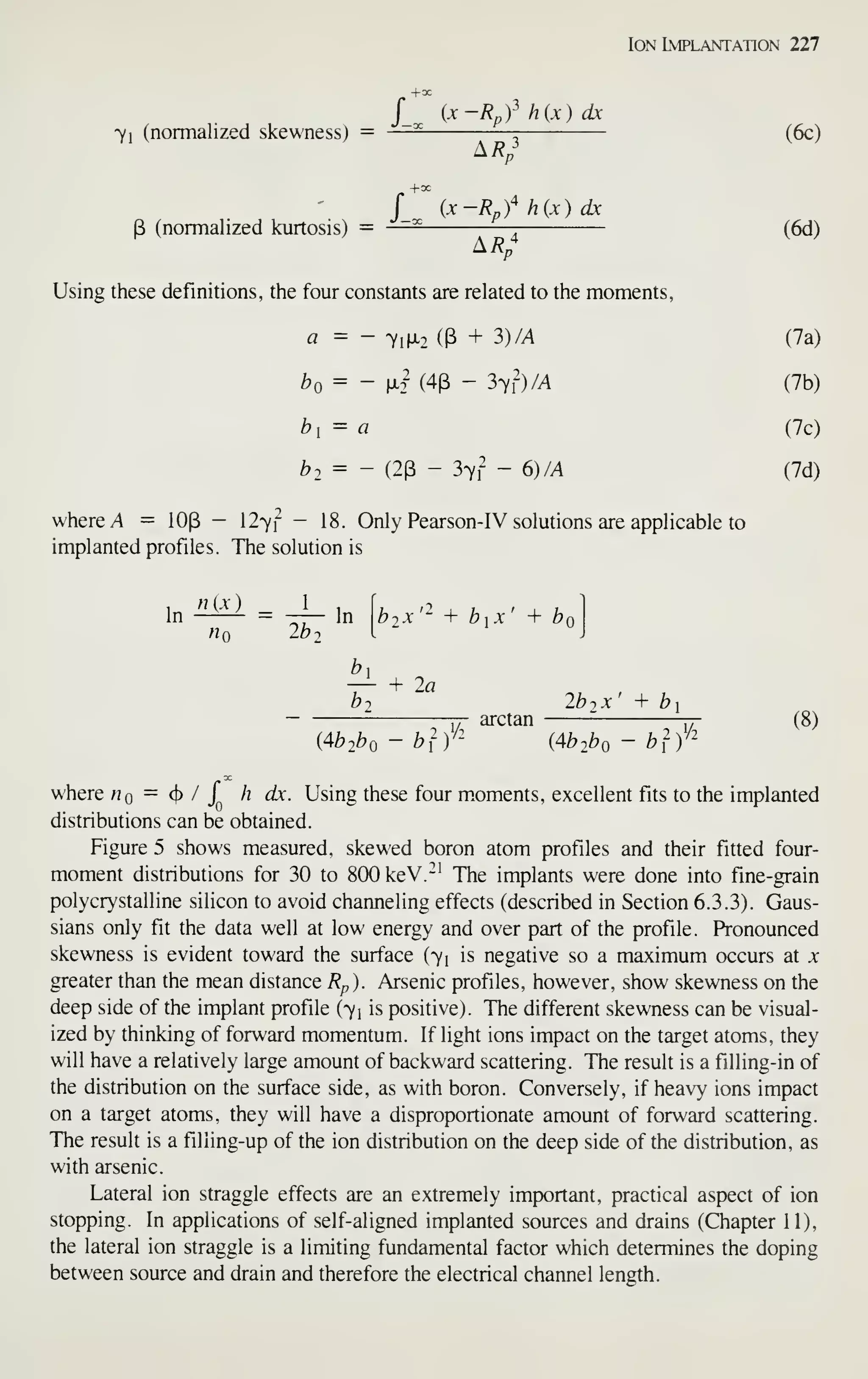 Ion Implantation 227
/_ {x-Rpfh{x)dx
7i (normalized skewness) = — ^ (6c)
^.Rp
j'^
(x-Rpf hix) dx
P (normalized kurtosis) = — (6d)
^Rp
Using these definitions, the four constants are related to the moments,
a = - 7i|X2 (3 + 3)M (7a)
^0 = - fX2^ (4P - 3yl)/A (7b)
^1 = a (7c)
b2= - (23 - 37? - 6)M (7d)
where A = lOp - 127f - 18. Only Pearson-IV solutions are applicable to
implanted profiles. The solution is
In «(£l = ^ 1„
hq lb
b,x'^ + b^x' + b<
—^ + 2a
bi 2b-, x' + bi
j^ arctan rr- (8)
(4b2bo - blV' {4b2bo - blV'
where hq — ^ / { h dx. Using these four m^oments, excellent fits to the implanted
distributions can be obtained.
Figure 5 shows measured, skewed boron atom profiles and their fitted four-
moment distributions for 30 to 800 keV.-^^ The implants were done into fine-grain
polycrystalline silicon to avoid channeling effects (described in Section 6.3.3). Gaus-
sians only fit the data well at low energy and over part of the profile. Pronounced
skewness is evident toward the surface (71 is negative so a maximum occurs at x
greater than the mean distance Rp). Arsenic profiles, however, show skewness on the
deep side of the implant profile (71 is positive). The different skewness can be visual-
ized by thinking of forward momentum. If light ions impact on the target atoms, they
will have a relatively large amount of backward scattering. The result is a filling-in of
the distribution on the surface side, as with boron. Conversely, if heavy ions impact
on a target atoms, they will have a disproportionate amount of forward scattering.
The result is a filling-up of the ion distribution on the deep side of the distribution, as
with arsenic.
Lateral ion straggle effects are an extremely important, practical aspect of ion
stopping. In applications of self-aligned implanted sources and drains (Chapter II),
the lateral ion straggle is a limiting fundamental factor which determines the doping
between source and drain and therefore the electrical channel length.
 