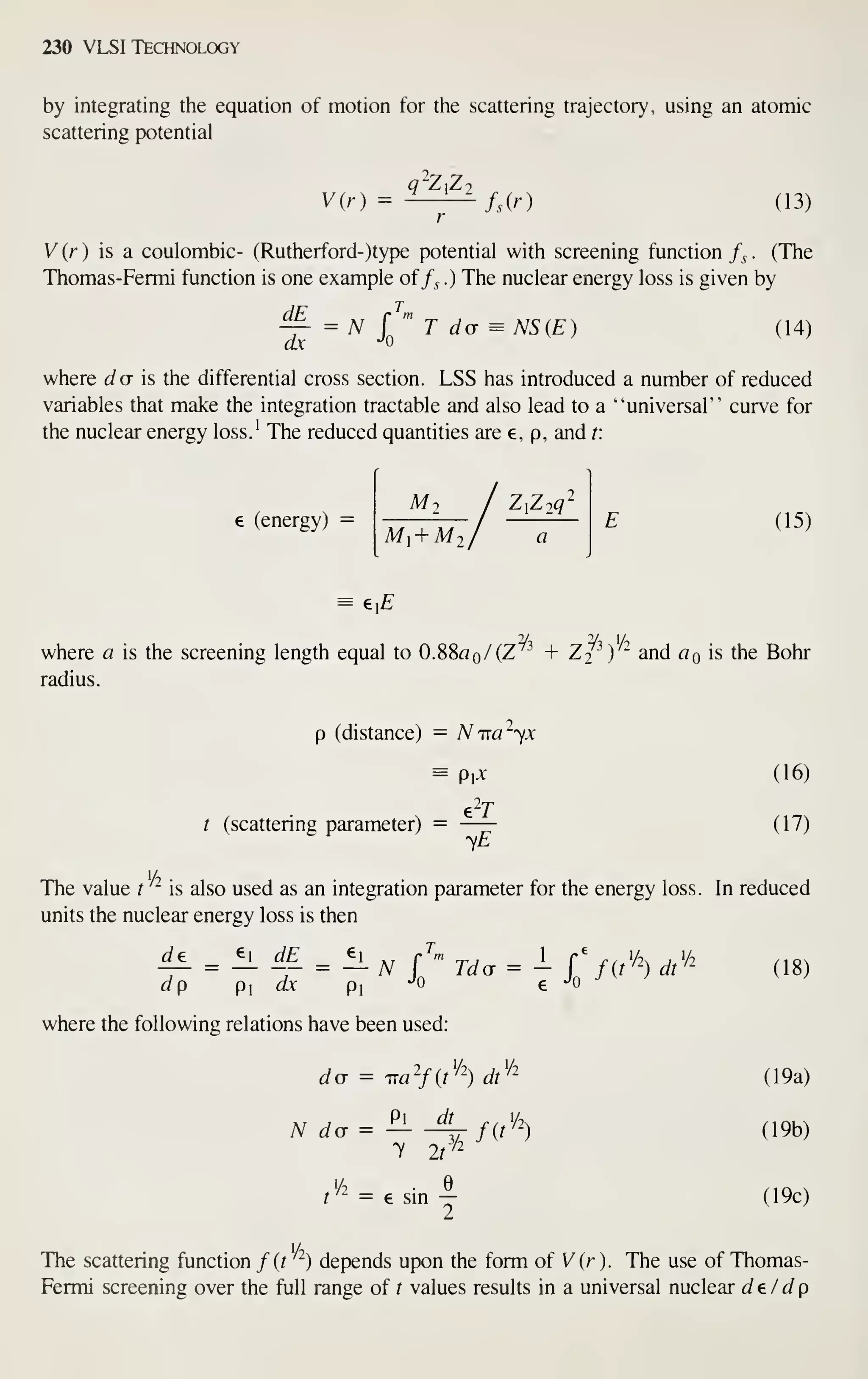 230 VLSI Technology
by integrating the equation of motion for the scattering trajectory, using an atomic
scattering potential
V{r) = ^^—^/,(r) (13)
V{r) is a coulombic- (Rutherford- )type potential with screening function /^ . (The
Thomas-Fermi function is one example of /^ .) The nuclear energy loss is given by
dE -^-
'0
dx -^^
(14)
where J a is the differential cross section. LSS has introduced a number of reduced
variables that make the integration tractable and also lead to a "universal" curve for
the nuclear energy loss.' The reduced quantities are e, p, and t:
e (energy) =
M- ZZiq'
M^ + Mj
(15)
e,£
where a is the screening length equal to 0.88a q/ (2 + ZJ ) and QqIS the Bohr
radius.
p (distance) — Nira'^yx
Px
t (scattering parameter) = —
—
(16)
(17)
Ml
The value t is also used as an integration parameter for the energy loss. In reduced
'A . '/2
units the nuclear energy loss is then
Je ei dE e J
dp P dx pi
-^0 ^ Jo J '
'
where the following relations have been used:
dd = ira'fit'^-) dt''"~
P
N dcr =
y It
dt
f^^V2^
3/2
lA .
f'^ = e sm —
2
(18)
(19a)
(19b)
(19c)
1/2
The scattering function /(f ) depends upon the form of V (r ). The use of Thomas-
Fermi screening over the full range of / values results in a universal nuclear de/dp
 