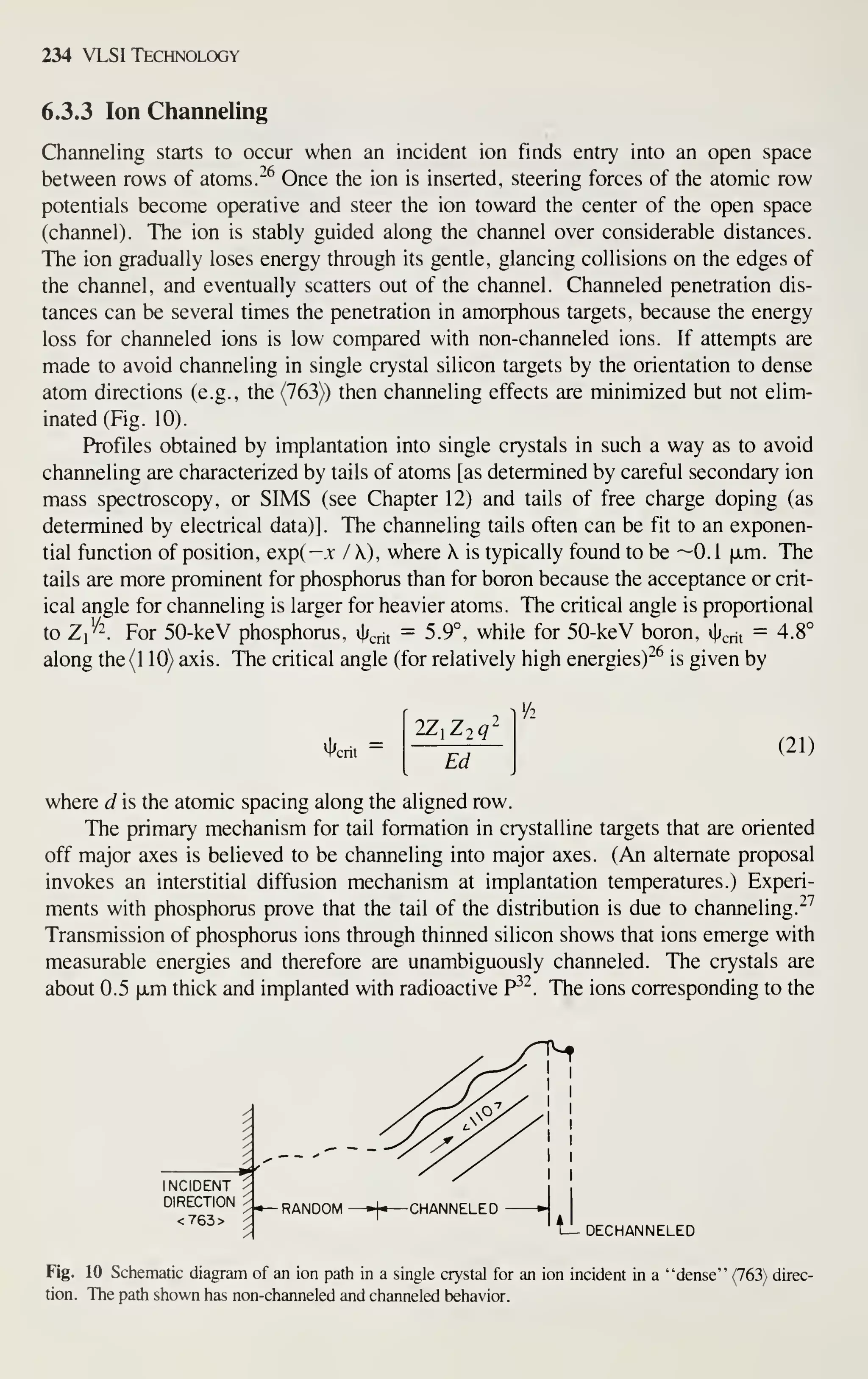 234 VLSI Technology
6.3.3 Ion Channeling
Channeling starts to occur when an incident ion finds entry into an open space
between rows of atoms. "^ Once the ion is inserted, steering forces of the atomic row
potentials become operative and steer the ion toward the center of the open space
(channel). The ion is stably guided along the channel over considerable distances.
The ion gradually loses energy through its gentle, glancing collisions on the edges of
the channel, and eventually scatters out of the channel. Channeled penetration dis-
tances can be several times the penetration in amorphous targets, because the energy
loss for channeled ions is low compared with non-channeled ions. If attempts are
made to avoid channeling in single crystal silicon targets by the orientation to dense
atom directions (e.g., the (763)) then channeling effects are minimized but not elim-
inated (Fig. 10).
Profiles obtained by implantation into single crystals in such a way as to avoid
channeling are characterized by tails of atoms [as determined by careful secondary ion
mass spectroscopy, or SIMS (see Chapter 12) and tails of free charge doping (as
determined by electrical data)] . The channeling tails often can be fit to an exponen-
tial function of position, exp( —x I ), where  is typically found to be —0. 1 fxm. The
tails are more prominent for phosphorus than for boron because the acceptance or crit-
ical angle for channeling is larger for heavier atoms. The critical angle is proportional
to z/-. For 50-keV phosphorus, il^crit
= 5.9°, while for 50-keV boron, i|;crit
~ 4.8°
along the (110) axis. The critical angle (for relatively high energies)^^ is given by
^crit =
IZxZiq^
Ed
'/2
(21)
where d is the atomic spacing along the aligned row.
The primary mechanism for tail formation in crystalline targets that are oriented
off major axes is believed to be channeling into major axes. (An alternate proposal
invokes an interstitial diffusion mechanism at implantation temperatures.) Experi-
ments with phosphorus prove that the tail of the distribution is due to channeling.
^^
Transmission of phosphorus ions through thinned silicon shows that ions emerge with
measurable energies and therefore are unambiguously channeled. The crystals are
about 0.5 |JLm thick and implanted with radioactive P-^^. The ions corresponding to the
INCIDENT /
DIRECTION
<763>
RANDOM
DECHANNELED
Fig. 10 Schematic diagram of an ion path in a single crystal for an ion incident in a "dense" (763) direc-
tion. The path shown has non-channeled and channeled behavior.
 