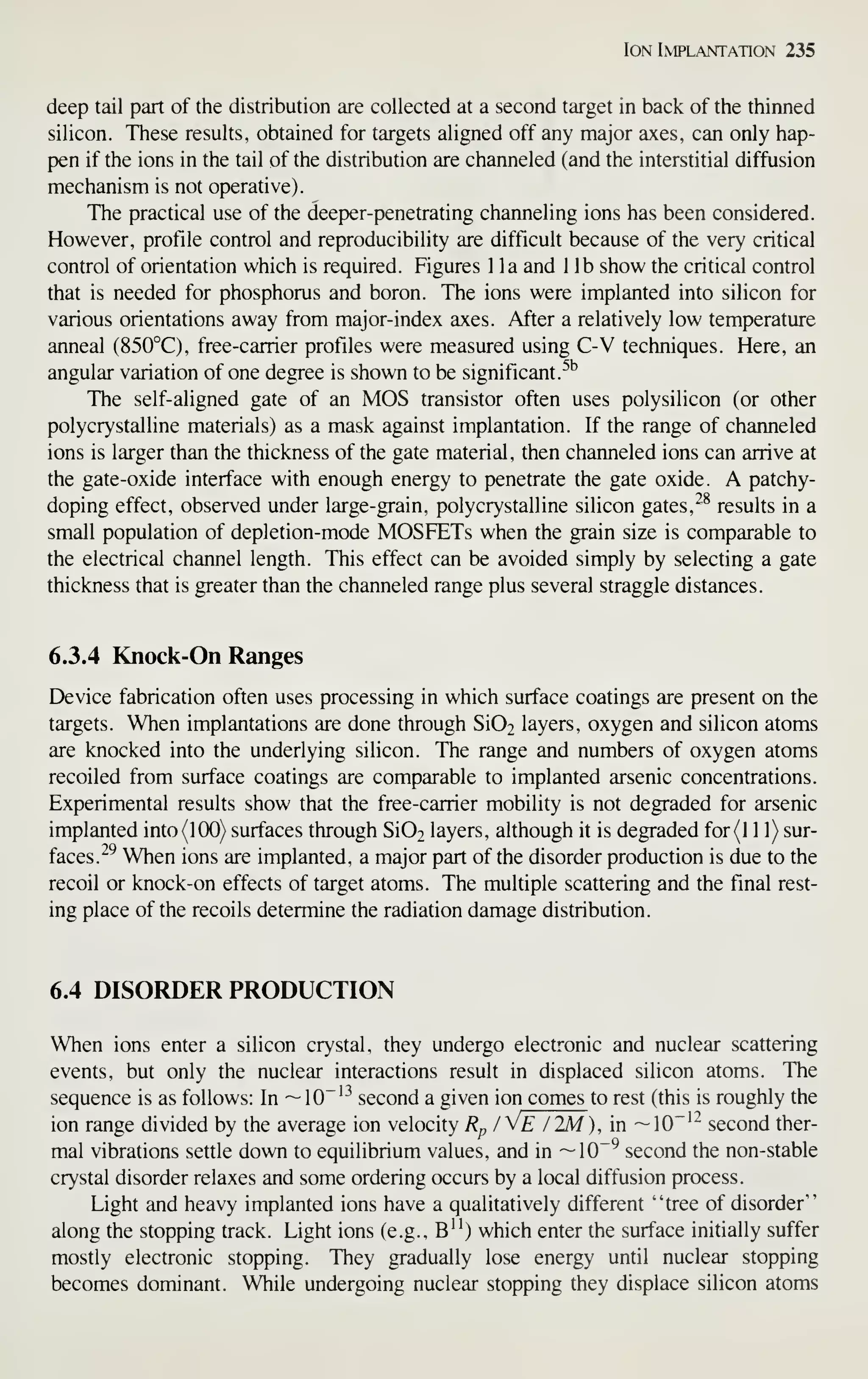 Ion Implantation 235
deep tail part of the distribution are collected at a second target in back of the thinned
silicon. These results, obtained for targets aligned off any major axes, can only hap-
pen if the ions in the tail of the distribution are channeled (and the interstitial diffusion
mechanism is not operative).
The practical use of the deeper-penetrating channeling ions has been considered.
However, profile control and reproducibility are difficult because of the very critical
control of orientation which is required. Figures 1 la and 1 lb show the critical control
that is needed for phosphorus and boron. The ions were implanted into silicon for
various orientations away from major-index axes. After a relatively low temperature
anneal (850°C), free-carrier profiles were measured using C-V techniques. Here, an
angular variation of one degree is shown to be significant.^''
The self-aligned gate of an MOS transistor often uses polysilicon (or other
polycrystalline materials) as a mask against implantation. If the range of channeled
ions is larger than the thickness of the gate material, then channeled ions can arrive at
the gate-oxide interface with enough energy to penetrate the gate oxide. A patchy-
doping effect, observed under large-grain, polycrystalline silicon gates, ^^ results in a
small population of depletion-mode MOSFETs when the grain size is comparable to
the electrical channel length. This effect can be avoided simply by selecting a gate
thickness that is greater than the channeled range plus several straggle distances.
6.3.4 Knock-On Ranges
Device fabrication often uses processing in which surface coatings are present on the
targets. When implantations are done through Si02 layers, oxygen and silicon atoms
are knocked into the underlying silicon. The range and numbers of oxygen atoms
recoiled from surface coatings are comparable to implanted arsenic concentrations.
Experimental results show that the free-carrier mobility is not degraded for arsenic
implanted into (100) surfaces through Si02 layers, although it is degraded for(l 1 1) sur-
faces. ^^ When ions are implanted, a major part of the disorder production is due to the
recoil or knock-on effects of target atoms. The multiple scattering and the final rest-
ing place of the recoils determine the radiation damage distribution.
6.4 DISORDER PRODUCTION
When ions enter a silicon crystal, they undergo electronic and nuclear scattering
events, but only the nuclear interactions result in displaced silicon atoms. The
sequence is as follows: In —10"'^ second a given ion comes to rest (this is roughly the
ion range divided by the average ion velocity Rp / VE/2M), in —10"'"^ second ther-
mal vibrations settle down to equilibrium values, and in ~10~^ second the non-stable
crystal disorder relaxes and some ordering occurs by a local diffusion process.
Light and heavy implanted ions have a qualitatively different "tree of disorder"
along the stopping track. Light ions (e.g., B") which enter the surface initially suffer
mostly electronic stopping. They gradually lose energy until nuclear stopping
becomes dominant. While undergoing nuclear stopping they displace silicon atoms
 