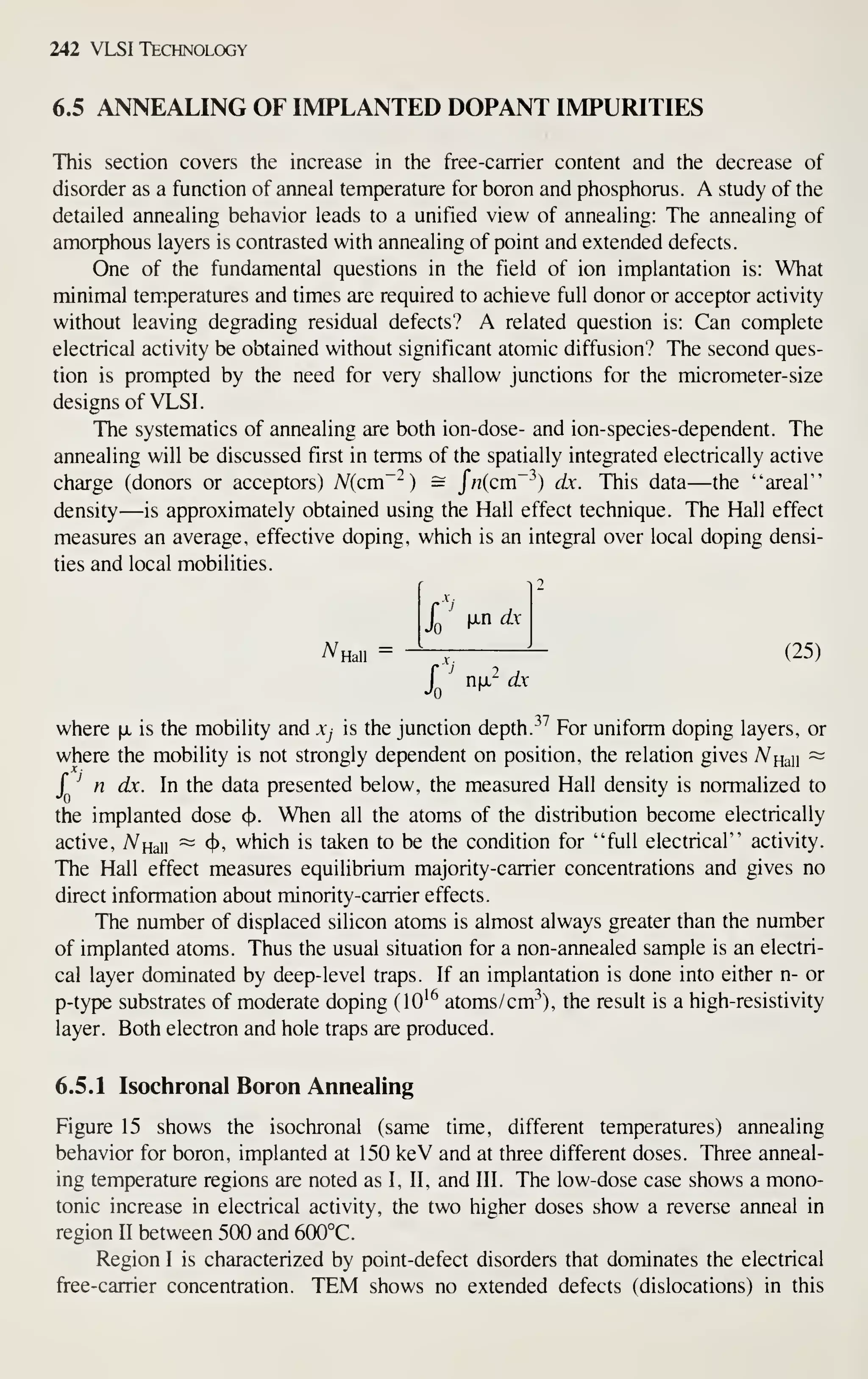 242 VLSI Technology
6.5 ANNEALING OF IMPLANTED DOPANT IMPURITIES
This section covers the increase in the free-carrier content and the decrease of
disorder as a function of anneal temperature for boron and phosphorus. A study of the
detailed annealing behavior leads to a unified view of annealing: The annealing of
amorphous layers is contrasted with annealing of point and extended defects.
One of the fundamental questions in the field of ion implantation is: What
minimal tem.peratures and times are required to achieve full donor or acceptor activity
without leaving degrading residual defects? A related question is: Can complete
electrical activity be obtained without significant atomic diffusion? The second ques-
tion is prompted by the need for very shallow junctions for the micrometer-size
designs of VLSI.
The systematics of annealing are both ion-dose- and ion-species-dependent. The
annealing will be discussed first in terms of the spatially integrated electrically active
charge (donors or acceptors) Nicm~^) = Jn{cm~^) dx. This data—the "areal"
density—is approximately obtained using the Hall effect technique. The Hall effect
measures an average, effective doping, which is an integral over local doping densi-
ties and local mobilities.
A^Hall =
2
X
'
M-n dx
I ' "M-^ d.x
(25)
where fx is the mobility and Xj is the junction depth. ^^^
For uniform doping layers, or
where the mobility is not strongly dependent on position, the relation gives A^Haii
~
J
^
n dx. In the data presented below, the measured Hall density is normalized to
the implanted dose <^. When all the atoms of the distribution become electrically
active, A^Haii ~ 4*' which is taken to be the condition for "full electrical" activity.
The Hall effect measures equilibrium majority-carrier concentrations and gives no
direct information about minority-carrier effects.
The number of displaced silicon atoms is almost always greater than the number
of implanted atoms. Thus the usual situation for a non-annealed sample is an electri-
cal layer dominated by deep-level traps. If an implantation is done into either n- or
p-type substrates of moderate doping (10^^ atoms/cm^^), the result is a high-resistivity
layer. Both electron and hole traps are produced.
6.5.1 Isochronal Boron Annealing
Figure 15 shows the isochronal (same time, different temperatures) annealing
behavior for boron, implanted at 150 keV and at three different doses. Three anneal-
ing temperature regions are noted as I, II, and III. The low-dose case shows a mono-
tonic increase in electrical activity, the two higher doses show a reverse anneal in
region II between 500 and 600°C.
Region I is characterized by point-defect disorders that dominates the electrical
free-carrier concentration. TEM shows no extended defects (dislocations) in this
 