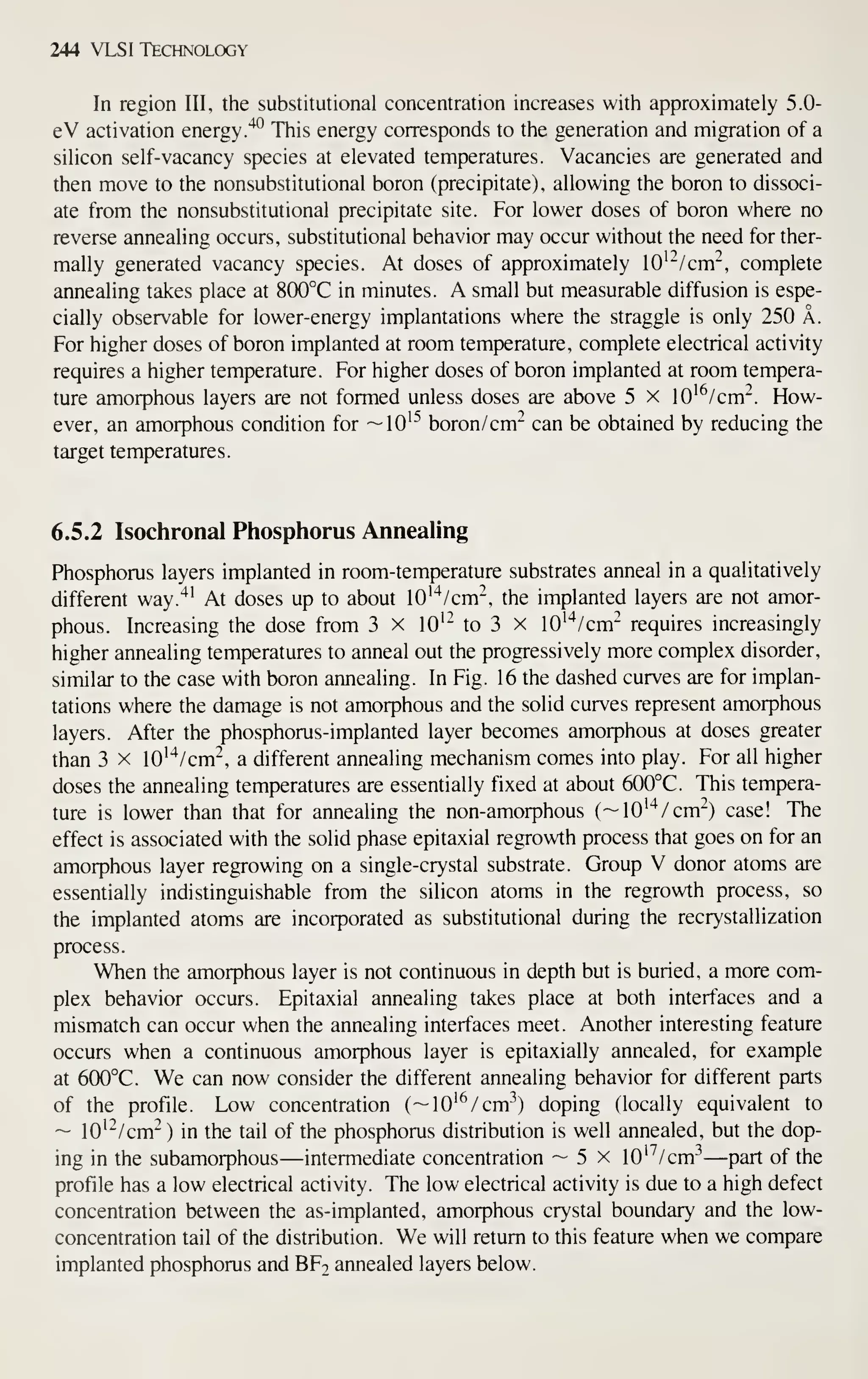 244 VLSI Technology
In region lU, the substitutional concentration increases with approximately 5.0-
eV activation energy.'*^ This energy corresponds to the generation and migration of a
silicon self-vacancy species at elevated temperatures. Vacancies are generated and
then move to the nonsubstitutional boron (precipitate), allowing the boron to dissoci-
ate from the nonsubstitutional precipitate site. For lower doses of boron where no
reverse annealing occurs, substitutional behavior may occur without the need for ther-
mally generated vacancy species. At doses of approximately 10'~/cm'^, complete
annealing takes place at 800°C in minutes. A small but measurable diffusion is espe-
cially observable for lower-energy implantations where the straggle is only 250 A.
For higher doses of boron implanted at room temperature, complete electrical activity
requires a higher temperature. For higher doses of boron implanted at room tempera-
ture amorphous layers are not formed unless doses are above 5 x lO'^/cm"^. How-
ever, an amorphous condition for —10^^ boron/cm^ can be obtained by reducing the
target temperatures.
6.5.2 Isochronal Phosphorus Annealing
Phosphorus layers implanted in room-temperature substrates anneal in a qualitatively
different way.'*' At doses up to about lO'^^/cm", the implanted layers are not amor-
phous. Increasing the dose from 3 x lO'- to 3 x 10''*/cm'^ requires increasingly
higher annealing temperatures to anneal out the progressively more complex disorder,
similar to the case with boron annealing. In Fig. 16 the dashed curves are for implan-
tations where the damage is not amorphous and the solid curves represent amorphous
layers. After the phosphorus-implanted layer becomes amorphous at doses greater
than 3 x lO'^^/cm^, a different annealing mechanism comes into play. For all higher
doses the annealing temperatures are essentially fixed at about 600°C. This tempera-
ture is lower than that for annealing the non-amorphous (~10''*/cm'^) case! The
effect is associated with the solid phase epitaxial regrowth process that goes on for an
amorphous layer regrowing on a single-crystal substrate. Group V donor atoms are
essentially indistinguishable from the silicon atoms in the regrowth process, so
the implanted atoms are incorporated as substitutional during the recrystallization
process.
When the amorphous layer is not continuous in depth but is buried, a more com-
plex behavior occurs. Epitaxial annealing takes place at both interfaces and a
mismatch can occur when the annealing interfaces meet. Another interesting feature
occurs when a continuous amorphous layer is epitaxially annealed, for example
at 600°C. We can now consider the different annealing behavior for different parts
of the profile. Low concentration (
— lO'^/cm-^) doping (locally equivalent to
~ lO'^/cm"^ ) in the tail of the phosphorus distribution is well annealed, but the dop-
ing in the subamorphous—intermediate concentration ~ 5 x 10'''/cm-^ —part of the
profile has a low electrical activity. The low electrical activity is due to a high defect
concentration between the as-implanted, amorphous crystal boundary and the low-
concentration tail of the distribution. We will return to this feature when we compare
implanted phosphorus and BF2 annealed layers below.
 