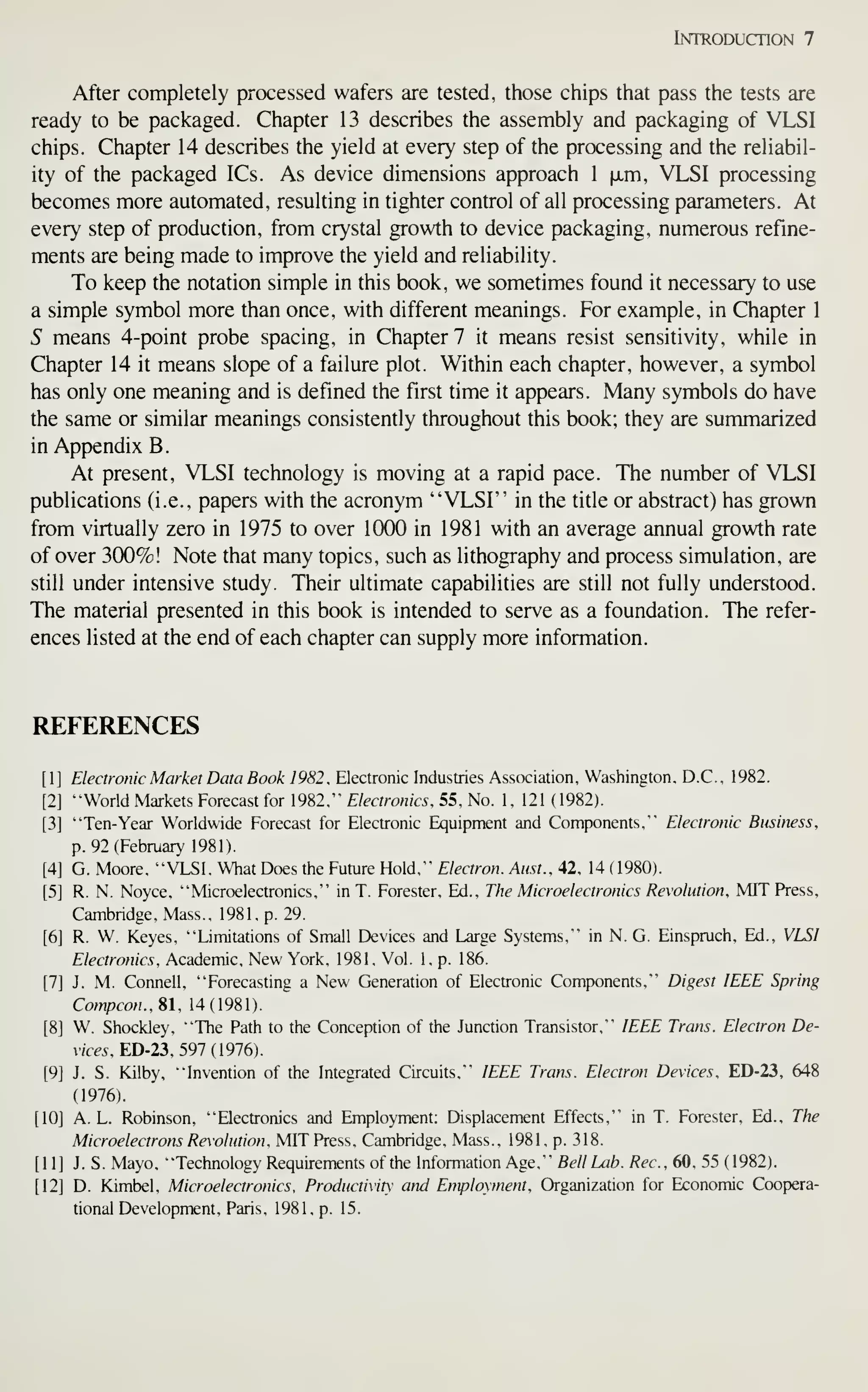 Introduction 7
After completely processed wafers are tested, those chips that pass the tests are
ready to be packaged. Chapter 13 describes the assembly and packaging of VLSI
chips. Chapter 14 describes the yield at every step of the processing and the reliabil-
ity of the packaged ICs. As device dimensions approach 1 ixm, VLSI processing
becomes more automated, resulting in tighter control of all processing parameters. At
every step of production, from crystal growth to device packaging, numerous refine-
ments are being made to improve the yield and reliability.
To keep the notation simple in this book, we sometimes found it necessary to use
a simple symbol more than once, with different meanings. For example, in Chapter 1
S means 4-point probe spacing, in Chapter 7 it means resist sensitivity, while in
Chapter 14 it means slope of a failure plot. Within each chapter, however, a symbol
has only one meaning and is defined the first time it appears. Many symbols do have
the same or similar meanings consistently throughout this book; they are summarized
in Appendix B.
At present, VLSI technology is moving at a rapid pace. The number of VLSI
publications (i.e., papers with the acronym "VLSI" in the title or abstract) has grown
from virtually zero in 1975 to over 1000 in 1981 with an average annual growth rate
of over 300%! Note that many topics, such as lithography and process simulation, are
still under intensive study. Their ultimate capabilities are still not fully understood.
The material presented in this book is intended to serve as a foundation. The refer-
ences listed at the end of each chapter can supply more information.
REFERENCES
[1] Electronic Market Data Book 1982, Electronic Industries Association, Washington. D.C., 1982.
[2] "World Markets Forecast for 1982," Electronics, 55, No. 1, 121 (1982).
[3] "Ten-Year Worldwide Forecast for Electronic Equipment and Components," Electronic Business,
p. 92 (February 1981).
[4] G. Moore, "VLSI. What Does the Future Hold," Electron. Aust.,4,2, 14 (1980).
[5] R. N. Noyce, "Microelectronics," in T. Forester, Ed., The Microelectronics Revolution, MIT Press,
Cambridge, Mass., 1981, p. 29.
[6] R. W. Keyes. "Limitations of Small Devices and Large Systems," in N. G. Einspruch, Ed., VLSI
Electronics, Academic, New York, 1981, Vol. 1, p. 186.
[7] J. M. Connell, "Forecasting a New Generation of Electronic Components," Digest IEEE Spring
Compcon.. SI, 14(1981).
[8] W. Shockley, "The Path to the Conception of the Junction Transistor," IEEE Trans. Electron De-
vices, ED-23, 591 {916).
[9] J. S. Kilby, "Invention of the Integrated Circuits. ""
IEEE Trans. Electron Devices, ED-23, 648
(1976).
[10] A. L. Robinson, "Electronics and Employment: Displacement Effects," in T. Forester, Ed., The
Microelectrons Revolution, MIT Press, Cambridge, Mass., 1981, p. 318.
[11] J. S. Mayo, "Technology Requirements of the Information Age," Bell Lab. Rec, 60, 55 (1982).
[12] D. Kimbel, Microelectronics, Productivity and Employment, Organization for Economic Coopera-
tional Development, Paris, 1981, p. 15.
 