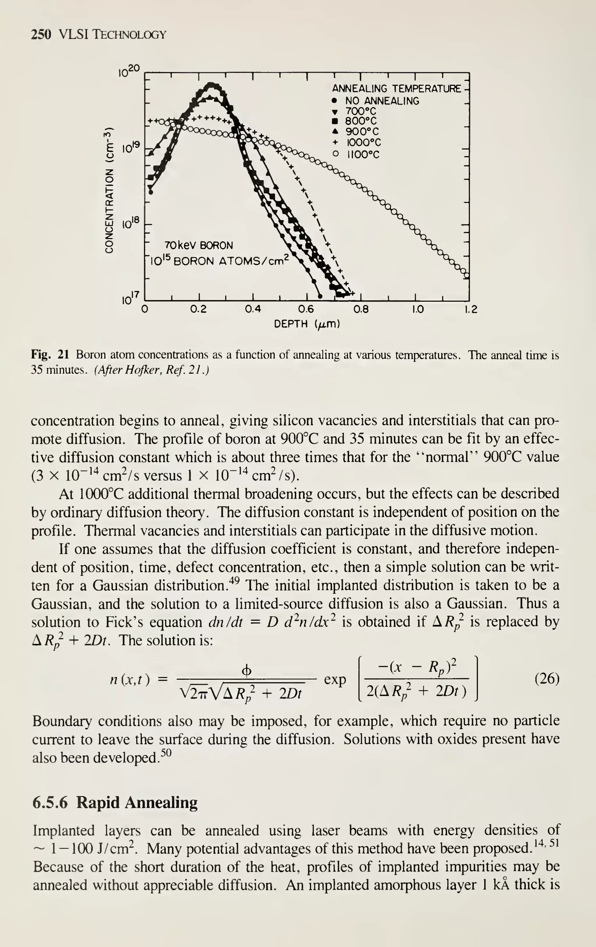 250 VLSI Technology
20
10'
E 10*^
10"
10
ANNEALING TEMPERATURE
• NO ANNEALING
700°C
800°
C
A 900°C
+ lOOCC
o IJOOX
70keV BORON
lO'^ BORON ATOMS/cm^
 I i I L
0.2 0.4 0.6 0.8
DEPTH (/i.m)
1.0 1.2
Fig. 21 Boron atom concentrations as a function of annealing at various temperatures. The anneal time is
35 minutes. (After Hofker. Ref. 21.)
concentration begins to anneal, giving silicon vacancies and interstitials that can pro-
mote diffusion. The profile of boron at 900°C and 35 minutes can be fit by an effec-
tive diffusion constant which is about three times that for the ''normal" 900°C value
(3 X 10"'^ cm'/ s versus 1 x I0"'^cm2/s).
At 1000°C additional thermal broadening occurs, but the effects can be described
by ordinary diffusion theory. The diffusion constant is independent of position on the
profile. Thermal vacancies and interstitials can participate in the diffusive motion.
If one assumes that the diffusion coefficient is constant, and therefore indepen-
dent of position, time, defect concentration, etc., then a simple solution can be writ-
ten for a Gaussian distribution."^^ The initial implanted distribution is taken to be a
Gaussian, and the solution to a limited-source diffusion is also a Gaussian. Thus a
solution to Pick's equation dn/dt = D d^n/dx^ is obtained if ^,Rp is replaced by
The solution is:
^R^ + mt
n{x,t) = cl>
V2^VA/?/ + IDt
exp
-ix Rr
2(A/?„- + IDt)
(26)
Boundary conditions also may be imposed, for example, which require no particle
current to leave the surface during the diffusion. Solutions with oxides present have
also been developed.^*^
6.5.6 Rapid Annealing
Implanted layers can be annealed using laser beams with energy densities of
~ 1 - 100 J/cm^. Many potential advantages of this method have been proposed. ''^^ ^'
Because of the short duration of the heat, profiles of implanted impurities may be
annealed without appreciable diffusion. An implanted amorphous layer 1 kA thick is
 