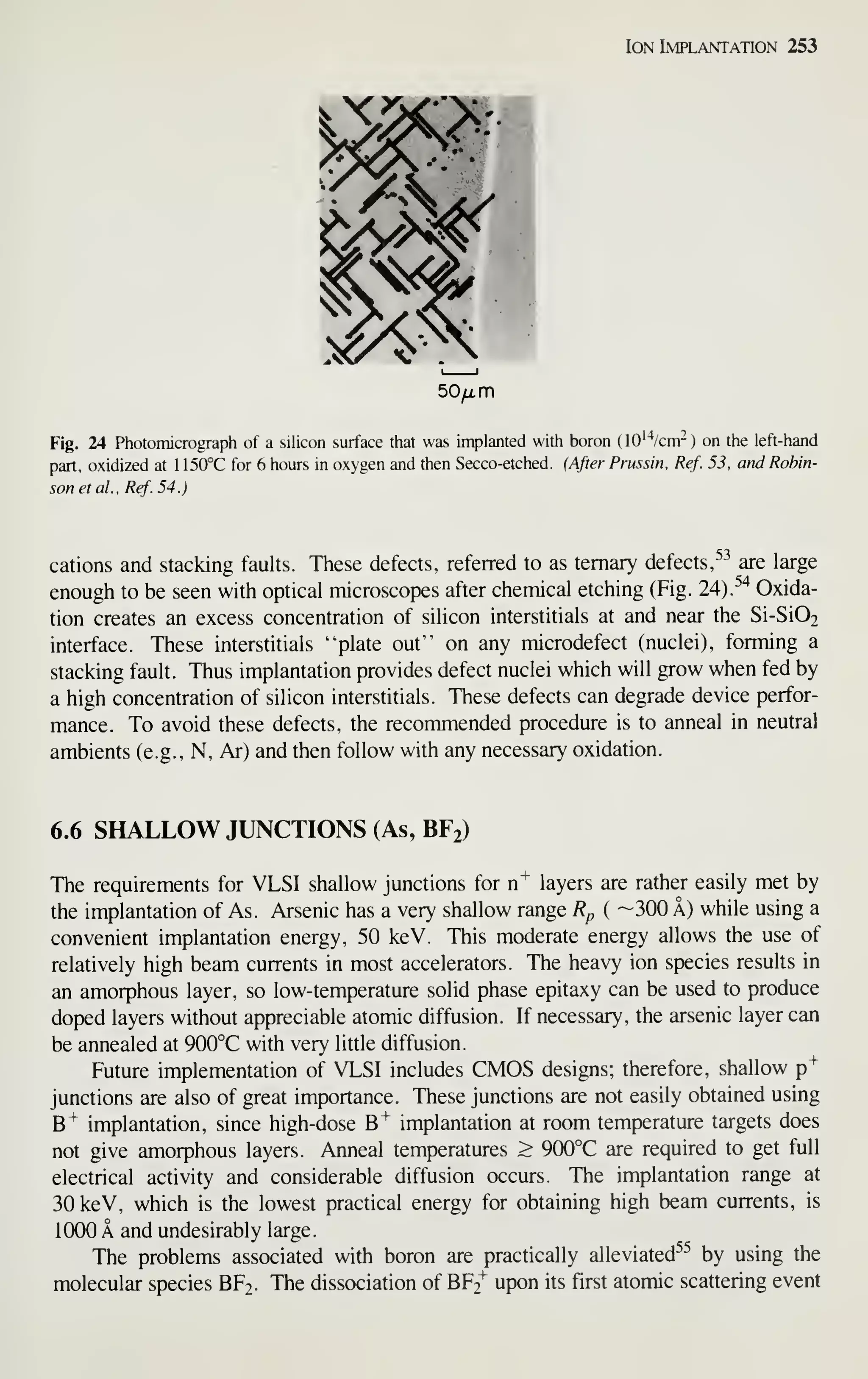 Ion Implantation 253
50^ m
Fig. 24 Photomicrograph of a silicon surface that was implanted with boron (lO'^'/cm^) on the left-hand
part, oxidized at 1 150°C for 6 hours in oxygen and then Secco-etched. (After Prussin, Ref. 53, and Robin-
son el al., Ref.54.)
cations and stacking faults. These defects, referred to as ternary defects,^-^ are large
enough to be seen with optical microscopes after cheniical etching (Fig. 24).^"^ Oxida-
tion creates an excess concentration of silicon interstitials at and near the Si-Si02
interface. These interstitials "plate out" on any microdefect (nuclei), forming a
stacking fault. Thus implantation provides defect nuclei which will grow when fed by
a high concentration of silicon interstitials. These defects can degrade device perfor-
mance. To avoid these defects, the recommended procedure is to anneal in neutral
ambients (e.g., N, Ar) and then follow with any necessary oxidation.
6.6 SHALLOW JUNCTIONS (As, BF2)
The requirements for VLSI shallow junctions for n^ layers are rather easily met by
the implantation of As. Arsenic has a very shallow range Rp ( ~300 A) while using a
convenient implantation energy, 50 keV. This moderate energy allows the use of
relatively high beam currents in most accelerators. The heavy ion species results in
an amorphous layer, so low-temperature solid phase epitaxy can be used to produce
doped layers without appreciable atomic diffusion. If necessary, the arsenic layer can
be annealed at 900°C with very little diffusion.
Future implementation of VLSI includes CMOS designs; therefore, shallow p"^
junctions are also of great importance. These junctions are not easily obtained using
B"^ implantation, since high-dose B^ implantation at room temperature targets does
not give amorphous layers. Anneal temperatures > 900°C are required to get full
electrical activity and considerable diffusion occurs. The implantation range at
30 keV, which is the lowest practical energy for obtaining high beam currents, is
1000 A and undesirably large.
The problems associated with boron are practically alleviated^^ by using the
molecular species BF2. The dissociation of BF2^ upon its first atomic scattering event
 