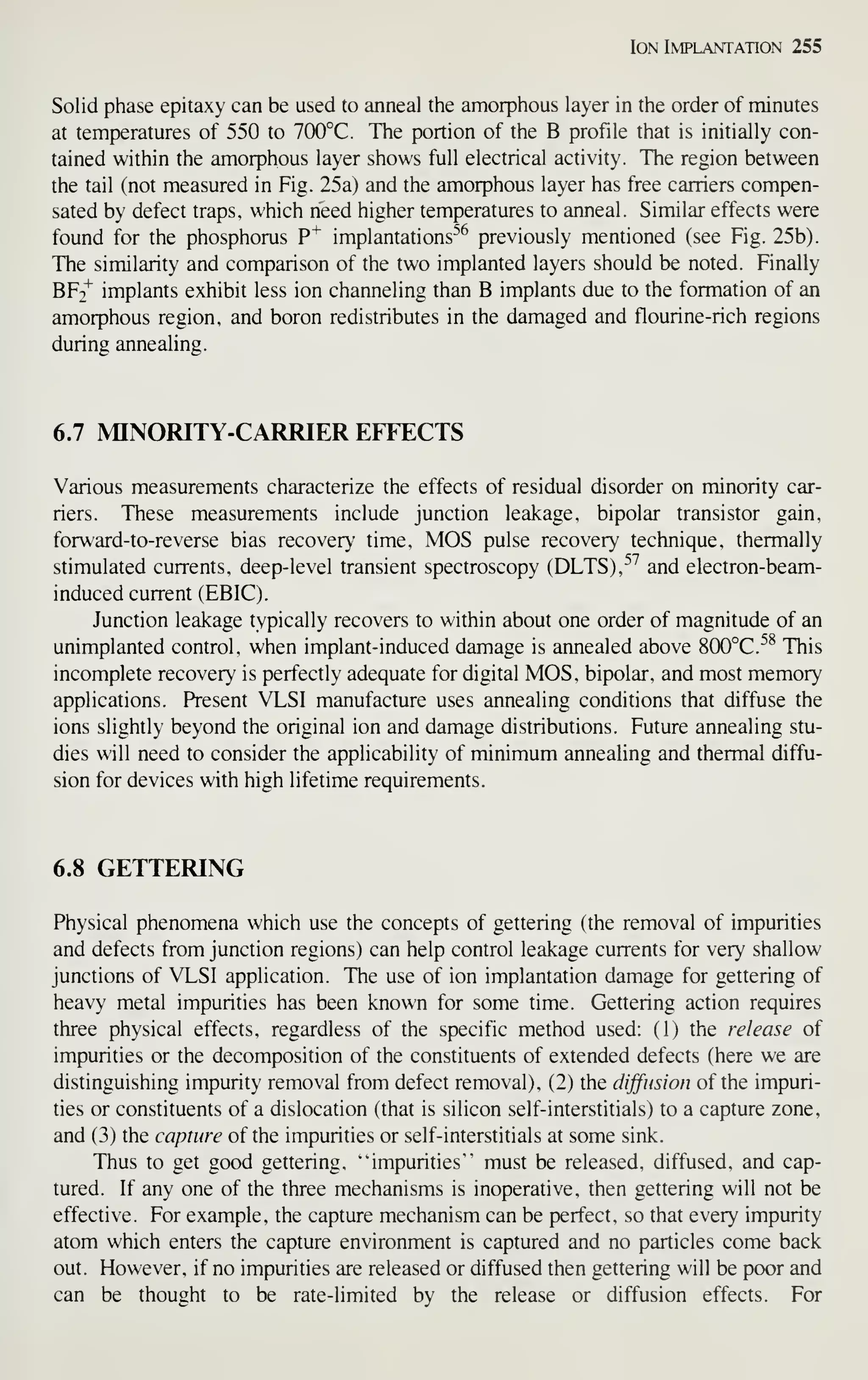 Ion Implantation 255
Solid phase epitaxy can be used to anneal the amorphous layer in the order of minutes
at temperatures of 550 to 700°C. The portion of the B profile that is initially con-
tained within the amorphous layer shows full electrical activity. The region between
the tail (not measured in Fig. 25a) and the amorphous layer has free carriers compen-
sated by defect traps, which need higher temperatures to anneal. Similar effects were
found for the phosphorus P^ implantations'*^ previously mentioned (see Fig. 25b).
The similarity and comparison of the two implanted layers should be noted. Finally
BFt^ implants exhibit less ion channeling than B implants due to the formation of an
amorphous region, and boron redistributes in the damaged and flourine-rich regions
during annealing.
6.7 MINORITY-CARRIER EFFECTS
Various measurements characterize the effects of residual disorder on minority car-
riers. These measurements include junction leakage, bipolar transistor gain,
forward-to-reverse bias recovery time, MOS pulse recovery technique, thermally
stimulated currents, deep-level transient spectroscopy (DLTS),^^'' and electron-beam-
induced current (EBIC).
Junction leakage typically recovers to within about one order of magnitude of an
unimplanted control, when implant-induced damage is annealed above 8(X)°C.^^ This
incomplete recovery is perfectly adequate for digital MOS, bipolar, and most memory
applications. Present VLSI manufacture uses annealing conditions that diffuse the
ions slightly beyond the original ion and damage distributions. Future annealing stu-
dies will need to consider the applicability of minimum annealing and thermal diffu-
sion for devices with high lifetime requirements.
6.8 GETTERING
Physical phenomena which use the concepts of gettering (the removal of impurities
and defects from junction regions) can help control leakage currents for very shallow
junctions of VLSI application. The use of ion implantation damage for gettering of
heavy metal impurities has been known for some time. Gettering action requires
three physical effects, regardless of the specific method used: (1) the release of
impurities or the decomposition of the constituents of extended defects (here we are
distinguishing impurity removal from defect removal), (2) the dijfusion of the impuri-
ties or constituents of a dislocation (that is silicon self-interstitials) to a capture zone,
and (3) the capture of the impurities or self-interstitials at some sink.
Thus to get good gettering, "impurities'" must be released, diffused, and cap-
tured. If any one of the three mechanisms is inoperative, then gettering will not be
effective. For example, the capture mechanism can be perfect, so that every impurity
atom which enters the capture environment is captured and no particles come back
out. However, if no impurities are released or diffused then gettering will be poor and
can be thought to be rate-limited by the release or diffusion effects. For
 