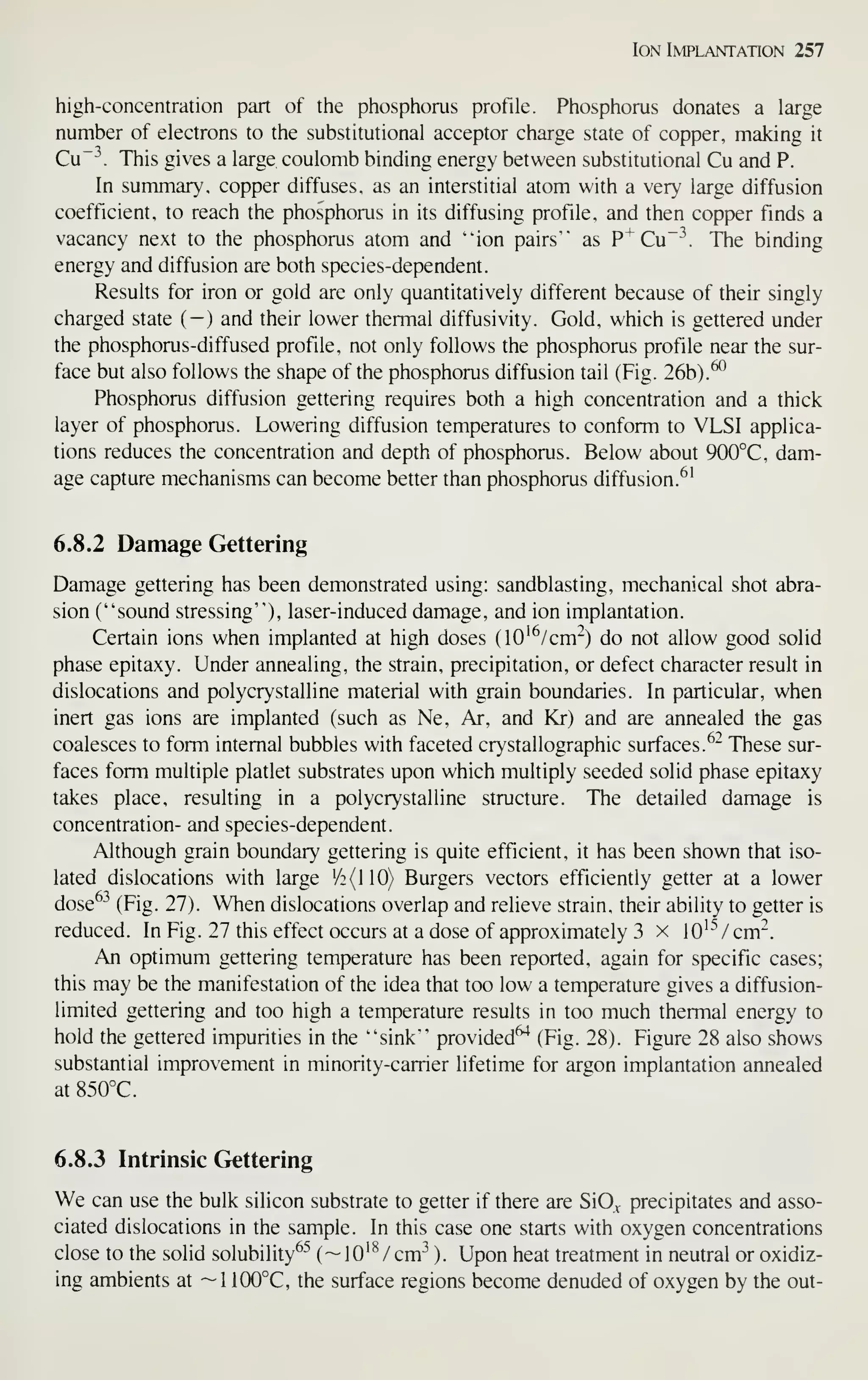 Ion Implantation 257
high-concentration part of the phosphorus profile. Phosphorus donates a large
number of electrons to the substitutional acceptor charge state of copper, making it
Cu~'^. This gives a large coulomb binding energy between substitutional Cu and P.
In summary', copper diffuses, as an interstitial atom with a very large diffusion
coefficient, to reach the phosphorus in its diffusing profile, and then copper finds a
vacancy next to the phosphorus atom and "ion pairs'" as P^Cu~-^. The binding
energy and diffusion are both species-dependent.
Results for iron or gold are only quantitatively different because of their singly
charged state ( — ) and their lower thermal diffusivity. Gold, which is gettered under
the phosphorus-diffused profile, not only follows the phosphorus profile near the sur-
face but also follows the shape of the phosphorus diffusion tail (Fig. 26b).
^^
Phosphorus diffusion gettering requires both a high concentration and a thick
layer of phosphorus. Lowering diffusion temperatures to conform to VLSI applica-
tions reduces the concentration and depth of phosphorus. Below about 900°C, dam-
age capture mechanisms can become better than phosphorus diffusion.^'
6.8.2 Damage Gettering
Damage gettering has been demonstrated using: sandblasting, mechanical shot abra-
sion ("sound stressing"), laser-induced damage, and ion implantation.
Certain ions when implanted at high doses (lO'^/cm") do not allow good solid
phase epitaxy. Under annealing, the strain, precipitation, or defect character result in
dislocations and polycrystalline material with grain boundaries. In particular, when
inert gas ions are implanted (such as Ne, Ar, and Kr) and are annealed the gas
coalesces to form internal bubbles with faceted crystallographic surfaces.^" These sur-
faces form multiple platlet substrates upon which multiply seeded solid phase epitaxy
takes place, resulting in a polycrystalline structure. The detailed damage is
concentration- and species-dependent.
Although grain boundary gettering is quite efficient, it has been shown that iso-
lated dislocations with large '/2(110) Burgers vectors efficiently getter at a lower
dose^^ (Fig. 27). When dislocations overlap and relieve strain, their ability to getter is
reduced. In Fig. 27 this effect occurs at a dose of approximately 3 x 10'^''/cm^.
An optimum gettering temperature has been reported, again for specific cases;
this may be the manifestation of the idea that too low a temperature gives a diffusion-
limited gettering and too high a temperature results in too much thermal energy to
hold the gettered impurities in the "sink" provided^ (Fig. 28). Figure 28 also shows
substantial improvement in minority-carrier lifetime for argon implantation annealed
at 850°C.
6.8.3 Intrinsic Gettering
We can use the bulk silicon substrate to getter if there are SiO^ precipitates and asso-
ciated dislocations in the sample. In this case one starts with oxygen concentrations
close to the solid solubility^^ ( ~ lO'^ / cm-^ ). Upon heat treatment in neutral or oxidiz-
ing ambients at ~1 100°C, the surface regions become denuded of oxygen by the out-
 