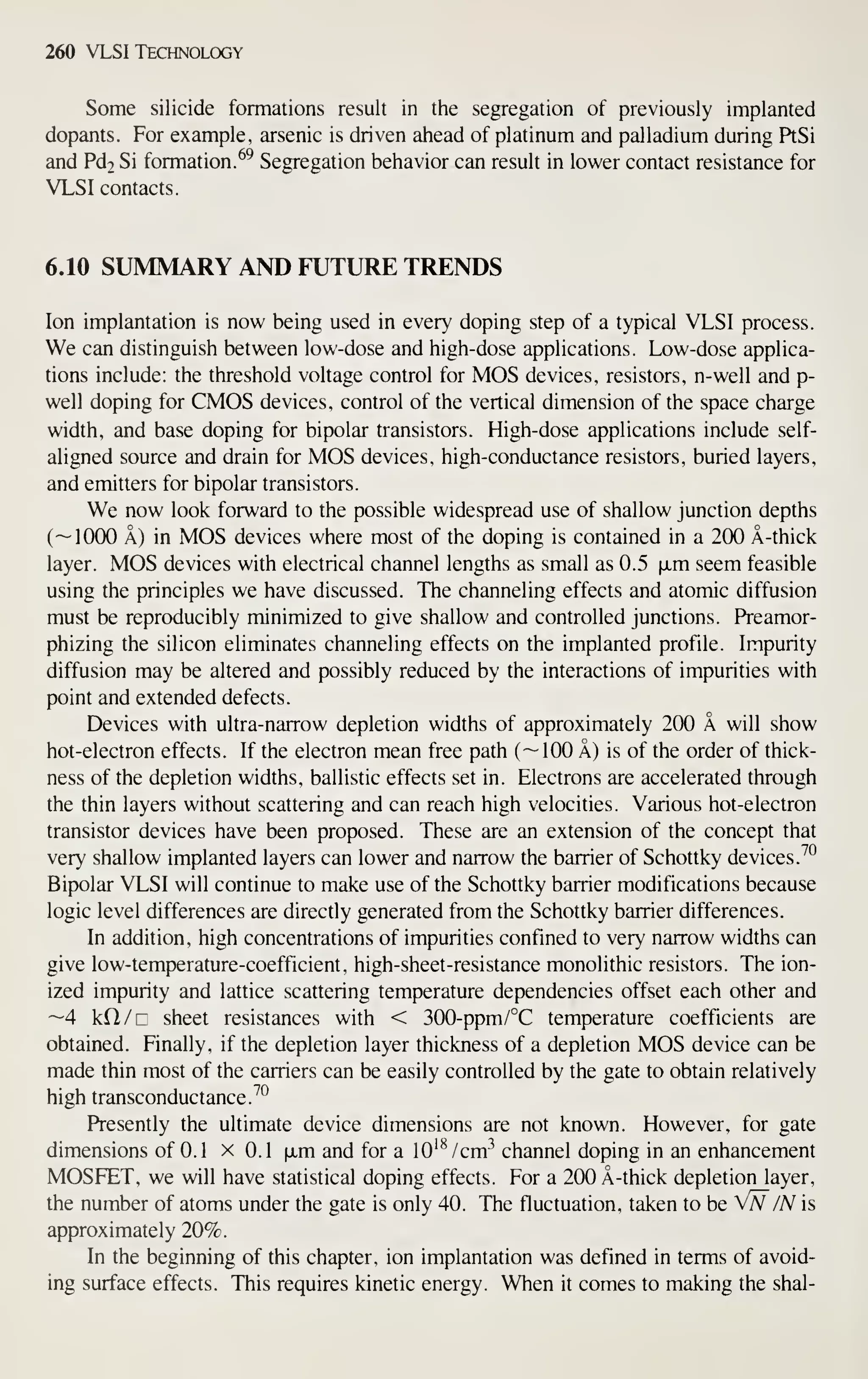 260 VLSI Technology
Some silicide formations result in the segregation of previously implanted
dopants. For example, arsenic is driven ahead of platinum and palladium during PtSi
and Pd2 Si formation. ^^ Segregation behavior can result in lower contact resistance for
VLSI contacts.
6.10 SUMMARY AND FUTURE TRENDS
Ion implantation is now being used in every doping step of a typical VLSI process.
We can distinguish between low-dose and high-dose applications. Low-dose applica-
tions include: the threshold voltage control for MOS devices, resistors, n-well and p-
well doping for CMOS devices, control of the vertical dimension of the space charge
width, and base doping for bipolar transistors. High-dose applications include self-
aligned source and drain for MOS devices, high-conductance resistors, buried layers,
and emitters for bipolar transistors.
We now look forward to the possible widespread use of shallow junction depths
(—1000 A) in MOS devices where most of the doping is contained in a 200 A-thick
layer. MOS devices with electrical channel lengths as small as 0.5 ixm seem feasible
using the principles we have discussed. The channeling effects and atomic diffusion
must be reproducibly minimized to give shallow and controlled junctions. Preamor-
phizing the silicon eliminates channeling effects on the implanted profile. Impurity
diffusion may be altered and possibly reduced by the interactions of impurities with
point and extended defects.
Devices with ultra-narrow depletion widths of approximately 200 A will show
hot-electron effects. If the electron mean free path (
— 100 A) is of the order of thick-
ness of the depletion widths, ballistic effects set in. Electrons are accelerated through
the thin layers without scattering and can reach high velocities. Various hot-electron
transistor devices have been proposed. These are an extension of the concept that
very shallow implanted layers can lower and narrow the barrier of Schottky devices.
^°
Bipolar VLSI will continue to make use of the Schottky barrier modifications because
logic level differences are directly generated from the Schottky barrier differences.
In addition, high concentrations of impurities confined to very narrow widths can
give low-temperature-coefficient, high- sheet-resistance monolithic resistors. The ion-
ized impurity and lattice scattering temperature dependencies offset each other and
—4 kCl/r sheet resistances with < 300-ppm/°C temperature coefficients are
obtained. Finally, if the depletion layer thickness of a depletion MOS device can be
made thin most of the carriers can be easily controlled by the gate to obtain relatively
high transconductance.^^
Presently the ultimate device dimensions are not known. However, for gate
dimensions of 0.1 x 0.1 ixm and for a 10^^ /cm^ channel doping in an enhancement
MOSFET, we will have statistical doping effects. For a 200 A-thick depletion layer,
the number of atoms under the gate is only 40. The fluctuation, taken to be Vn /N is
approximately 20%.
In the beginning of this chapter, ion implantation was defined in terms of avoid-
ing surface effects. This requires kinetic energy. When it comes to making the shal-
 