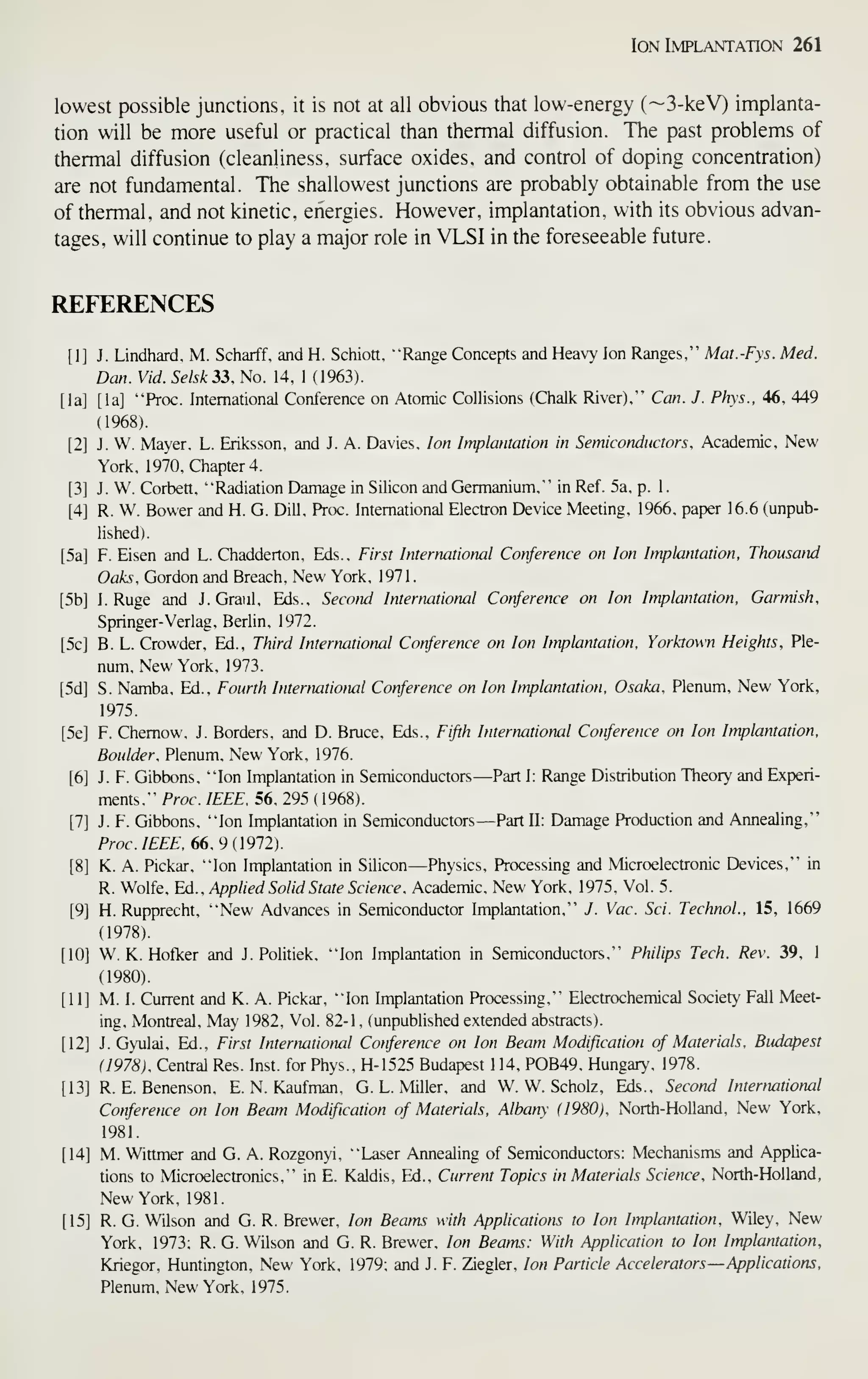 Ion Implantation 261
lowest possible junctions, it is not at all obvious that low-energy (~3-keV) implanta-
tion will be more useful or practical than thermal diffusion. The past problems of
thermal diffusion (cleanliness, surface oxides, and control of doping concentration)
are not fundamental. The shallowest junctions are probably obtainable from the use
of thermal, and not kinetic, energies. However, implantation, with its obvious advan-
tages, will continue to play a major role in VLSI in the foreseeable future.
REFERENCES
J. Lindhard, M. Scharff. and H. Schiott, "Range Concepts and Heavy Ion Ranges," Mat.-Fys. Med.
Dan. Vid. Selsk 33. No. 14, 1 (1963).
[la] "Proc. International Conference on Atomic Collisions (Chalk River)," Can. J. Phys., 46, 449
(1968).
J. W. Mayer. L. Eriksson, and J. A. Davies, Ion Implantation in Semiconductors. Academic, New
York, 1970. Chapter 4.
J. W. Corbett. "Radiation Damage in Silicon and Germanium," in Ref. 5a. p. 1
.
R. W. Bower and H. G. Dill. Proc. Intemational Electron Device Meeting, 1966, paper 16.6 (unpub-
lished).
F. Eisen and L. Chadderton. Eds.. First International Conference on Ion Implantation. Thousand
Oaks, Gordon and Breach. New York. 1971
.
I. Ruge and J. Graul. Eds.. Second International Conference on Ion Implantation, Garmish,
Springer-Verlag. Berlin, 1972.
B. L. Crowder, Ed., Third International Conference on Ion Implantation, Yorktown Heights, Ple-
num, New York, 1973.
S. Namba. Ed.. Fourth International Conference on Ion Implantation. Osaka, Plenum, New York,
1975.
F. Chemow, J. Borders, and D. Bruce, Eds., Fifth International Conference on Ion Implantation,
Boulder, Plenum, New York, 1976.
J. F. Gibbons, "Ion Implantation in Semiconductors—Part I: Range Distribution Theory and Experi-
ments," Proc. IEEE. 56, 295 (1968).
J. F. Gibbons, "Ion Implantation in Semiconductors—Part U: Damage Production and Annealing,"
Prac/£££. 66, 9(1972).
K. A. Pickar. "Ion Implantation in Silicon—Physics, Processing and Microelectronic Devices," in
R. Wolfe, Ed., Applied Solid State Science. Academic, New York, 1975, Vol. 5.
H. Rupprecht, "New Advances in Semiconductor Implantation," J. Vac. Sci. TechnoL, 15, 1669
(1978).
W. K. Hofker and J. Politick. "Ion Implantation in Semiconductors," Philips Tech. Rev. 39, 1
(1980).
M. I. Current and K. A. Pickar, "Ion Implantation Processing," Electrochemical Society Fall Meet-
ing, Montreal, May 1982, Vol. 82-1, (unpubhshed extended abstracts).
J. Gyulai, Ed., First Internatiotwl Conference on Ion Beam Modification of Materials. Budapest
(1978), Central Res. Inst, for Phys., H-1525 Budapest 1 14, POB49, Hungary, 1978.
R. E. Benenson, E.N.Kaufman, G.L.Miller, and W. W. Scholz, Eds., Second International
Conference on Ion Beam Modification of Materials. Albany (1980), North-Holland, New York,
1981.
M. Wittmer and G. A. Rozgonyi, "Laser Annealing of Semiconductors: Mechanisms and Applica-
tions to Microelectronics," in E. Kaldis, Ed., Current Topics in Materials Science, North-Holland,
New York, 1981.
R. G. Wilson and G. R. Brewer, Ion Beams with Applications to Ion Implantation, Wiley, New
York, 1973; R. G. Wilson and G. R. Brewer, Ion Beams: With Application to Ion Implantation,
Kriegor, Huntington, New York, 1979; and J. F. Ziegler, Ion Particle Accelerators—Applications,
Plenum, New York. 1975.
 