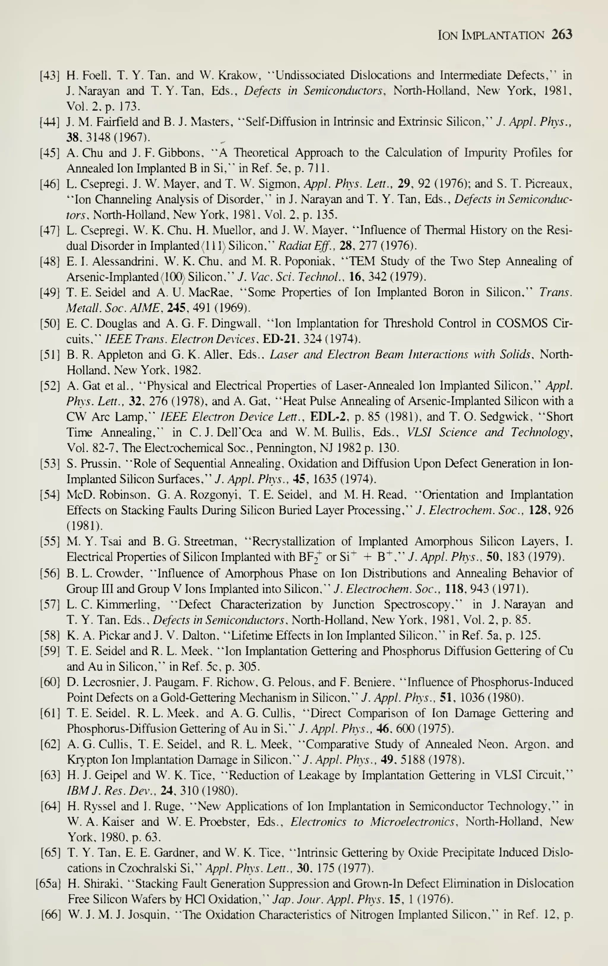 Ion Implantation 263
[43] H. Foell. T. Y. Tan. and W. Krakow, "Undissociated Dislocations and Intermediate Defects," in
J. Narayan and T. Y. Tan, Eds., Defects in Semiconductors. North-Holland, New York, 1981.
Vol. 2,'p. 173.
[44] J. M. Fairfield and B. J. Masters, '"Self- Diffusion in Intrinsic and Extrinsic Silicon,'" J. Appl. Phys.,
38.3148(1967).
[45] A. Chu and J. F. Gibbons, ""A Theoretical Approach to the Calculation of Impurity' Profiles for
Annealed Ion Implanted B in Si," in Ref. 5e. p. 71 1.
[46] L. Csepregi, J. W. Mayer, and T. W. Sigmon, Appl. Phys. Lett.. 29. 92 (1976); and S. T. Picreaux.
"Ion Channeling Analysis of Disorder." in J. Narayan and T. Y. Tan. Eds.. Defects in Semiconduc-
tors. North-Holland. New York. 1981. Vol. 2. p. 135.
[47] L. Csepregi. W. K. Chu. H. Muellor. and J. W. Mayer, "Influence of Thermal Histor' on the Resi-
dual Disorder in Implanted- 1 1 1 Silicon." Radiat Eff.. 28. 277 ( 1976).
[48] E. I. Alessandrini. W. K. Chu. and M. R. Poponiak. "TEM Study of the Two Step Annealing of
Arsenic-Implanted. 100) Silicon." J. Vac. Sci. TechnoL. 16, 342 (1979).
[49] T. E. Seidel and A. U. MacRae. "Some Prop)erties of Ion Implanted Boron in Silicon." Trans.
Metall. Sac. AIME. 245, 491 ( 1969).
[50] E. C. Douglas and A. G. F. Dingwall. "Ion Implantation for Threshold Control in COSMOS Cir-
cuits," IEEE Tram. Electron Devices. ED-21. 324 ( 1974).
[51] B. R. Appleton and G. K. Aller. Eds.. Laser arid Electron Beam Interactions with Solids. North-
Holland. New York. 1982.
[52] A. Gat et al.. "Physical and Electrical Properties of Laser-Annealed Ion Implanted Silicon." Appl.
Phys. Lett.. 32. 276 (1978). and A. Gat. "Heat Pulse Annealing of Arsenic-Implanted Silicon with a
CW Arc Lamp." IEEE Electron Device Lett.. EDL-2. p. 85 (1981). and T. O. Sedgwick. "Short
Time Annealing," in C. J. Dell'Oca and W. M. BuUis, Eds.. VLSI Science and Technology,
Vol. 82-7. The ElecL-ochemical Soc.. Pennington. NJ 1982 p. 130.
[53] S. Prussin. "Role of Sequential Annealing. Oxidation and Diffusion Upon Defect Generation in Ion-
Implanted Silicon Surfaces." y. Appl. Phys.. 45. 1635 (1974).
[54] McD. Robinson. G. A. Rozgonyi. T. E. Seidel. and M. H. Read, "Orientation and Implantation
Effects on Stacking Faults During Silicon Buried Layer Processing." J. Electrochem. Soc, 128. 926
(1981).
[55] M. Y. Tsai and B. G. Streetman. "Recrystallization of Implanted Amorphous Silicon Layers, I.
Electrical Properties of Silicon hnplanted with BF;* or Si* + B*." J. Appl. Phys.. 50, 183 ( 1979).
[56] B. L. Crowder, "Influence of Amorphous Phase on Ion Distributions and Annealing Behavior of
Group III and Group V Ions Implanted into Silicon," 7. Electrochem. Soc. 118, 943 ( 1971).
[57] L. C. Kimmerling. "Defect Characterization by Junction Spectroscopy." in J. Narayan and
T. Y. Tan. Eds.. Defects in Semiconductors. North-Holland. New York, 1981, Vol. 2, p. 85.
[58] K. A. Pickar and J. V. Dalton. "Lifetime Effects in Ion Implanted Silicon." in Ref. 5a, p. 125.
[59] T. E. Seidel and R. L. Meek. "Ion Implantation Gettering and Phosphorus Diffusion Gettering of Cu
and Au in Silicon." in Ref. 5c. p. 305.
[60] D. Lecrosnier. J. Paugam. F. Richou. G. Pelous. and F. Beniere. "Influence of Phosphorus-Induced
Point Defects on a Gold-Gettering Mechanism in Silicon." J. Appl. Phys.. 51, 1036 (1980).
[61] T. E. Seidel. R. L. Meek, and A. G. CuUis. "Direct Comparison of Ion Damage Gettering and
Phosphorus-Diffusion Gettering of Au in Si." J. Appl. Phys.. 46. 600 ( 1975).
[62] A. G. Culhs. T. E. Seidel. and R. L. Meek. "Comparative Study of Annealed Neon. Argon, and
Kr>'pton Ion Implantation Damage in Silicon," 7. Appl. Phys.. 49, 5188 ( 1978).
[63] H. J. Geipel and W. K. Tice. "Reduction of Leakage by Implantation Gettering in VLSI Circuit,"
IBM J. Res. Dew. 24. 310 ( 1980).
[64] H. Ryssel and 1. Ruge. "New Applications of Ion Implantation in Semiconductor Technology," in
W. A. Kaiser and W. E. Proebster, Eds., Electronics to Microelectronics, North-Holland, New
York. 1980, p. 63.
[65] T. Y. Tan, E. E. Gardner, and W. K. Tice, "Intrinsic Gettering by Oxide Precipitate Induced Dislo-
cations in Czochralski Si." Appl. Phys. Lett., 30. 175 (1977).
[65a] H. Shiraki, "Stacking Fault Generation Suppression and Grown-In Defect Elimination in Dislocation
Free Sihcon Wafers by HCl Oxidation." Jap. Jour. Appl. Phys. 15. 1 ( 1976).
[66] W. J. M. J. Josquin, "The Oxidation Characteristics of Nitrogen Implanted Silicon," in Ref. 12, p.
 