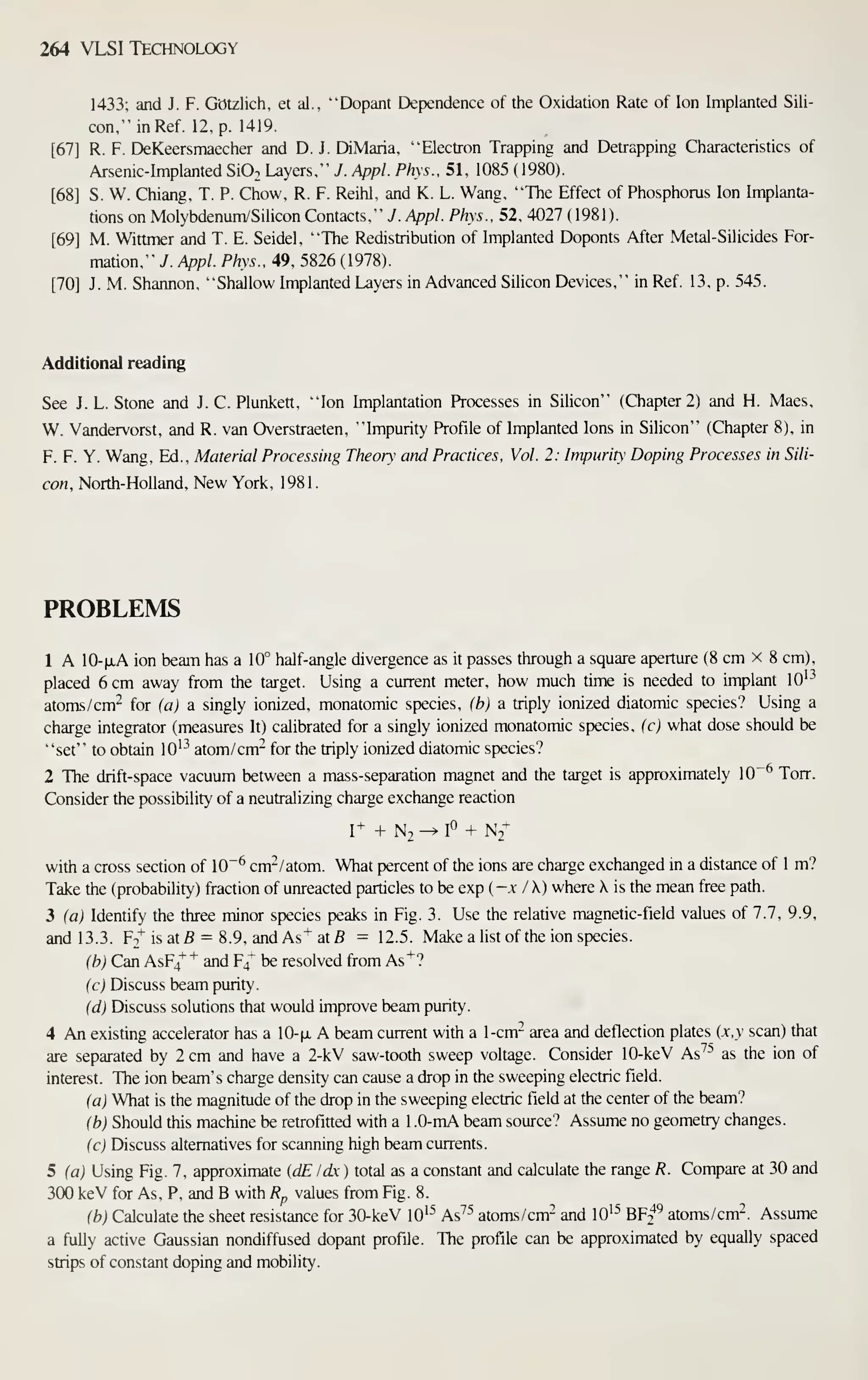 264 VLSI Technology
1433; and J. F. Gotzlich, et al., "Dopant Dependence of the Oxidation Rate of Ion Implanted Sili-
con," in Ref. 12, p. 1419.
[67] R. F. DeKeersmaecher and D. J. DiMaria. "Electron Trapping and Detrapping Characteristics of
Arsenic-Implanted SiOo Layers," J. Appl. Phys.. 51, 1085 ( 1980).
[68] S. W. Chiang, T. P. Chow, R. F. Reihl, and K. L. Wang, "The Effect of Phosphorus Ion Implanta-
tions on Molybdenum/Silicon Contacts," 7. Appl. Phys., 52, 4027 ( 1981).
[69] M. Wittmer and T. E. Seidel, "The Redistribution of Implanted Doponts After Metal-Silicides For-
mation," J. Appl. Phys.. 49, 5826 (1978).
[70] J. M. Shannon, "Shallow Implanted Layers in Advanced Silicon Devices," in Ref. 13, p. 545.
Additional reading
See J. L. Stone and J. C. Plunkett, "Ion Implantation Processes in Silicon" (Chapter 2) and H. Maes,
W. Vandervorst, and R. van Overstraeten. "Impurity Profile of Implanted Ions in Silicon" (Chapter 8), in
F. F. Y. Wang, Ed., Material Processing Theory arid Practices. Vol. 2: Impurity Doping Processes in Sili-
con, North-Holland, New York, 1981.
PROBLEMS
1 A 10-|xA ion beam has a 10° half-angle divergence as it passes through a square aperture (8 cm x 8 cm),
placed 6 cm away from the target. Using a current meter, how much time is needed to implant lO'^
atoms/cm^ for (a) a singly ionized, monatomic species, (b) a triply ionized diatomic species? Using a
charge integrator (measures It) calibrated for a singly ionized monatomic species, (c) what dose should be
"set" to obtain lO'^ atom/cm" for the triply ionized diatomic species?
2 The drift-space vacuum between a mass-separation magnet and the target is approximately 10"^ Torr.
Consider the possibility of a neutralizing charge exchange reaction
1+ + N2 ^ I^ + N2+
with a cross section of 10"^ cnt/atom. What percent of the ions are charge exchanged in a distance of 1 m?
Take the (probability) fraction of unreacted particles to be exp ( -.x I K) where X is the mean free path.
3 (a) Identify the three minor species peaks in Fig. 3. Use the relative magnetic-field values of 7.7, 9.9,
and 13.3. F2^ is atB = 8.9, and As+ atfl = 12.5. Make a list of the ion species.
(b) Can AsF4"^"'' and F/ be resolved from As"*"?
(c) Discuss beam purity.
(d) Discuss solutions that would improve beam purity.
4 An existing accelerator has a lO-fi, A beam current with a 1-cm- area and deflection plates (x,v scan) that
are separated by 2 cm and have a 2-kV saw-tooth sweep voltage. Consider 10-keV As^'' as the ion of
interest. The ion beam's charge density can cause a drop in the sweeping electric field.
(aj What is the magnitude of the drop in the sweeping electric field at the center of the beam?
(b) Should this machine be retrofitted with a 1 .0-mA beam source? Assume no geometry changes.
(c) Discuss alternatives for scanning high beam currents.
5 (a) Using Fig. 7, approximate {dE Idx ) total as a constant and calculate the range R. Compare at 30 and
300 keV for As, P, and B with R^ values from Fig. 8.
(b) Calculate the sheet resistance for 30-keV lO'^ As^'' atoms/cm- and lO'^ B¥f atoms/cm-. Assume
a fuUy active Gaussian nondiffused dopant profile. The profile can be approximated by equally spaced
strips of constant doping and mobility.
 