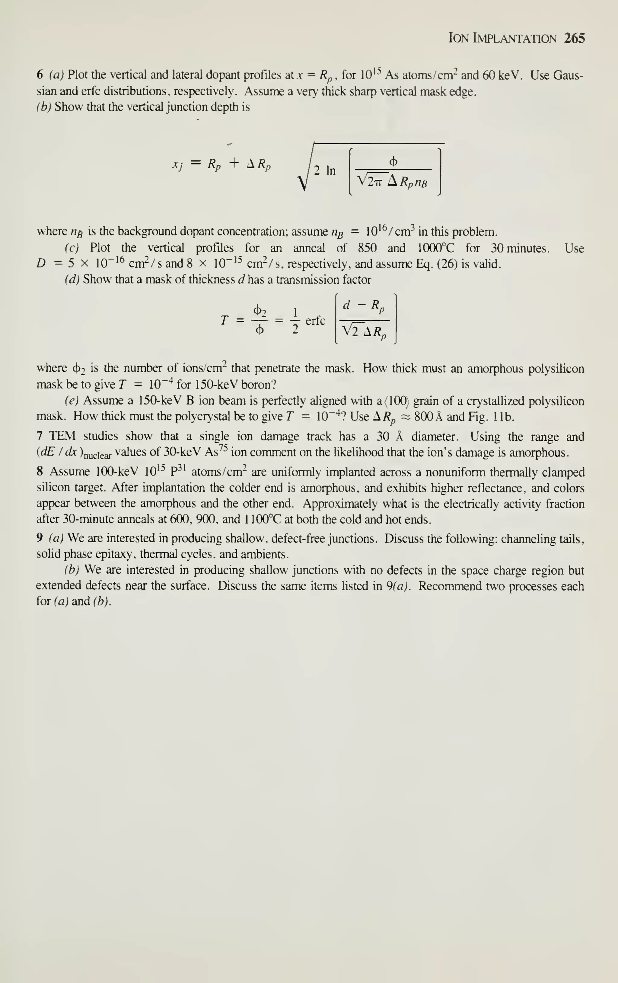 Ion Implantation 265
6 (a) Plot the vertical and lateral dopant profiles at .v = /?p , for lO'^ As atoms /cm- and 60 keV. Use Gaus-
sian and erfc distributions, respectively. Assume a ver^ thick sharp vertical mask edge.
(b) Show that the vertical junction depth is
— Rp I A /?p
2 In
V277 i^RpHB
where n^ is the background dopant concentration; assume ng = lO'^/cm^ in this problem.
Ic) Plot the ertical profiles for an anneal of 850 and 1000°C for 30 minutes.
D =5 X 10"'^ cm-/ s and 8 x 10"'^ cm-/ s, respectively, and assume Eq. (26) is valid.
(d) Show that a mask of thickness d has a transmission factor
Use
— erfc
Rn
V2 1R„
where (Jjt is the number of ions/cm- that penetrate the mask. How thick must an amorphous polysilicon
mask be to give T = lO"'* for 150-keV boron?
(e) Assume a 150-keV B ion beam is perfectly ahgned with a(lOO) grain of a crystalhzed polysilicon
mask. How thick must the polycrystal be to give T = lO"'*? Use ^Rp ~ 800 A and Fig. 1 lb.
7 TEM studies show that a single ion damage track has a 30 k diameter. Using the range and
{dE I dx )nuciear values of 30-keV As^- ion comment on the likelihood that the ion's damage is amorphous.
8 Assume 100-keV lO'^ P^' atoms/cm^ are uniformly implanted across a nonuniform thermally clamped
silicon target. After implantation the colder end is amorphous, and exhibits higher reflectance, and colors
appear between the amorphous and the other end. Approximately what is the electrically activity fraction
after 30-minute anneals at 600, 900, and 1 100°C at both the cold and hot ends.
9 {a) We are interested in producing shallow, defect-free junctions. Discuss the following: channeling tails,
solid phase epitaxy, thermal cycles, and ambients.
ih) We are interested in producing shallow junctions with no defects in the space charge region but
extended defects near the surface. Discuss the same items listed in 9(aJ. Recommend two processes each
ioxia) andffej.
 