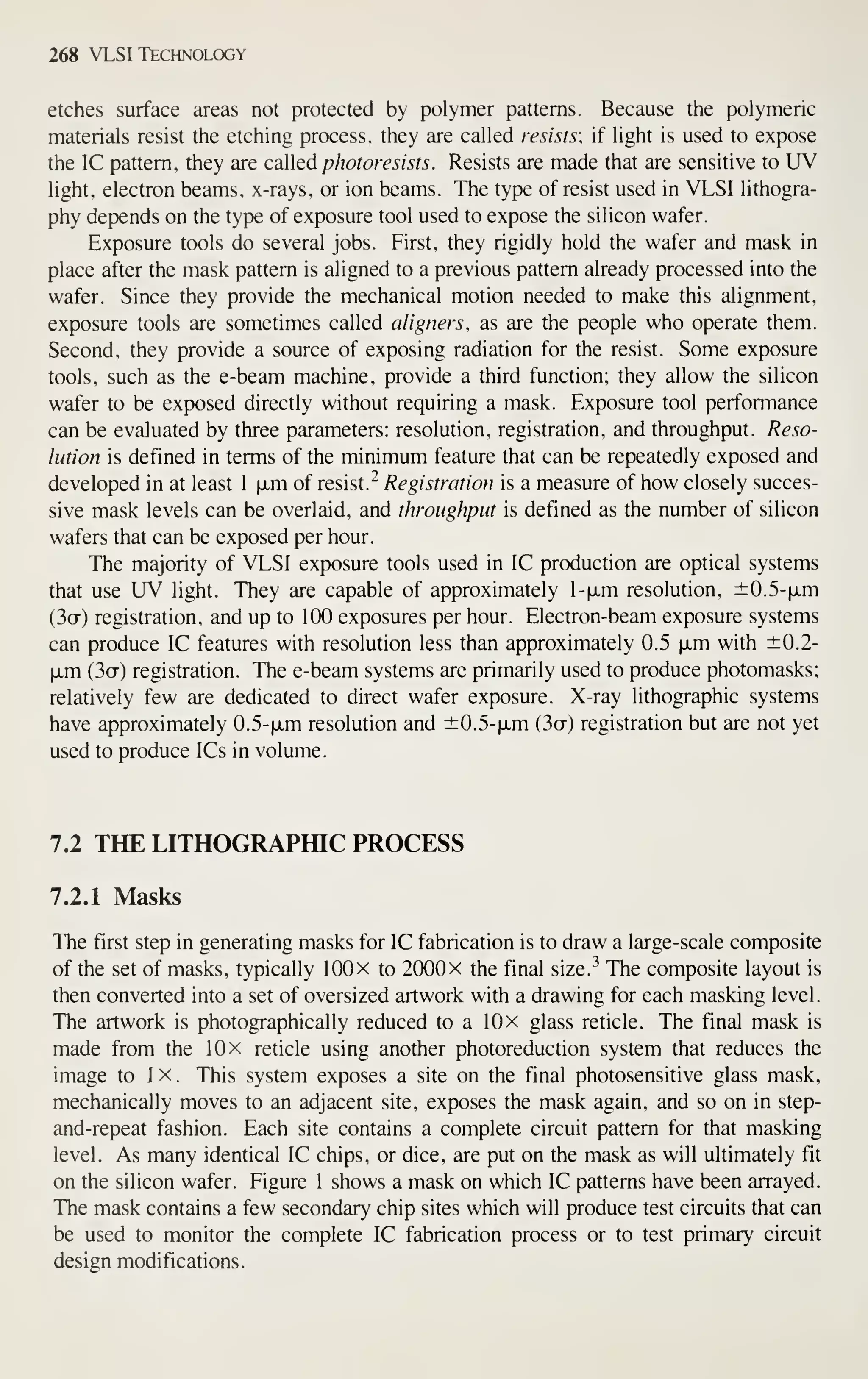 268 VLSI Technology
etches surface areas not protected by polymer patterns. Because the polymeric
materials resist the etching process, they are called resists; if light is used to expose
the IC pattern, they are called photoresists. Resists are made that are sensitive to UV
light, electron beams, x-rays, or ion beams. The type of resist used in VLSI lithogra-
phy depends on the type of exposure tool used to expose the silicon wafer.
Exposure tools do several jobs. First, they rigidly hold the wafer and mask in
place after the mask pattern is aligned to a previous pattern already processed into the
wafer. Since they provide the mechanical motion needed to make this alignment,
exposure tools are sometimes called aligners, as are the people who operate them.
Second, they provide a source of exposing radiation for the resist. Some exposure
tools, such as the e-beam machine, provide a third function; they allow the silicon
wafer to be exposed directly without requiring a mask. Exposure tool performance
can be evaluated by three parameters: resolution, registration, and throughput. Reso-
lution is defined in terms of the minimum feature that can be repeatedly exposed and
developed in at least 1 fim of resist.^ Registration is a measure of how closely succes-
sive mask levels can be overlaid, and throughput is defined as the number of silicon
wafers that can be exposed per hour.
The majority of VLSI exposure tools used in IC production are optical systems
that use UV light. They are capable of approximately l-fxm resolution, ±0.5-|jLm
(3o-) registration, and up to 100 exposures per hour. Electron-beam exposure systems
can produce IC features with resolution less than approximately 0.5 (xm with ±0.2-
|jLm (3o-) registration. The e-beam systems are primarily used to produce photomasks;
relatively few are dedicated to direct wafer exposure. X-ray lithographic systems
have approximately 0.5-|jLm resolution and ±0.5-|jLm (3a) registration but are not yet
used to produce ICs in volume.
7.2 THE LITHOGRAPfflC PROCESS
7.2.1 Masks
The first step in generating masks for IC fabrication is to draw a large-scale composite
of the set of masks, typically lOOx to 2000 x the final size.^ The composite layout is
then converted into a set of oversized artwork with a drawing for each masking level.
The artwork is photographically reduced to a 10 x glass reticle. The final mask is
made from the 10 x reticle using another photoreduction system that reduces the
image to 1 x . This system exposes a site on the final photosensitive glass mask,
mechanically moves to an adjacent site, exposes the mask again, and so on in step-
and-repeat fashion. Each site contains a complete circuit pattern for that masking
level. As many identical IC chips, or dice, are put on the mask as will ultimately fit
on the silicon wafer. Figure 1 shows a mask on which IC patterns have been arrayed.
The mask contains a few secondary chip sites which will produce test circuits that can
be used to monitor the complete IC fabrication process or to test primary circuit
design modifications.
 