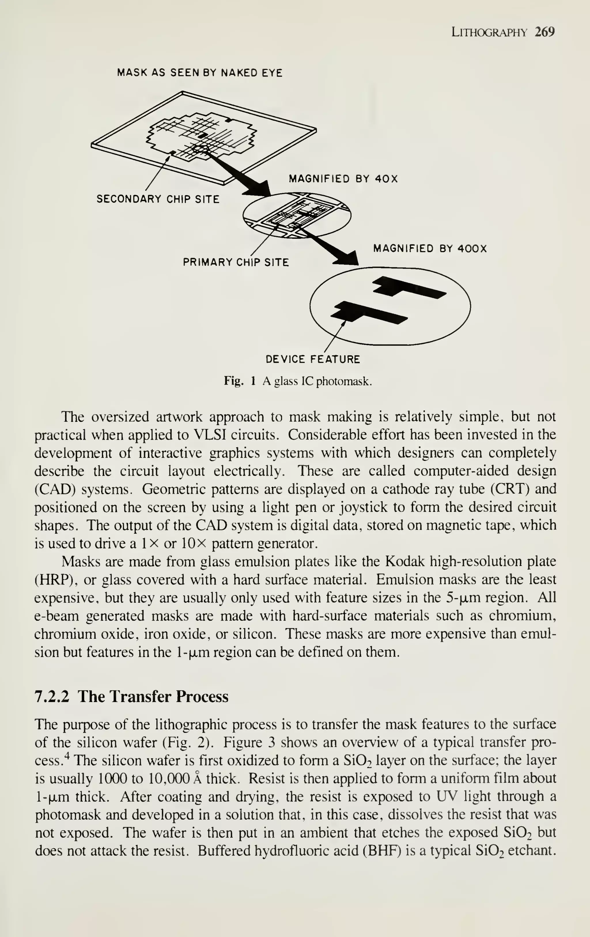 Lithography 269
MASK AS SEEN BY NAKED EYE
^^^ MAGNIFIED BY 40X
SECONDARY CHIP SITE
MAGNIFIED BY 400X
PRIMARY CHIP SITE
DEVICE FEATURE
Fig. 1 A glass IC photomask.
The oversized artwork approach to mask making is relatively simple, but not
practical when applied to VLSI circuits. Considerable effort has been invested in the
development of interactive graphics systems with which designers can completely
describe the circuit layout electrically. These are called computer-aided design
(CAD) systems. Geometric patterns are displayed on a cathode ray tube (CRT) and
positioned on the screen by using a light pen or joystick to form the desired circuit
shapes. The output of the CAD system is digital data, stored on magnetic tape, which
is used to drive a 1 x or 10 x pattern generator.
Masks are made from glass emulsion plates like the Kodak high-resolution plate
(HRP). or glass covered with a hard surface material. Emulsion masks are the least
expensive, but they are usually only used with feature sizes in the 5-|JLm region. All
e-beam generated masks are made with hard-surface materials such as chromium,
chromium oxide, iron oxide, or silicon. These masks are m-ore expensive than emul-
sion but features in the l-fxm region can be defined on them.
7.2.2 The Transfer Process
The purpose of the lithographic process is to transfer the mask features to the surface
of the silicon wafer (Fig. 2). Figure 3 shows an overview of a typical transfer pro-
cess."^ The silicon wafer is first oxidized to form a Si02 layer on the surface; the layer
is usually 1(XX) to 10,000 A thick. Resist is then applied to form a uniform film about
-xm thick. After coating and drying, the resist is exposed to UV light through a
photomask and developed in a solution that, in this case, dissolves the resist that was
not exposed. The wafer is then put in an ambient that etches the exposed Si02 but
does not attack the resist. Buffered hydrofluoric acid (BHF) is a typical Si02 etchant.
 