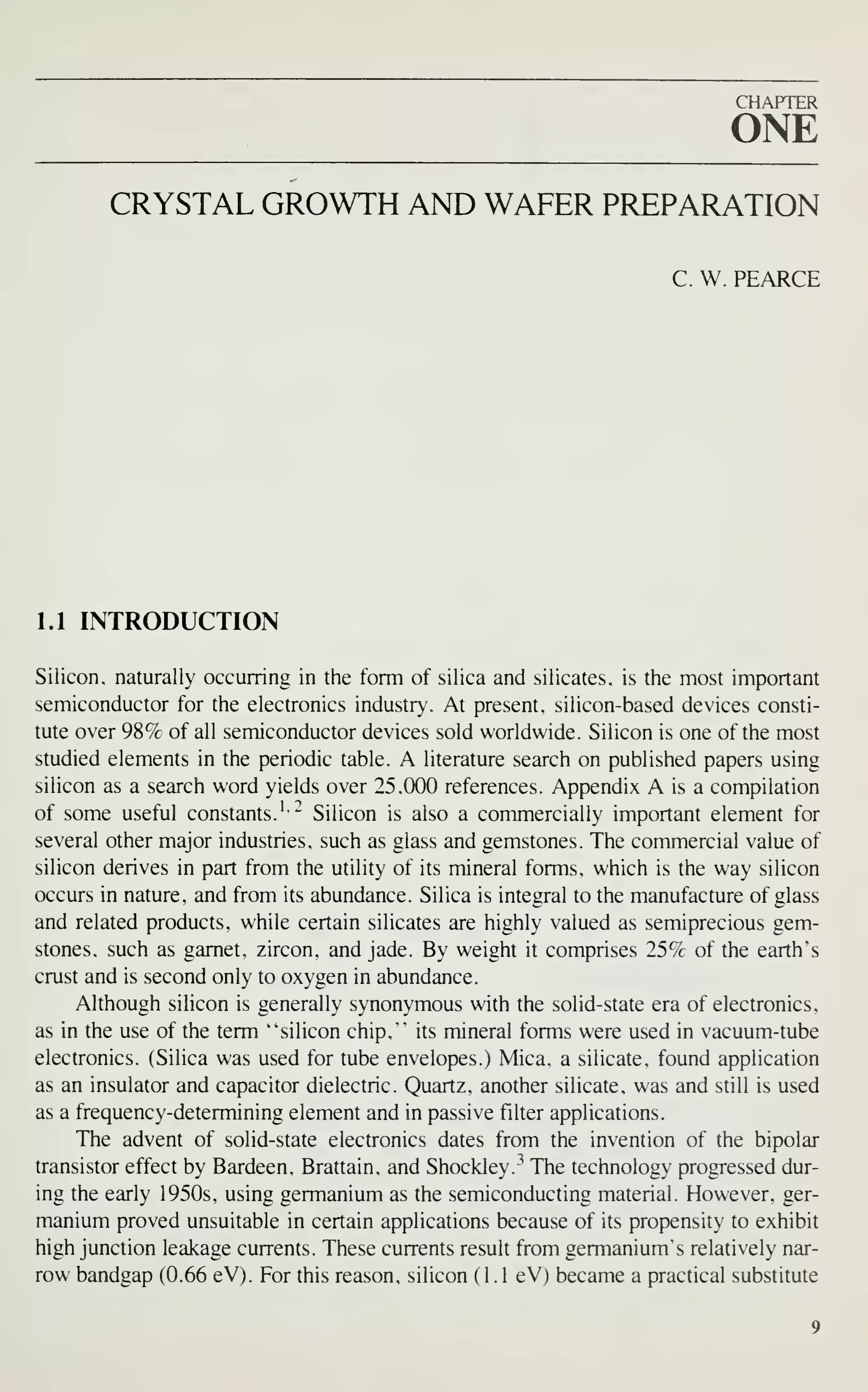 CHAPTER
ONE
CRYSTAL GROWTH AND WAFER PREPARATION
C. W. PEARCE
1.1 INTRODUCTION
Silicon, naturally occurring in the form of silica and silicates, is the most important
semiconductor for the electronics industry. At present, silicon-based devices consti-
tute over 98% of all semiconductor devices sold worldwide. Silicon is one of the most
studied elements in the periodic table. A literature search on published papers using
silicon as a search word yields over 25.000 references. Appendix A is a compilation
of some useful constants.' - Silicon is also a commercially important element for
several other major industries, such as glass and gemstones. The commercial value of
silicon derives in part from the utility of its mineral forms, which is the way silicon
occurs in nature, and from its abundance. Silica is integral to the manufacture of glass
and related products, while certain silicates are highly valued as semiprecious gem-
stones, such as garnet, zircon, and jade. By weight it comprises 25% of the earth's
crust and is second only to oxygen in abundance.
Although silicon is generally synonymous with the solid-state era of electronics,
as in the use of the term "silicon chip." its mineral forms were used in vacuum-tube
electronics. (Silica was used for tube envelopes.) Mica, a silicate, found application
as an insulator and capacitor dielectric. Quartz, another silicate, was and still is used
as a frequency-determining element and in passive filter applications.
The advent of solid-state electronics dates from the invention of the bipolar
transistor effect by Bardeen, Brattain, and Shockley."^ The technology progressed dur-
ing the early 1950s, using germanium as the semiconducting material. However, ger-
manium proved unsuitable in certain applications because of its propensity to exhibit
high junction leakage currents. These currents result from germanium's relatively nar-
row bandgap (0.66 eV). For this reason, silicon (1.1 eV) became a practical substitute
 