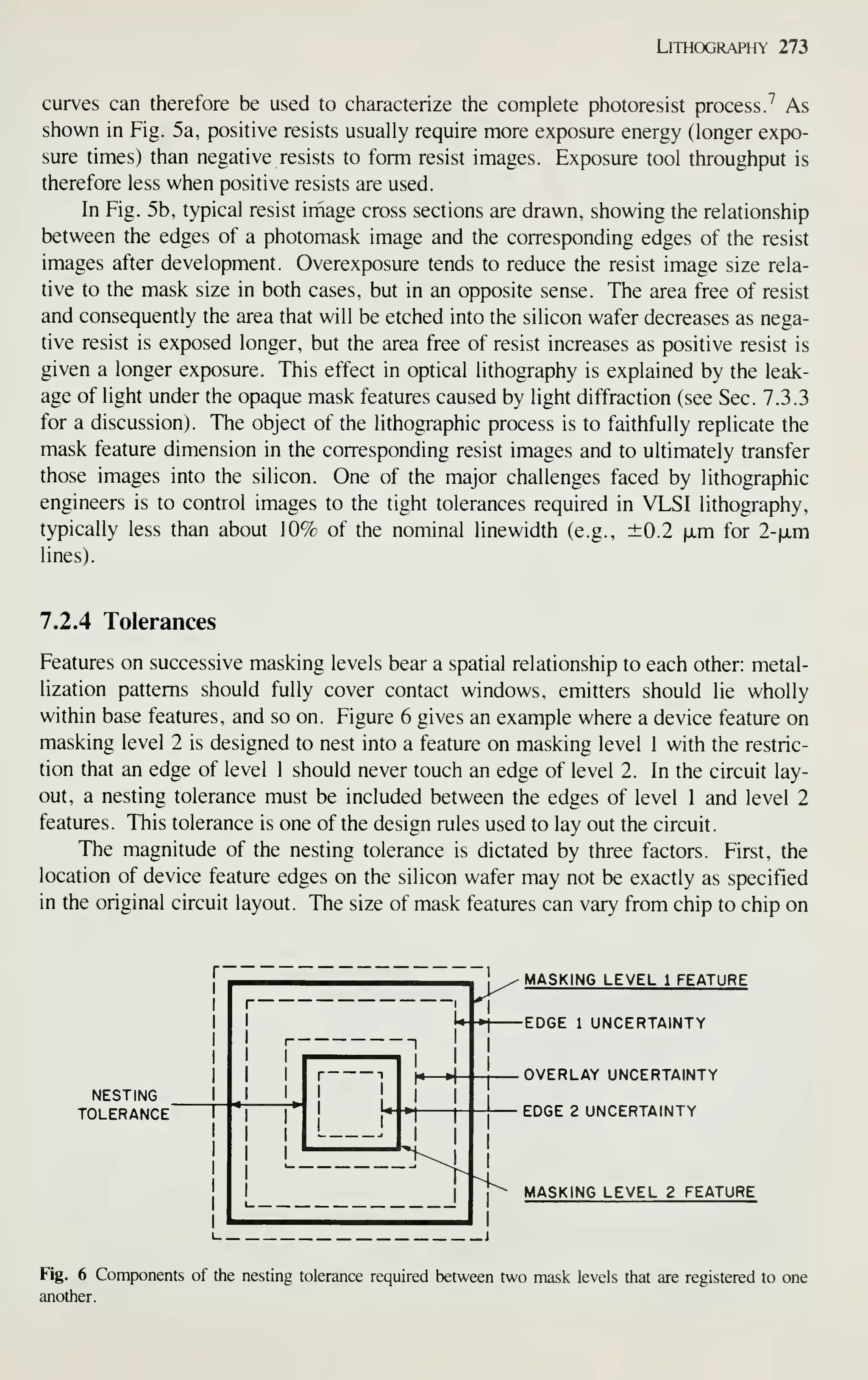 Lithography 273
curves can therefore be used to characterize the complete photoresist process 7 As
shown in Fig. 5a, positive resists usually require more exposure energy (longer expo-
sure times) than negative resists to form resist images. Exposure tool throughput is
therefore less when positive resists are used.
In Fig. 5b, typical resist image cross sections are drawn, showing the relationship
between the edges of a photomask image and the corresponding edges of the resist
images after development. Overexposure tends to reduce the resist image size rela-
tive to the mask size in both cases, but in an opposite sense. The area free of resist
and consequently the area that will be etched into the silicon wafer decreases as nega-
tive resist is exposed longer, but the area free of resist increases as positive resist is
given a longer exposure. This effect in optical lithography is explained by the leak-
age of light under the opaque mask features caused by light diffraction (see Sec. 7.3.3
for a discussion). The object of the lithographic process is to faithfully replicate the
mask feature dimension in the corresponding resist images and to ultimately transfer
those images into the silicon. One of the major challenges faced by lithographic
engineers is to control images to the tight tolerances required in VLSI lithography,
typically less than about 10% of the nominal linewidth (e.g., ±0.2 |xm for 2-jjLm
lines).
7.2.4 Tolerances
Features on successive masking levels bear a spatial relationship to each other: metal-
lization patterns should fully cover contact windows, emitters should lie wholly
within base features, and so on. Figure 6 gives an example where a device feature on
masking level 2 is designed to nest into a feature on masking level 1 with the restric-
tion that an edge of level 1 should never touch an edge of level 2. In the circuit lay-
out, a nesting tolerance must be included between the edges of level 1 and level 2
features. This tolerance is one of the design rules used to lay out the circuit.
The magnitude of the nesting tolerance is dictated by three factors. First, the
location of device feature edges on the silicon wafer may not be exactly as specified
in the original circuit layout. The size of mask features can vary from chip to chip on
NESTING
tolerance"
t—-f
I
^ MASKING LEVEL 1 FEATURE
•1 EDGE 1 UNCERTAINTY
H^
OVERLAY UNCERTAINTY
EDGE 2 UNCERTAINTY
MASKING LEVEL 2 FEATURE
Fig. 6 Components of the nesting tolerance required between two mask levels that are registered to one
another.
 