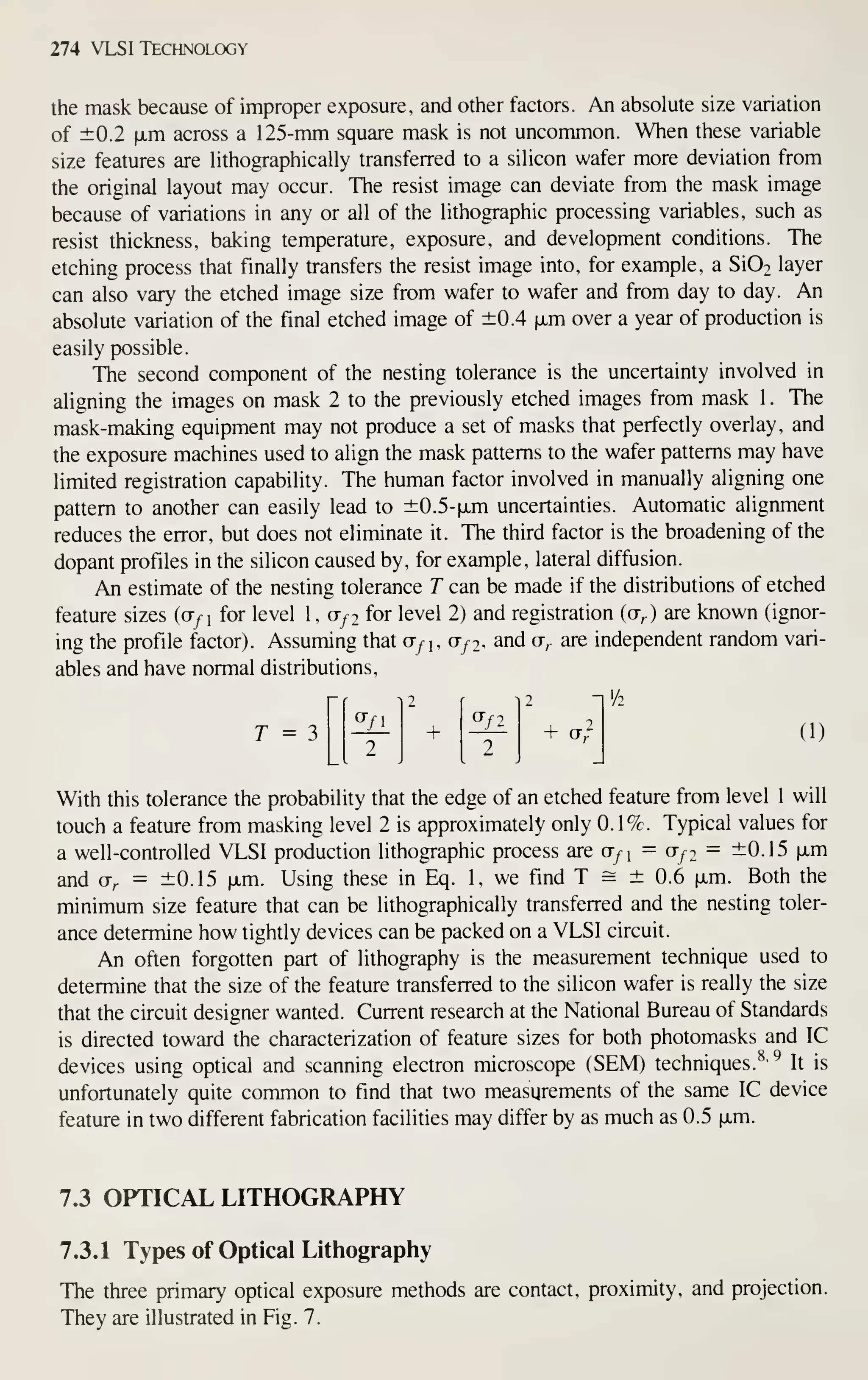 274 VLSI Technology
the mask because of improper exposure, and other factors. An absolute size variation
of ±0.2 fxm across a 125-mm square mask is not uncommon. When these variable
size features are lithographically transferred to a silicon wafer more deviation from
the original layout may occur. The resist image can deviate from the mask image
because of variations in any or all of the lithographic processing variables, such as
resist thickness, baking temperature, exposure, and development conditions. The
etching process that finally transfers the resist image into, for example, a Si02 layer
can also vary the etched image size from wafer to wafer and from day to day. An
absolute variation of the final etched image of ±0.4 fxm over a year of production is
easily possible.
The second component of the nesting tolerance is the uncertainty involved in
aligning the images on mask 2 to the previously etched images from mask 1 . The
mask-making equipment may not produce a set of masks that perfectly overlay, and
the exposure machines used to align the mask patterns to the wafer patterns may have
limited registration capability. The human factor involved in manually aligning one
pattern to another can easily lead to ±0.5-fxm uncertainties. Automatic alignment
reduces the error, but does not eliminate it. The third factor is the broadening of the
dopant profiles in the silicon caused by, for example, lateral diffusion.
An estimate of the nesting tolerance T can be made if the distributions of etched
feature sizes {(jfi
for level 1, ct/2 for level 2) and registration (a,) are known (ignor-
ing the profile factor). Assuming that Gf^, Ufi, and ct,. are independent random vari-
ables and have normal distributions,
'/2
a-/i
2
2
+
0-/2
2
2 "
r = 3 -^^ + ^ + ct/ (1)
With this tolerance the probability that the edge of an etched feature from level 1 will
touch a feature from masking level 2 is approximately only 0.1%. Typical values for
a well-controlled VLSI production lithographic process are O/^i = Ufi = ±0.15 |xm
and Ur = ±0.15 ixm. Using these in Eq. 1, we find T s ± 0.6 fxm. Both the
minimum size feature that can be lithographically transferred and the nesfing toler-
ance determine how tightly devices can be packed on a VLSI circuit.
An often forgotten part of lithography is the measurement technique used to
determine that the size of the feature transferred to the silicon wafer is really the size
that the circuit designer wanted. Current research at the National Bureau of Standards
is directed toward the characterization of feature sizes for both photomasks and IC
devices using optical and scanning electron microscope (SEM) techniques.^' ^ It is
unfortunately quite common to find that two measurements of the same IC device
feature in two different fabrication facilities may differ by as much as 0.5 fxm.
7.3 OPTICAL LITHOGRAPHY
7.3.1 Types of Optical Lithography
The three primary optical exposure methods are contact, proximity, and projection.
They are illustrated in Fig. 7.
 