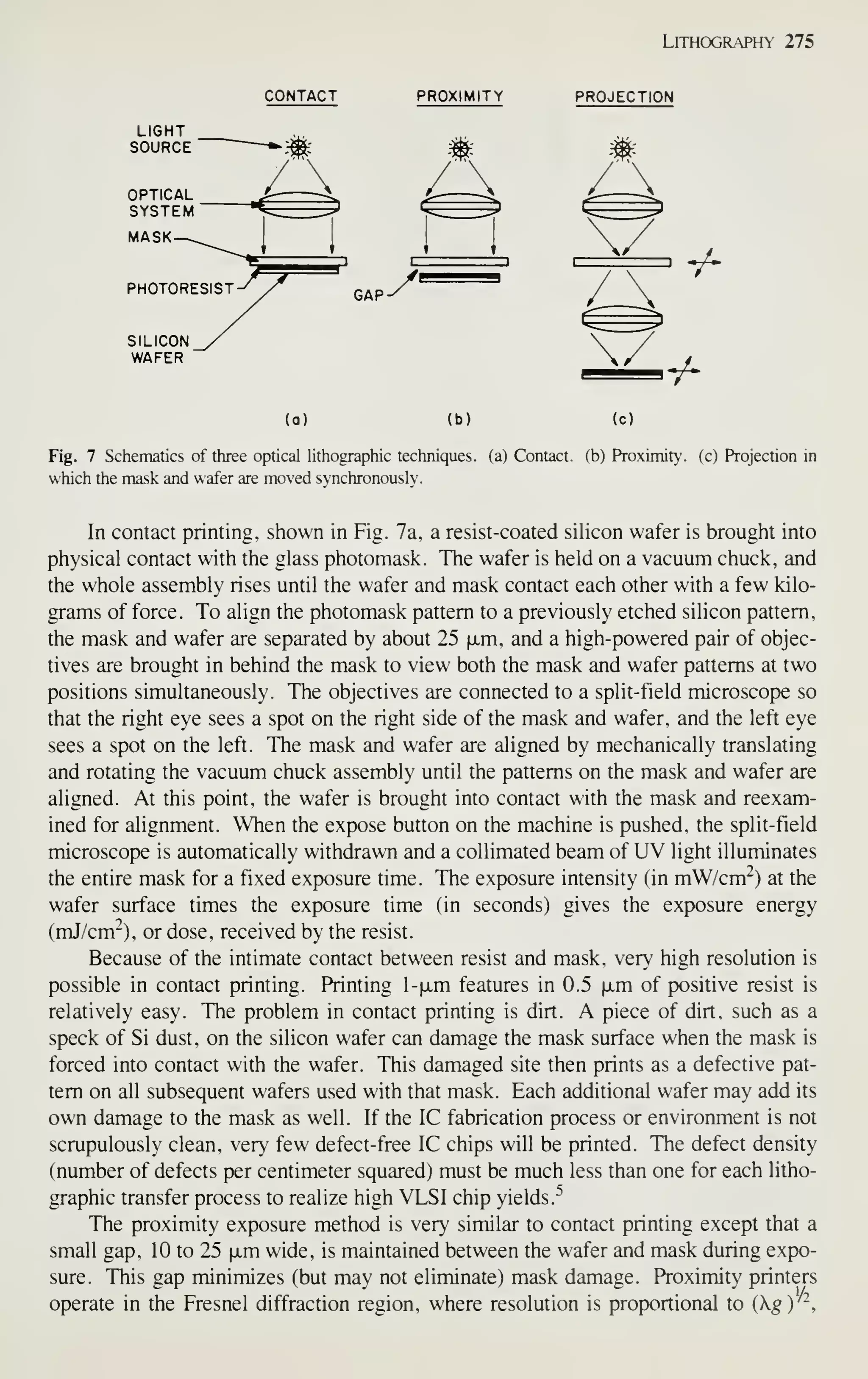 LiTHOGRAPm- 275
CONTACT PROXIMITY PROJECTION
GAP
y^
-/-
•/-
(a) (b) (c)
Fig. 7 Schematics of three optical lithographic techniques, (a) Contact, (b) Proximity, (c) Projection in
which the mask and wafer are moved synchronously.
In contact printing, shown in Fig. 7a, a resist-coated silicon wafer is brought into
physical contact with the glass photomask. The wafer is held on a vacuum chuck, and
the whole assembly rises until the wafer and mask contact each other with a few kilo-
grams of force. To align the photomask pattern to a previously etched silicon pattern,
the mask and wafer are separated by about 25 fxm, and a high-powered pair of objec-
tives are brought in behind the mask to view both the mask and wafer patterns at two
positions simultaneously. The objectives are connected to a split-field microscope so
that the right eye sees a spot on the right side of the mask and wafer, and the left eye
sees a spot on the left. The mask and wafer are aligned by mechanically translating
and rotating the vacuum chuck assembly until the patterns on the mask and wafer are
aligned. At this point, the wafer is brought into contact with the mask and reexam-
ined for alignment. When the expose button on the machine is pushed, the split-field
microscope is automatically withdrawn and a collimated beam of UV light illuminates
the entire mask for a fixed exposure time. The exposure intensity (in mW/cm"-) at the
wafer surface times the exposure time (in seconds) gives the exposure energy
(mJ/cm"), or dose, received by the resist.
Because of the intimate contact between resist and mask, very high resolution is
possible in contact printing. Printing l-fjim features in 0.5 |Jim of positive resist is
relatively easy. The problem in contact printing is dirt. A piece of dirt, such as a
speck of Si dust, on the silicon wafer can damage the mask surface when the mask is
forced into contact with the wafer. This damaged site then prints as a defective pat-
tern on all subsequent wafers used with that mask. Each additional wafer may add its
own damage to the mask as well. If the IC fabrication process or environment is not
scrupulously clean, very few defect-free IC chips will be printed. The defect density
(number of defects per centimeter squared) must be much less than one for each litho-
graphic transfer process to realize high VLSI chip yields.^
The proximity exposure method is very similar to contact printing except that a
small gap, 10 to 25 xxa wide, is maintained between the wafer and mask during expo-
sure. This gap minimizes (but may not eliminate) mask damage. Proximity printers
operate in the Fresnel diffraction region, where resolution is proportional to {kg)'-.
 