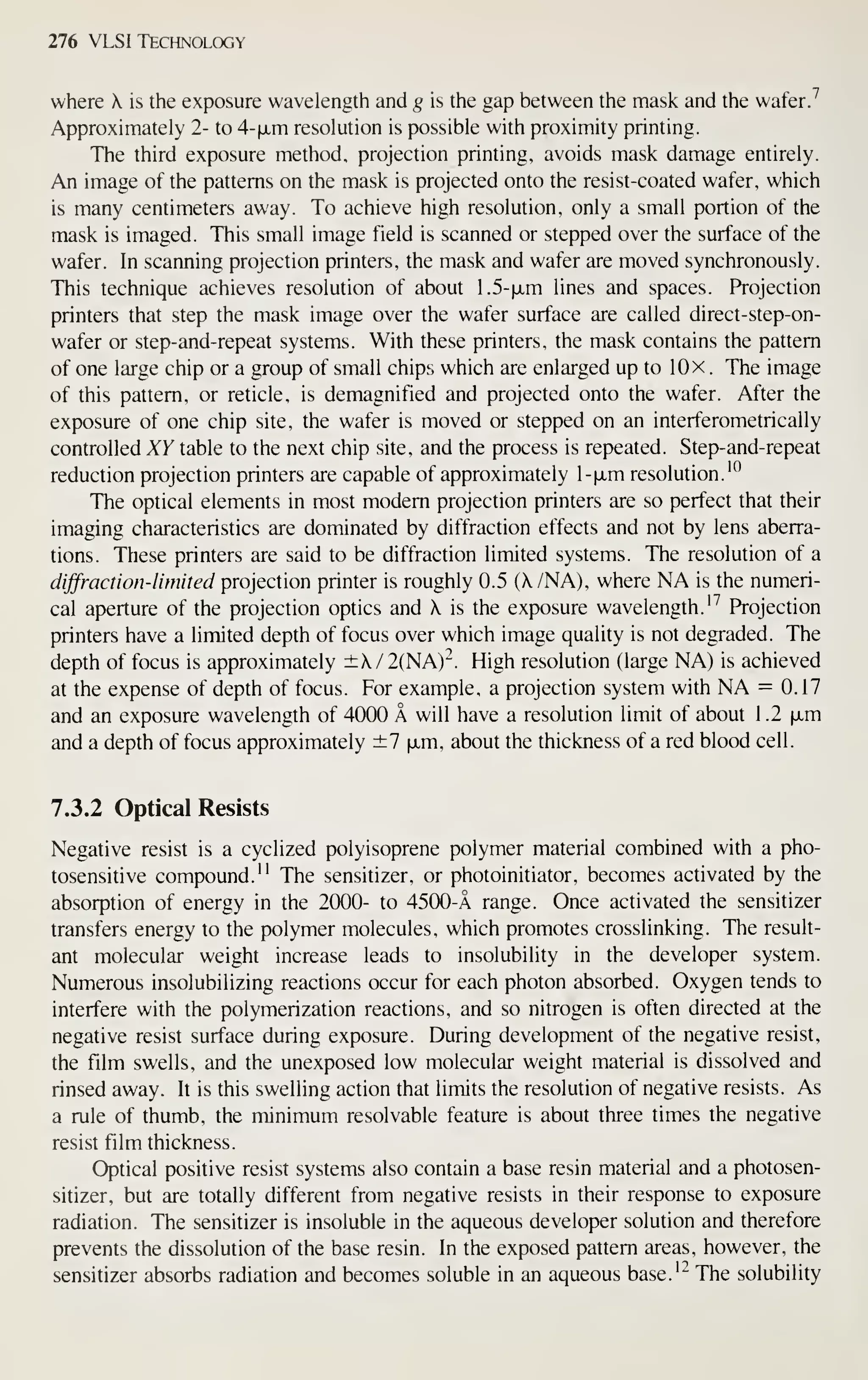 276 VLSI Technology
where A. is the exposure wavelength and g is the gap between the mask and the wafer7
Approximately 2- to 4-(jLm resolution is possible with proximity printing.
The third exposure method, projection printing, avoids mask damage entirely.
An image of the patterns on the mask is projected onto the resist-coated wafer, which
is many centimeters away. To achieve high resolution, only a small portion of the
mask is imaged. This small image field is scanned or stepped over the surface of the
wafer. In scanning projection printers, the mask and wafer are moved synchronously.
This technique achieves resolution of about 1.5-|xm lines and spaces. Projection
printers that step the mask image over the wafer surface are called direct-step-on-
wafer or step-and-repeat systems. With these printers, the mask contains the pattern
of one large chip or a group of small chips which are enlarged up to lOx . The image
of this pattern, or reticle, is demagnified and projected onto the wafer. After the
exposure of one chip site, the wafer is moved or stepped on an interferometrically
controlled XY table to the next chip site, and the process is repeated. Step-and-repeat
reduction projection printers are capable of approximately l-|JLm resolution.'*^
The optical elements in most modem projection printers are so perfect that their
imaging characteristics are dominated by diffraction effects and not by lens aberra-
tions. These printers are said to be diffraction limited systems. The resolution of a
diffraction-limited projection printer is roughly 0.5 (A./NA), where NA is the numeri-
cal aperture of the projection optics and  is the exposure wavelength.'^ Projection
printers have a limited depth of focus over which image quality is not degraded. The
depth of focus is approximately ±X/2(NA)-^. High resolution (large NA) is achieved
at the expense of depth of focus. For example, a projection system with NA = 0.17
and an exposure wavelength of 4000 A will have a resolution limit of about 1.2 (xm
and a depth of focus approximately ±7 xm, about the thickness of a red blood cell.
7.3.2 Optical Resists
Negative resist is a cyclized polyisoprene polymer material combined with a pho-
tosensitive compound." The sensitizer, or photoinitiator, becomes activated by the
absorption of energy in the 2000- to 4500-A range. Once activated the sensitizer
transfers energy to the polymer molecules, which promotes crosslinking. The result-
ant molecular weight increase leads to insolubility in the developer system.
Numerous insolubilizing reactions occur for each photon absorbed. Oxygen tends to
interfere with the polymerization reactions, and so nitrogen is often directed at the
negative resist surface during exposure. During development of the negative resist,
the film swells, and the unexposed low molecular weight material is dissolved and
rinsed away. It is this swelling action that limits the resolution of negative resists. As
a rule of thumb, the minimum resolvable feature is about three times the negative
resist film thickness.
Optical positive resist systems also contain a base resin material and a photosen-
sitizer, but are totally different from negative resists in their response to exposure
radiation. The sensitizer is insoluble in the aqueous developer solution and therefore
prevents the dissolution of the base resin. In the exposed pattern areas, however, the
sensitizer absorbs radiation and becomes soluble in an aqueous base.'" The solubility
 