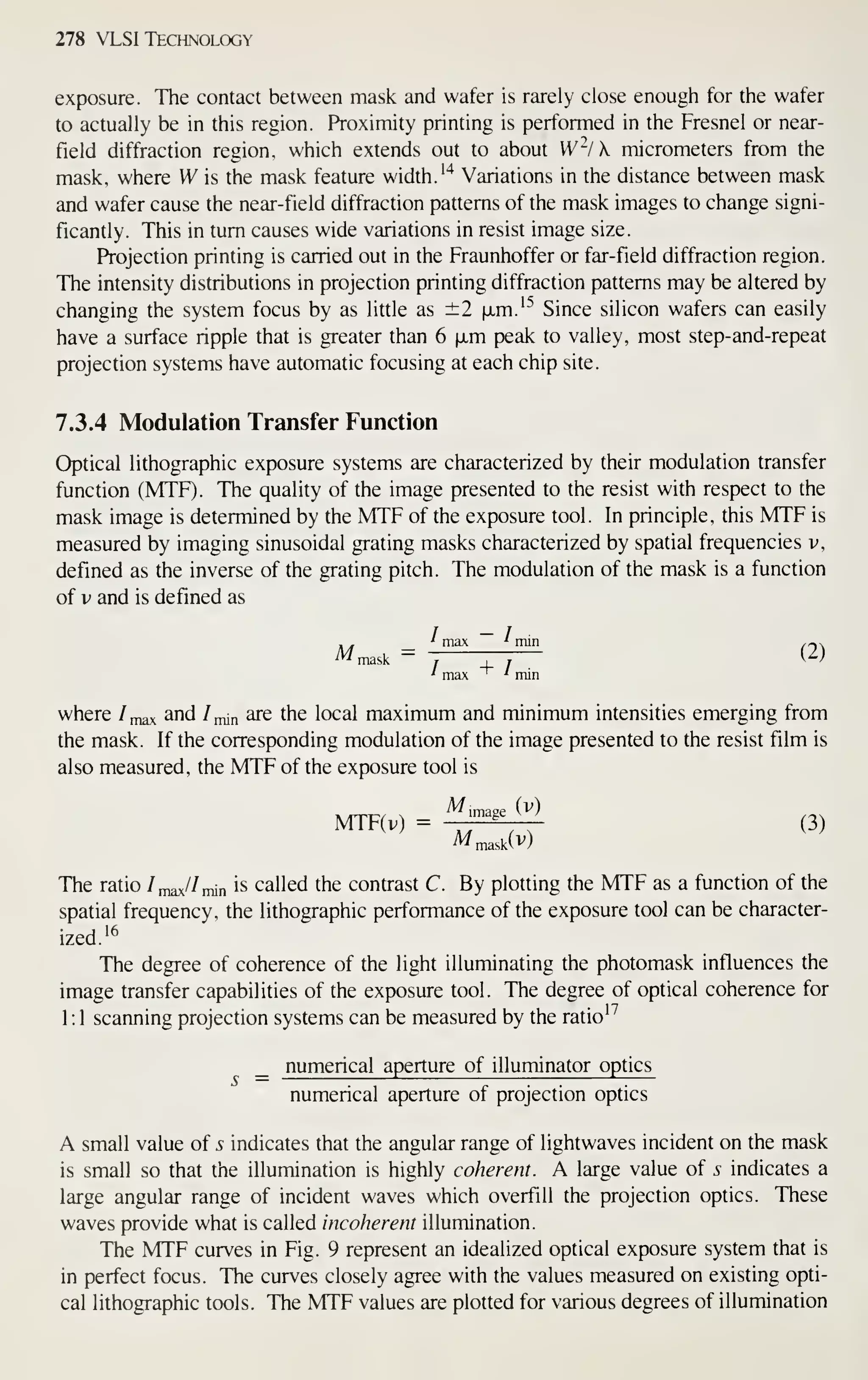 278 VLSI Technology
exposure. The contact between mask and wafer is rarely close enough for the wafer
to actually be in this region. Proximity printing is performed in the Fresnel or near-
field diffraction region, which extends out to about W-/ k micrometers from the
mask, where W is the mask feature width. ''^
Variations in the distance between mask
and wafer cause the near-field diffraction patterns of the mask images to change signi-
ficantly. This in turn causes wide variations in resist image size.
Projection printing is carried out in the Fraunhoffer or far- field diffraction region.
The intensity distributions in projection printing diffraction patterns may be altered by
changing the system focus by as little as ±2 |xm.'"^ Since silicon wafers can easily
have a surface ripple that is greater than 6 ixm peak to valley, most step-and-repeat
projection systems have automatic focusing at each chip site.
7.3.4 Modulation Transfer Function
Optical lithographic exposure systems are characterized by their modulation transfer
function (MTF). The quality of the image presented to the resist with respect to the
mask image is determined by the MTF of the exposure tool. In principle, this MTF is
measured by imaging sinusoidal grating masks characterized by spatial frequencies v,
defined as the inverse of the grating pitch. The modulation of the mask is a function
of V and is defined as
' m3v *
min
^^mask = 7 —} (2)
' max ' min
where /max ^nd /jnin are the local maximum and minimum intensities emerging from
the mask. If the corresponding modulation of the image presented to the resist film is
also measured, the MTF of the exposure tool is
MTF(v) = ^ '
''
; (3)
The ratio Im^/Imn is called the contrast C. By plotting the MTF as a function of the
spatial frequency, the lithographic performance of the exposure tool can be character-
ized.
'^
The degree of coherence of the light illuminating the photomask influences the
image transfer capabilities of the exposure tool. The degree of optical coherence for
1:1 scanning projection systems can be measured by the ratio'^
numerical aperture of illuminator optics
numerical aperture of projection optics
A small value of s indicates that the angular range of lightwaves incident on the mask
is small so that the illumination is highly coherent. A large value of s indicates a
large angular range of incident waves which overfill the projection optics. These
waves provide what is called incoherent illumination.
The MTF curves in Fig. 9 represent an idealized optical exposure system that is
in perfect focus. The curves closely agree with the values measured on existing opti-
cal lithographic tools. The MTF values are plotted for various degrees of illumination
 