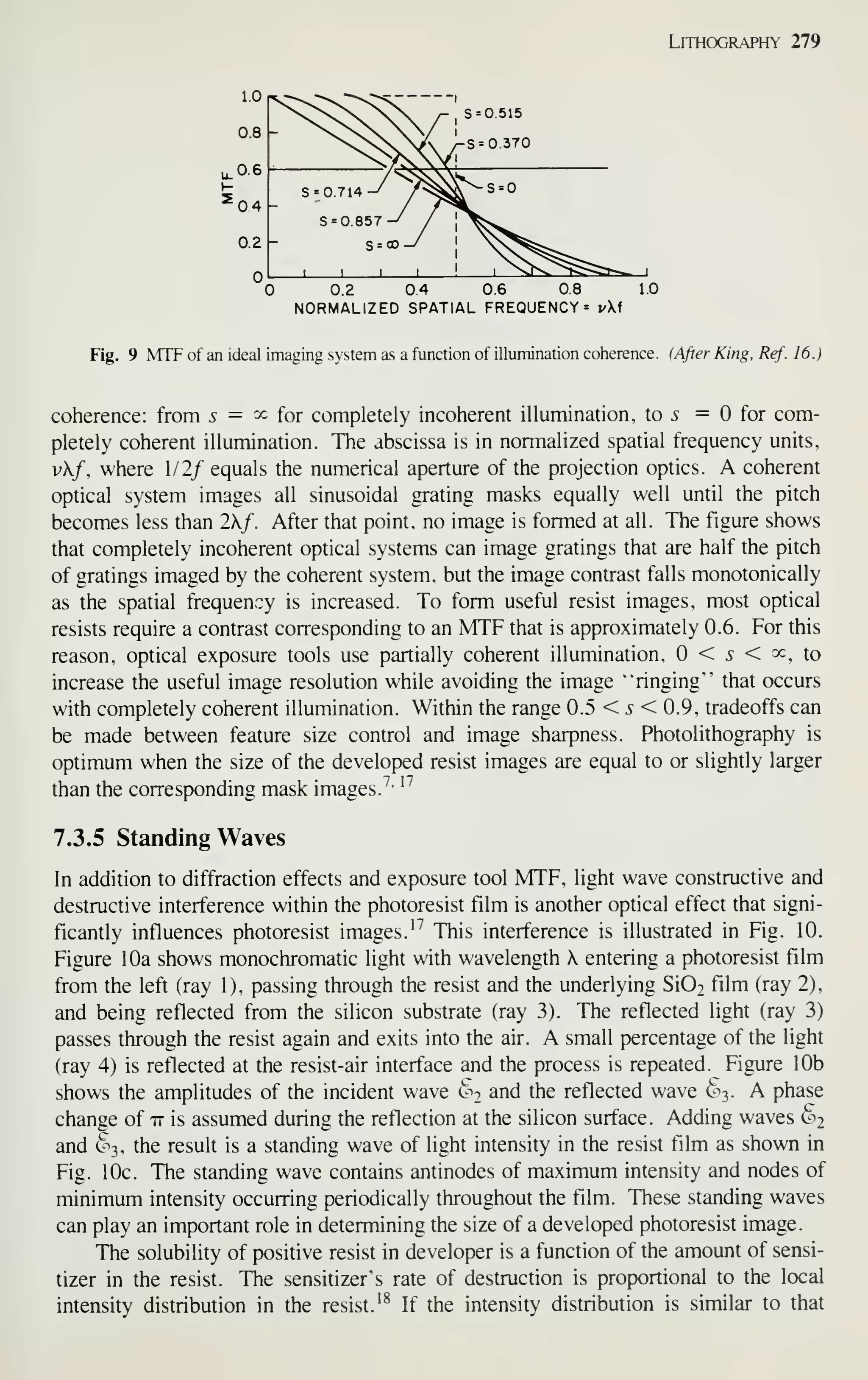 Lithography 279
0.2 0.4 0.6 0.8 1.0
NORMALIZED SPATIAL FREQUENCY = vi
Fig. 9 MTF of an ideal imaging system as a function of illumination coherence. (After King, Ref. 16.)
coherence: from ^ = ^ for completely incoherent illumination, to 5 = for com-
pletely coherent illumination. The abscissa is in normalized spatial frequency units,
vf, where 1/2/ equals the numerical aperture of the projection optics. A coherent
optical system images all sinusoidal grating masks equally well until the pitch
becomes less than 2X/. After that point, no image is formed at all. The figure shows
that completely incoherent optical systems can image gratings that are half the pitch
of gratings imaged by the coherent system, but the image contrast falls monotonically
as the spatial frequency is increased. To form useful resist images, most optical
resists require a contrast corresponding to an MTF that is approximately 0.6. For this
reason, optical exposure tools use partially coherent illumination. < 5 < ^c, to
increase the useful image resolution while avoiding the image "ringing" that occurs
with completely coherent illumination. Within the range 0.5 < 5 < 0.9, tradeoffs can
be made between feature size control and image sharpness. Photolithography is
optimum when the size of the developed resist images are equal to or slightly larger
than the corresponding mask images.'''
'^
7.3.5 Standing Waves
In addition to diffraction effects and exposure tool MTF, light wave constructive and
destructive interference within the photoresist film is another optical effect that signi-
ficantly influences photoresist images.''' This interference is illustrated in Fig. 10.
Figure 10a shows monochromatic light with wavelength X entering a photoresist film
from the left (ray 1), passing through the resist and the underlying Si02 film (ray 2),
and being reflected from the silicon substrate (ray 3). The reflected light (ray 3)
passes through the resist again and exits into the air. A small percentage of the light
(ray 4) is reflected at the resist-air interface and the process is repeated. Figure 10b
shows the amplitudes of the incident wave (^^2 and the reflected wave §3. A phase
change of it is assumed during the reflection at the silicon surface. Adding waves ^2
and §3, the result is a standing wave of light intensity in the resist film as shown in
Fig. 10c. The standing wave contains antinodes of maximum intensity and nodes of
minimum intensity occurring periodically throughout the film. These standing waves
can play an important role in determining the size of a developed photoresist image.
The solubility of positive resist in developer is a function of the amount of sensi-
tizer in the resist. The sensitizer's rate of destruction is proportional to the local
intensity distribution in the resist.'^ If the intensity distribution is similar to that
 