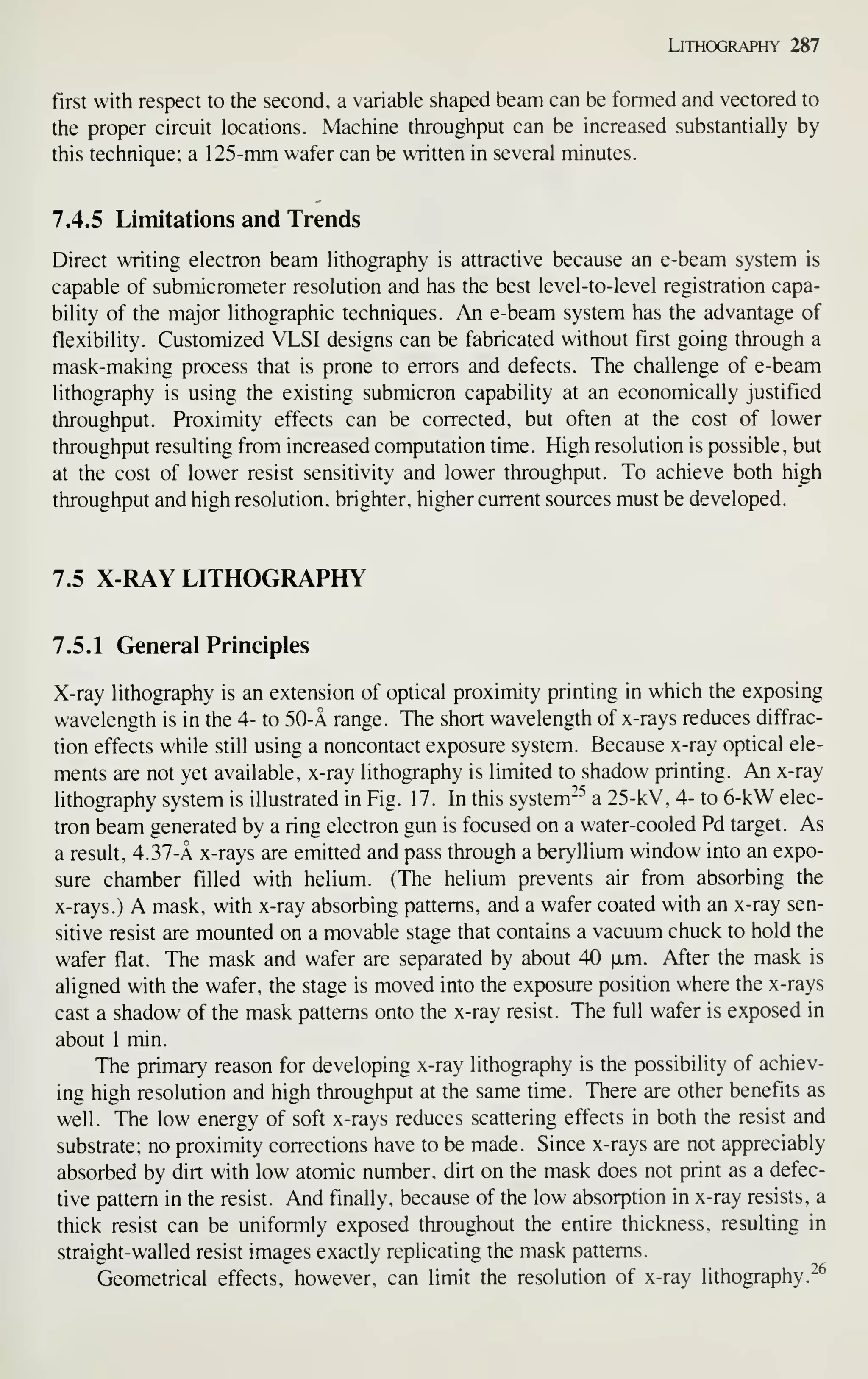 Lithography 287
first with respect to the second, a variable shaped beam can be formed and vectored to
the proper circuit locations. Machine throughput can be increased substantially by
this technique; a 125-mm wafer can be written in several minutes.
7.4.5 Limitations and Trends
Direct writing electron beam lithography is attractive because an e-beam system is
capable of submicrometer resolution and has the best level-to-level registration capa-
bility of the major lithographic techniques. An e-beam system has the advantage of
flexibility. Customized VLSI designs can be fabricated without first going through a
mask-making process that is prone to errors and defects. The challenge of e-beam
lithography is using the existing submicron capability at an economically justified
throughput. Proximity effects can be corrected, but often at the cost of lower
throughput resulting from increased computation time. High resolution is possible, but
at the cost of lower resist sensitivity and lower throughput. To achieve both high
throughput and high resolution, brighter, higher current sources must be developed.
7.5 X-RAY LITHOGRAPHY
7.5.1 General Principles
X-ray lithography is an extension of optical proximity printing in which the exposing
wavelength is in the 4- to 50-A range. The short wavelength of x-rays reduces diffrac-
tion effects while still using a noncontact exposure system. Because x-ray optical ele-
ments are not yet available, x-ray lithography is limited to shadow printing. An x-ray
lithography system is illustrated in Fig. 17. In this system*^^ a 25-kV, 4- to 6-kW elec-
tron beam generated by a ring electron gun is focused on a water-cooled Pd target. As
a result, 4.37-a x-rays are emitted and pass through a beryllium window into an expo-
sure chamber filled with helium. (The helium prevents air from absorbing the
x-rays.) A mask, with x-ray absorbing patterns, and a wafer coated with an x-ray sen-
sitive resist are mounted on a movable stage that contains a vacuum chuck to hold the
wafer flat. The mask and wafer are separated by about 40 [xm. After the mask is
aligned with the wafer, the stage is moved into the exposure position where the x-rays
cast a shadow of the mask patterns onto the x-ray resist. The full wafer is exposed in
about 1 min.
The primary reason for developing x-ray lithography is the possibility of achiev-
ing high resolution and high throughput at the same time. There are other benefits as
well. The low energy of soft x-rays reduces scattering effects in both the resist and
substrate; no proximity corrections have to be made. Since x-rays are not appreciably
absorbed by dirt with low atomic number, dirt on the mask does not print as a defec-
tive pattern in the resist. And finally, because of the low absorption in x-ray resists, a
thick resist can be uniformly exposed throughout the entire thickness, resulting in
straight-walled resist images exactly replicating the mask patterns.
Geometrical effects, however, can limit the resolution of x-ray lithography.-^
 