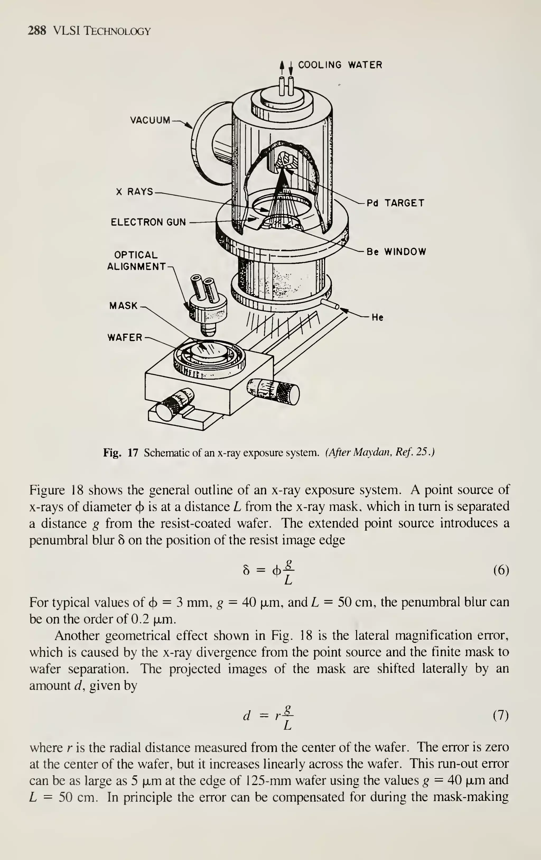 288 VLSI Technology
COOLING WATER
VACUUM
Pd TARGET
Be WINDOW
Fig. 17 Schematic of an x-ray exposure system. (After Maydan, Ref. 25.)
Figure 18 shows the general outline of an x-ray exposure system. A point source of
x-rays of diameter (}> is at a distance L from the x-ray mask, which in turn is separated
a distance g from the resist-coated wafer. The extended point source introduces a
penumbral blur 8 on the position of the resist image edge
5 = (b
L
(6)
For typical values of cj) = 3 mm, ^ = 40 ixm, and L = 50 cm, the penumbral blur can
be on the order of 0.2 |xm.
Another geometrical effect shown in Fig. 18 is the lateral magnification error,
which is caused by the x-ray divergence from the point source and the finite mask to
wafer separation. The projected images of the mask are shifted laterally by an
amount d, given by
d ^ rj- (7)
where r is the radial distance measured from the center of the wafer. The error is zero
at the center of the wafer, but it increases linearly across the wafer. This run-out error
can be as large as 5 xm at the edge of 1 25-mm wafer using the values g — 40 |xm and
L = 50 cm. In principle the error can be compensated for during the mask-making
 