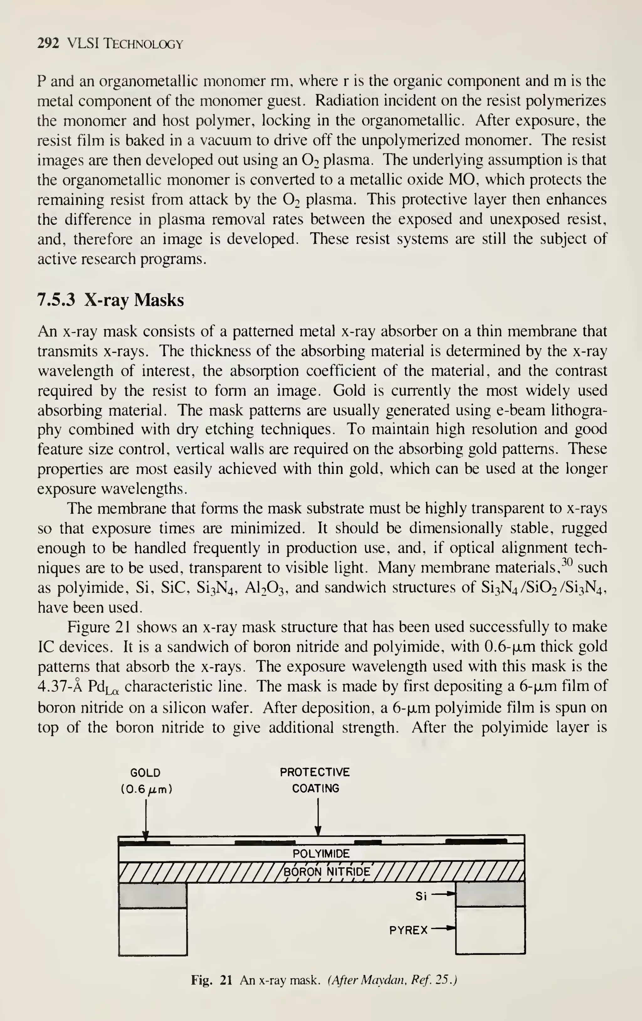 292 VLSI Technology
P and an organometallic monomer rm, where r is the organic component and m is the
metal component of the monomer guest. Radiation incident on the resist polymerizes
the monomer and host polymer, locking in the organometallic. After exposure, the
resist film is baked in a vacuum to drive off the unpolymerized monomer. The resist
images are then developed out using an O2 plasma. The underlying assumption is that
the organometallic monomer is converted to a metallic oxide MO, which protects the
remaining resist from attack by the O2 plasma. This protective layer then enhances
the difference in plasma removal rates between the exposed and unexposed resist,
and, therefore an image is developed. These resist systems are still the subject of
active research programs.
7.5.3 X-ray Masks
An x-ray mask consists of a patterned metal x-ray absorber on a thin membrane that
transmits x-rays. The thickness of the absorbing material is determined by the x-ray
wavelength of interest, the absorption coefficient of the material, and the contrast
required by the resist to form an image. Gold is currently the most widely used
absorbing material. The mask patterns are usually generated using e-beam lithogra-
phy combined with dry etching techniques. To maintain high resolution and good
feature size control, vertical walls are required on the absorbing gold patterns. These
properties are most easily achieved with thin gold, which can be used at the longer
exposure wavelengths.
The membrane that forms the mask substrate must be highly transparent to x-rays
so that exposure times are minimized. It should be dimensionally stable, rugged
enough to be handled frequently in production use, and, if optical alignment tech-
niques are to be used, transparent to visible light. Many membrane materials, -^"^
such
as polyimide. Si, SiC, Si3N4, AI2O3, and sandwich structures of Si3N4/Si02/Si3N4,
have been used.
Figure 2 1 shows an x-ray mask structure that has been used successfully to make
IC devices. It is a sandwich of boron nitride and polyimide, with 0.6-(jLm thick gold
patterns that absorb the x-rays. The exposure wavelength used with this mask is the
4. 37-A PdLa characteristic line. The mask is made by first depositing a 6-fxm film of
boron nitride on a silicon wafer. After deposition, a 6-|xm polyimide film is spun on
top of the boron nitride to give additional strength. After the polyimide layer is
GOLD
(0.6/im)
PROTECTIVE
COATING
///////////////b°>^'on-n,tr,de7///////777^
POLYIMIDE
PYREX
Fig. 21 An x-ray mask. (After Maydan. Fef. 25.)
 