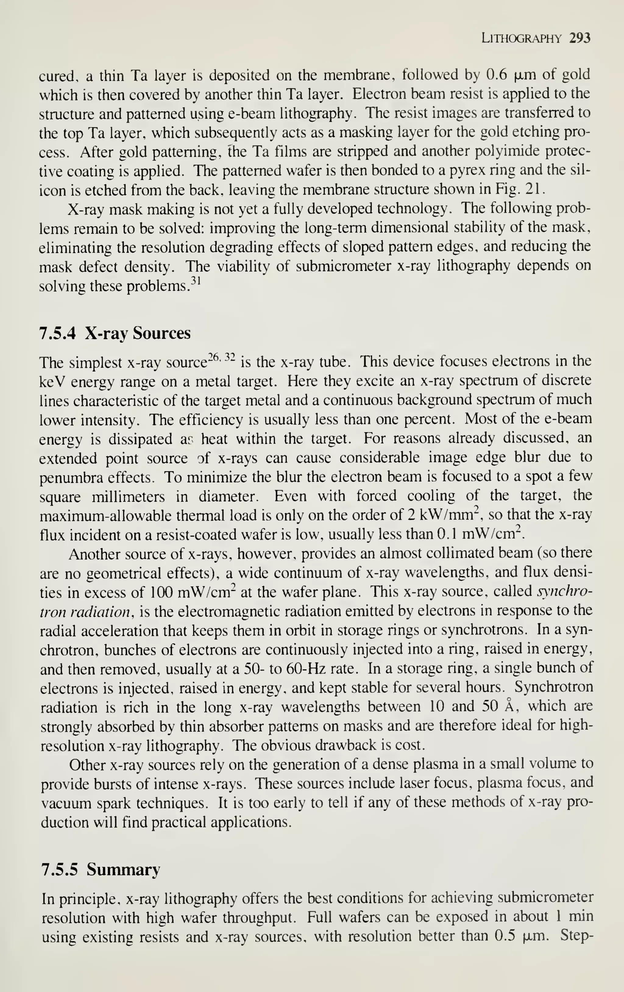 Lithography 293
cured, a thin Ta layer is deposited on the membrane, followed by 0.6 fxm of gold
which is then covered by another thin Ta layer. Electron beam resist is applied to the
structure and patterned using e-beam lithography. The resist images are transferred to
the top Ta layer, which subsequently acts as a masking layer for the gold etching pro-
cess. After gold patterning, the Ta films are stripped and another polyimide protec-
tive coating is applied. The patterned wafer is then bonded to a pyrex ring and the sil-
icon is etched from the back, leaving the membrane structure shown in Fig. 21
.
X-ray mask making is not yet a fully developed technology. The following prob-
lems remain to be solved: improving the long-term dimensional stability of the mask,
eliminating the resolution degrading effects of sloped pattern edges, and reducing the
mask defect density. The viability of submicrometer x-ray lithography depends on
solving these problems.
^^'
7.5.4 X-ray Sources
The simplest x-ray source"^' ^~
is the x-ray tube. This device focuses electrons in the
keV energy range on a metal target. Here they excite an x-ray spectrum of discrete
lines characteristic of the target metal and a continuous background spectrum of much
lower intensity. The efficiency is usually less than one percent. Most of the e-beam
energy is dissipated ar heat within the target. For reasons already discussed, an
extended point source of x-rays can cause considerable image edge blur due to
penumbra effects. To minimize the blur the electron beam is focused to a spot a few
square millimeters in diameter. Even with forced cooling of the target, the
maximum-allowable thermal load is only on the order of 2 kW/mm", so that the x-ray
flux incident on a resist-coated wafer is low, usually less than 0.1 mW/cm^.
Another source of x-rays, however, provides an almost collimated beam (so there
are no geometrical effects), a wide continuum of x-ray wavelengths, and flux densi-
ties in excess of 100 mW/cm- at the wafer plane. This x-ray source, called synchro-
tron radiation, is the electromagnetic radiation emitted by electrons in response to the
radial acceleration that keeps them in orbit in storage rings or synchrotrons. In a syn-
chrotron, bunches of electrons are continuously injected into a ring, raised in energy,
and then removed, usually at a 50- to 60-Hz rate. In a storage ring, a single bunch of
electrons is injected, raised in energy, and kept stable for several hours. Synchrotron
radiation is rich in the long x-ray wavelengths between 10 and 50 A, which are
strongly absorbed by thin absorber patterns on masks and are therefore ideal for high-
resolution x-ray lithography. The obvious drawback is cost.
Other x-ray sources rely on the generation of a dense plasma in a small volume to
provide bursts of intense x-rays. These sources include laser focus, plasma focus, and
vacuum spark techniques. It is too early to tell if any of these methods of x-ray pro-
duction will fmd practical applications.
7.5.5 Summary
In principle, x-ray lithography offers the best conditions for achieving submicrometer
resolution with high wafer throughput. Full wafers can be exposed in about 1 min
using existing resists and x-ray sources, with resolution better than 0.5 ^xm. Step-
 