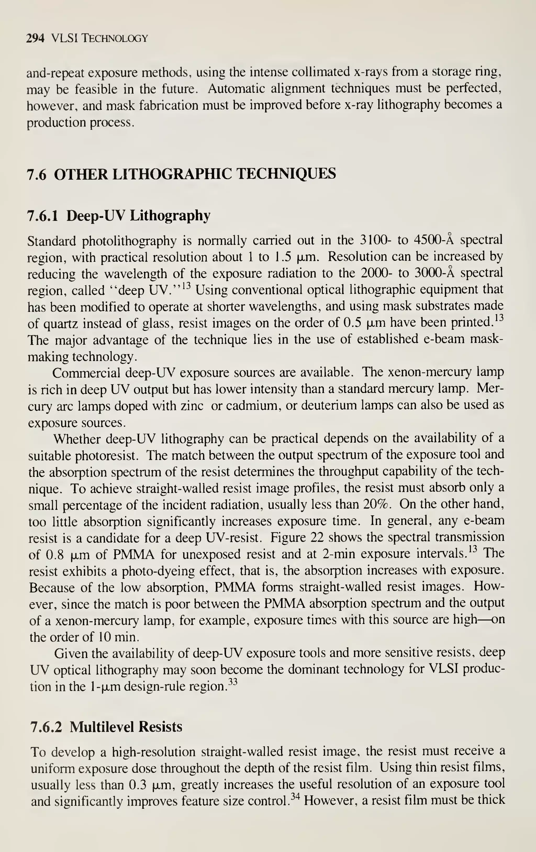 294 VLSI Technology
and-repeat exposure methods, using the intense coUimated x-rays from a storage ring,
may be feasible in the future. Automatic ahgnment techniques must be perfected,
however, and mask fabrication must be improved before x-ray Hthography becomes a
production process.
7.6 OTHER LITHOGRAPHIC TECHNIQUES
7.6.1 Deep-UV Lithography
Standard photohthography is normally carried out in the 3100- to 4500-A spectral
region, with practical resolution about 1 to 1 .5 ixm. Resolution can be increased by
reducing the wavelength of the exposure radiation to the 2000- to 3000-A spectral
region, called "deep UV."'-^ Using conventional optical lithographic equipment that
has been modified to operate at shorter wavelengths, and using mask substrates made
of quartz instead of glass, resist images on the order of 0.5 |JLm have been printed.'^
The major advantage of the technique lies in the use of established e-beam mask-
making technology.
Commercial deep-UV exposure sources are available. The xenon-mercury lamp
is rich in deep UV output but has lower intensity than a standard mercury lamp. Mer-
cury arc lamps doped with zinc or cadmium, or deuterium lamps can also be used as
exposure sources.
Whether deep-UV lithography can be practical depends on the availability of a
suitable photoresist. The match between the output spectrum of the exposure tool and
the absorption spectrum of the resist determines the throughput capability of the tech-
nique. To achieve straight- walled resist image profiles, the resist must absorb only a
small percentage of the incident radiation, usually less than 20%. On the other hand,
too little absorption significantly increases exposure time. In general, any e-beam
resist is a candidate for a deep UV-resist. Figure 22 shows the spectral transmission
of 0.8 fxm of PMMA for unexposed resist and at 2-min exposure intervals.'^ The
resist exhibits a photo-dyeing effect, that is, the absorption increases with exposure.
Because of the low absorption, PMMA forms straight- walled resist images. How-
ever, since the match is poor between the PMMA absorption spectrum and the output
of a xenon-mercury lamp, for example, exposure times with this source are high—on
the order of 10 min.
Given the availability of deep-UV exposure tools and more sensitive resists, deep
UV optical lithography may soon become the dominant technology for VLSI produc-
tion in the 1-fxm design-rule region.
^^
7.6.2 Multilevel Resists
To develop a high-resolution straight-walled resist image, the resist must receive a
uniform exposure dose throughout the depth of the resist film. Using thin resist films,
usually less than 0.3 |JLm, greatly increases the useful resolution of an exposure tool
and significantly improves feature size control. ^^ However, a resist film must be thick
 