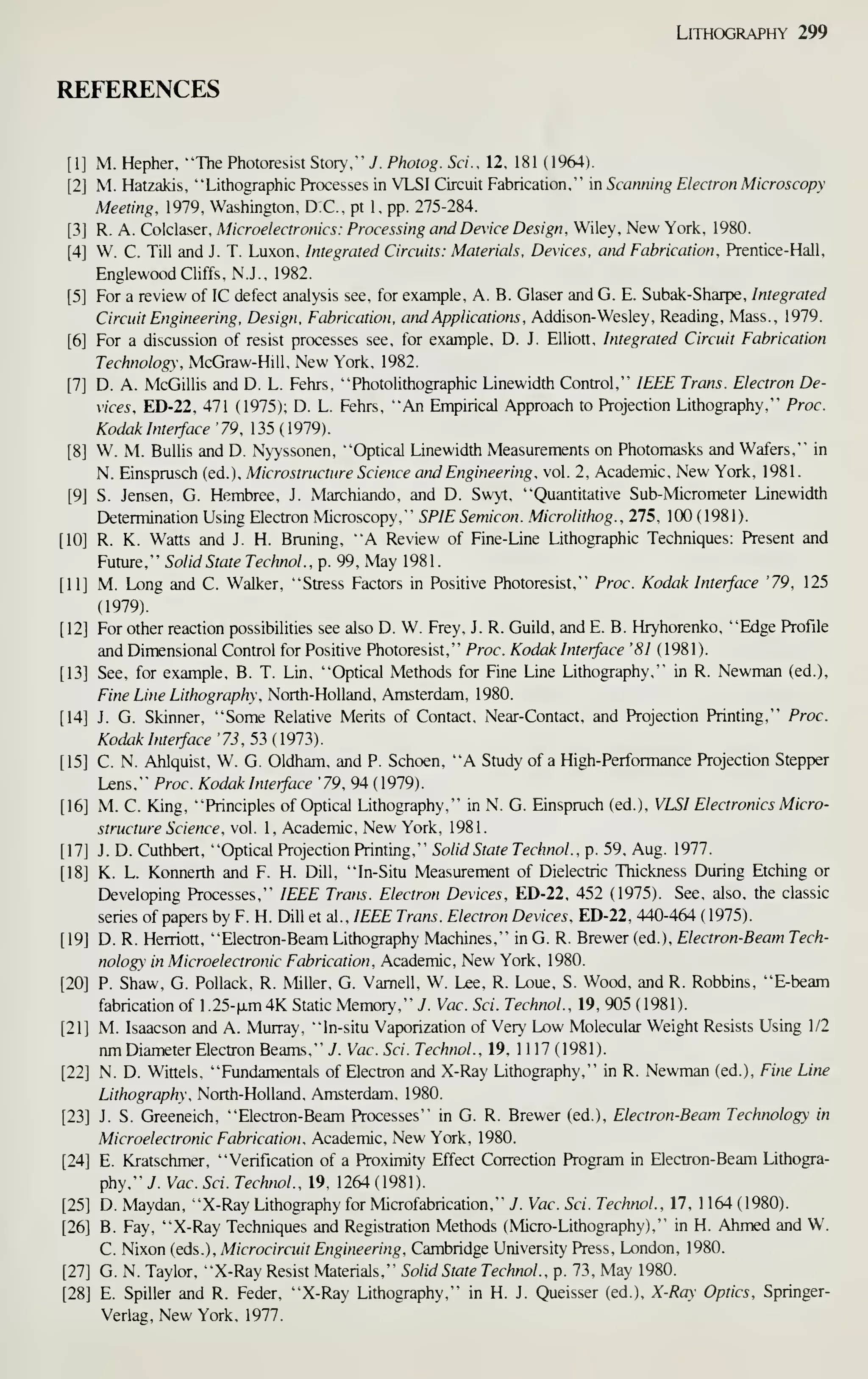 Lithography 299
REFERENCES
M. Hepher. "The Photoresist Story," J. Photog. Sci.. 12. 181 (1964).
M. Hatzakis, "Lithographic Processes in VLSI Circuit Fabrication," in Scanning Electron Microscopy
Meeting, 1979, Washington, D.C., pt 1, pp. 275-284.
R. A. Colclaser, Microelectronics: Processing and Device Design. Wiley, New York, 1980.
W. C. Till and J. T. Luxon, Integrated Circuits: Materials, Devices, and Fabrication. Prentice-Hall,
Englewood Cliffs, N.J., 1982.
For a review of IC defect analysis see, for example, A. B. Glaser and G. E. Subak-Sharpe, Integrated
Circuit Engineering, Design. Fabrication, and Applications. Addison-Wesley, Reading, Mass., 1979.
For a discussion of resist processes see, for example, D. J. Elliott, Integrated Circuit Fabrication
Technology. McGraw-Hill, New York, 1982.
D. A. McGillis and D. L. Fehrs, "Photolithographic Linewidth Control," IEEE Trans. Electron De-
vices. ED-22, 471 (1975); D. L. Fehrs, "An Empirical Approach to Projection Lithography," Proc.
Kodak Interface '79. 135 (1979).
W. M. Bullis and D. Nyyssonen, "Optical Linewidth Measurements on Photomasks and Wafers," in
N. Einsprusch (ed.), Microstructure Science and Engineering, vol. 2, Academic, New York, 1981.
S. Jensen, G. Hembree, J. Marchiando, and D. Swyt, "Quantitative Sub-Micrometer Linewidth
Determination Using Electron Microscopy," SPIE Semicon. Microlithog.. 275, 100 (1981).
R. K. Watts and J. H. Bruning, "A Review of Fine-Line Lithographic Techniques: Present and
Future," Solid State Technol., p. 99, May 1981.
M. Long and C. Walker, "Stress Factors in Positive Photoresist," Proc. Kodak Interface '79. 125
(1979).
For other reaction possibilities see also D. W. Frey, J. R. Guild, and E. B. Hryhorenko, "Edge Profile
and Dimensional Control for Positive Photoresist," Proc. Kodak Interface '81 (1981).
See, for example, B. T. Lin, "Optical Methods for Fine Line Lithography," in R. Newman (ed.).
Fine Line Lithography. North-Holland, Amsterdam, 1980.
J. G. Skinner, "Some Relative Merits of Contact, Near-Contact, and Projection Printing," Proc.
Kodak Interface '73. 53 (1973).
C. N. Ahlquist, W. G. Oldham, and P. Schoen, "A Study of a High-Performance Projection Stepper
Lens," Proc. Kodak Interface '79. 94 (1979).
M. C. King, "Principles of Optical Lithography," in N. G. Einspruch (ed.), VLSI Electronics Micro-
structure Science . vol. 1, Academic, New York, 1981.
J. D. Cuthbert, "Optical Projection Printing," Solid State Technol.. p. 59, Aug. 1977.
K. L. Konnerth and F. H. Dill, "In-Situ Measurement of Dielectric Thickness During Etching or
Developing Processes," IEEE Trans. Electron Devices. ED-22, 452 (1975). See, also, the classic
series of papers by F. H. Dill et al..IEEE Trans. Electron Devices. ED-22, 440-464 ( 1975).
D. R. Herriott, "Electron-Beam Lithography Machines," in G. R. Brewer (ed.), Electron-Beam Tech-
nology in Microelectronic Fabrication. Academic, New York, 1980.
P. Shaw, G. Pollack, R. Miller, G. Vamell, W. Lee, R. Loue, S. Wood, and R. Robbins, "E-beam
fabrication of 1.25-(xm4K Static Memory," J. Vac. Sci. Technol.. 19, 905 (1981).
M. Isaacson and A. Murray, "In-situ Vaporization of Very Low Molecular Weight Resists Using 1/2
nm Diameter Electron Beams," J. Vac. Sci. Technol.. 19, 1 1 17 ( 1981 ).
N. D. Winels, "Fundamentals of Electron and X-Ray Lithography," in R. Newman (ed.). Fine Line
Lithography. North-Holland, Amsterdam, 1980.
J. S. Greeneich, "Electron-Beam Processes" in G. R. Brewer (ed.), Electron-Beam Technology in
Microelectronic Fabrication. Academic, New York, 1980.
E. Kratschmer, "Verification of a Proximity Effect Correction Program in Electron- Beam Lithogra-
phy," J. Vac. Sci. Technol., 19, 1264 (1981).
D. Maydan, "X-Ray Lithography for Microfabrication," J. Vac. Sci. Technol., 17, 1 164 (1980).
B. Fay, "X-Ray Techniques and Registration Methods (Micro-Lithography)," in H. Ahmed and W.
C. Nixon (eds.), Microcircuit Engineering. Cambridge University Press, London, 1980.
G. N. Taylor, "X-Ray Resist Materials," Solid State Technol., p. 73, May 1980.
E. Spiller and R. Feder, "X-Ray Lithography," in H. J. Queisser (ed.). X-Ray Optics, Springer-
Veriag, New York, 1977.
 