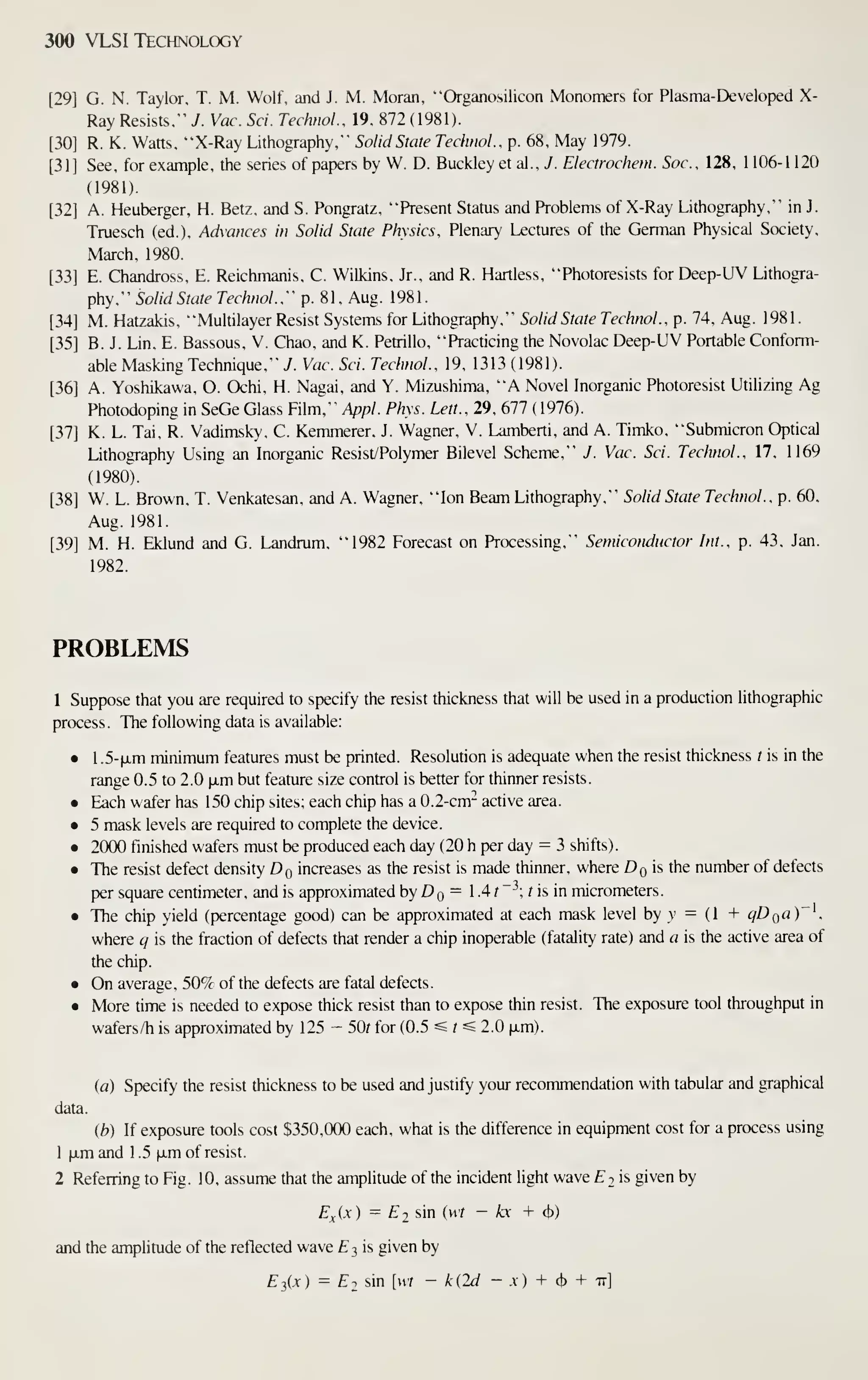 300 VLSI Technology
[29] G. N. Taylor, T. M. Wolf, and J. M. Moran, "Organosilicon Monomers for Plasma-Developed X-
Ray Resists," J. Vac. Sci. Technol.. 19, 872 (1981).
[30] R. K. Watts, "X-Ray Lithography," Solid State Technol., p. 68, May 1979.
[31] See, for example, the series of papers by W. D. Buckley et al., 7. Electrochem. Sac, 128, 1 106-1 120
(1981).
[32] A. Heuberger, H. Betz, and S. Pongratz, "Present Status and Problems of X-Ray Lithography," in J.
Truesch (ed.). Advances in Solid State Physics. Plenary Lectures of the German Physical Society,
March, 1980.
[33] E. Chandross, E. Reichmanis, C. Wilkins, Jr., and R. Hartless, "Photoresists for Deep-UV Lithogra-
phy." Solid State Technol.:' p. 81, Aug. 1981.
[34] M. Hatzakis, "Multilayer Resist Systems for Lithography," Solid State Technol., p. 74, Aug. 1981.
[35] B. J. Lin, E. Bassous, V. Chao, and K. Pettillo, "Practicing the Novolac Deep-UV Portable Conform-
able Masking Technique," 7. Vac. Sci. Technol., 19, 1313 ( 1981).
[36] A. Yoshikawa, O. Ochi, H. Nagai, and Y. Mizushima, "A Novel Inorganic Photoresist Utilizing Ag
Photodoping in SeGe Glass Film," Appl. Phys. Lett., 29, 677 ( 1976).
[37] K. L. Tai, R. Vadimsky, C. Kemmerer, J. Wagner, V. Lamberti, and A. Timko, "Submicron Optical
Lithography Using an Inorganic Resist/Polymer Bilevel Scheme," J. Vac. Sci. Technol., 17, 1169
(1980).
[38] W. L. Brown, T. Venkatesan, and A. Wagner, "Ion Beam Lithography," Solid State Technol., p. 60,
Aug. 1981.
[39] M. H. Eklund and G. Landrum, "1982 Forecast on Processing," Semiconductor Int., p. 43, Jan.
1982.
PROBLEMS
1 Suppose that you are required to specify the resist thickness that will be used in a production lithographic
process. The following data is available:
• 1 .5-fjLm minimum features must be printed. Resolution is adequate when the resist thickness t is in the
range 0.5 to 2.0 iJim but feature size control is better for thinner resists.
• Each wafer has 150 chip sites; each chip has a 0.2-cm-^ active area.
• 5 mask levels are required to complete the device.
• 2000 finished wafers must be produced each day (20 h per day = 3 shifts).
• The resist defect density Dq increases as the resist is made thinner, where Dg is the number of defects
per square centimeter, and is approximated by D q = 1 -4 /
~^; t is in micrometers.
• The chip yield (percentage good) can be approximated at each mask level by v = (1 + ^Dga)"'.
where q is the fraction of defects that render a chip inoperable (fatality rate) and a is the active area of
the chip.
• On average, 50% of the defects are fatal defects.
• More time is needed to expose thick resist than to expose thin resist. The exposure tool throughput in
wafers/h is approximated by 125 - 50r for (0.5 « f « 2.0 (xm).
ia) Specify the resist thickness to be used and justify your recommendation with tabular and graphical
data.
(b) If exposure tools cost $350,000 each, what is the difference in equipment cost for a process using
1 ^.m and 1 .5 xm of resist.
2 Referring to Fig. 10, assume that the amplitude of the incident light wave £2 is given by
^^.(.v) = £2 sin iwt - kx + (J))
and the amplitude of the reflected wave £3 is given by
Ei,{x) = E2 sin [wt - k{2d - x) + <i>
+ -n]
 