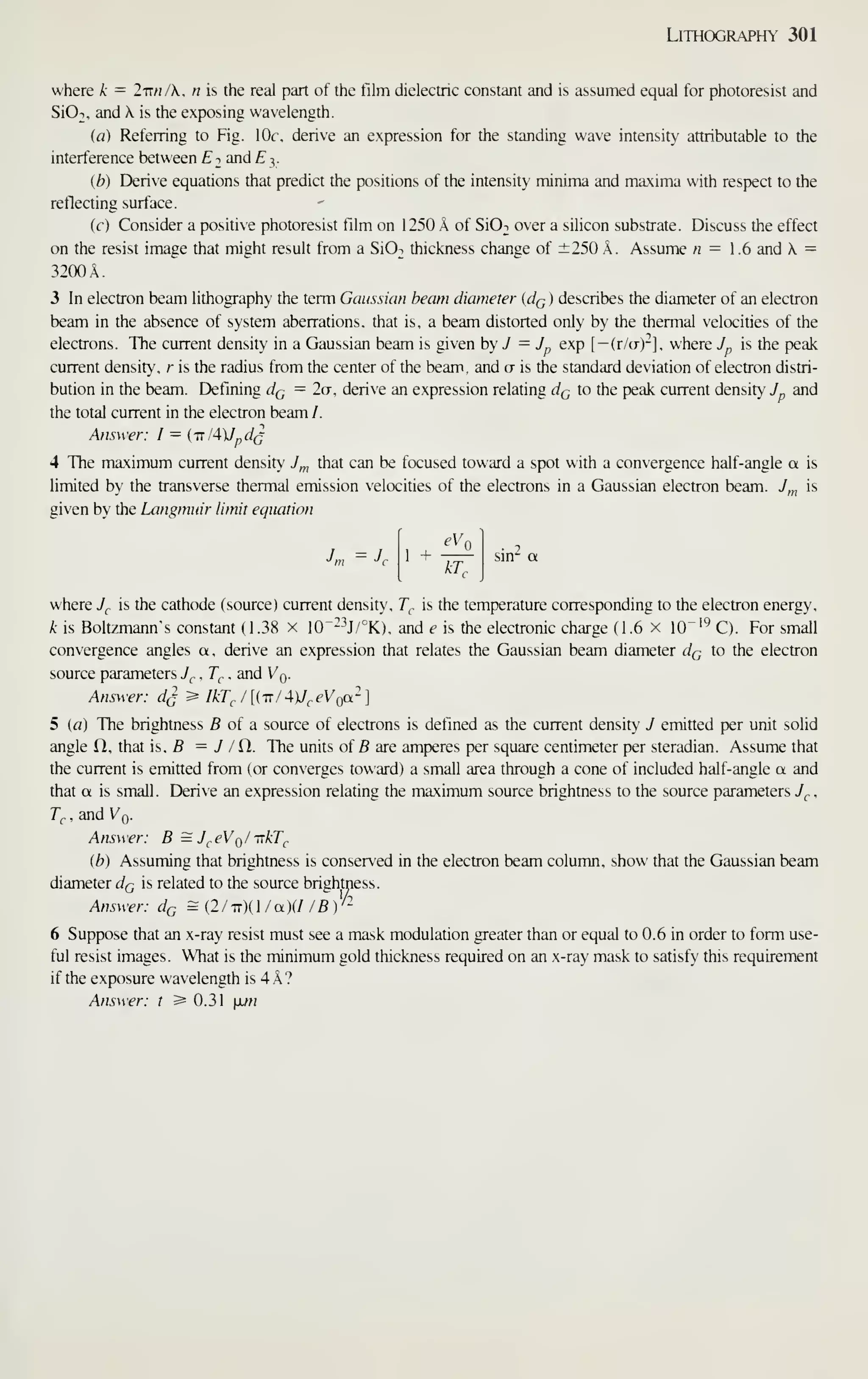 Lithography 301
where k = l-nn/X. n is the real part of the film dielectric constant and is assumed equal for photoresist and
SIOt. and  is the exposing wavelength.
(a) Referring to Fig. lOr. derive an expression for the standing wave intensity attributable to the
interference between Ei and E i,.
(b) Derive equations that predict the positions of the intensity minima and maxima with respect to the
reflecting surface.
(c) Consider a positive photoresist film on 1250 k of SiOi over a silicon substrate. Discuss the effect
on the resist image that might result from a SIOt thickness change of ±250 A. Assume n = 1.6 and  =
3200A.
3 In electron beam lithography the term Gaussian beam diameter (cIq ) describes the diameter of an electron
beam in the absence of system aberrations, that is, a beam distorted only by the thermal velocities of the
electrons. The current density in a Gaussian beam is given hy J = J^ exp [— (r/a)"], where y„ is the peak
current density, r is the radius from the center of the beam, and a is the standard deviation of electron distri-
bution in the beam. Defining dQ = 2a, derive an expression relating d(j to the peak current density y„ and
the total current in the electron beam /.
Answer: I = (-u lAXJ^dQ
4 The maximum current density 7,,, that can be focused toward a spot with a convergence half-angle a is
limited by the transverse thermal emission velocities of the electrons in a Gaussian electron beam. J,„ is
given by the Langmuir limit equation
eVo
^ ^ AT.
where 7,, is the cathode (source) current density, T^ is the temperature corresponding to the electron energy,
k is Boltzmann's constant (1.38 x 10~-^^J/°K), and e is the electronic charge (1.6 x 10"''^ C). For small
convergence angles a, derive an expression that relates the Gaussian beam diameter dQ to the electron
source parameters 7^, , 7"^- , and Vq.
Answer: d^ ^ IkT^J[{TT/4)J^-eVQa-]
5 {a) The brightness fi of a source of electrons is defined as the current density J emitted per unit solid
angle H, that is, B = J /Ci. The units of B are amperes per square centimeter per steradian. Assume that
the current is emitted from (or converges toward) a small area through a cone of included half-angle a and
that a is small. Derive an expression relating the maximum source brightness to the source parameters J^ ,
T^ , and Vq.
Answer: B =J^eVQ/TTkT^
(b) Assuming that brightness is conserved in the electron beam column, show that the Gaussian beam
diameter dQ is related to the source brightness.
Answer: dQ = {2
/
-nXl / a){I / B y~
6 Suppose that an x-ray resist must see a mask modulation greater than or equal to 0.6 in order to form use-
ful resist images. What is the minimum gold thickness required on an x-ray mask to satisfy this requirement
if the exposure wavelength is 4 A ?
Answer: t ^0.31 xm
 