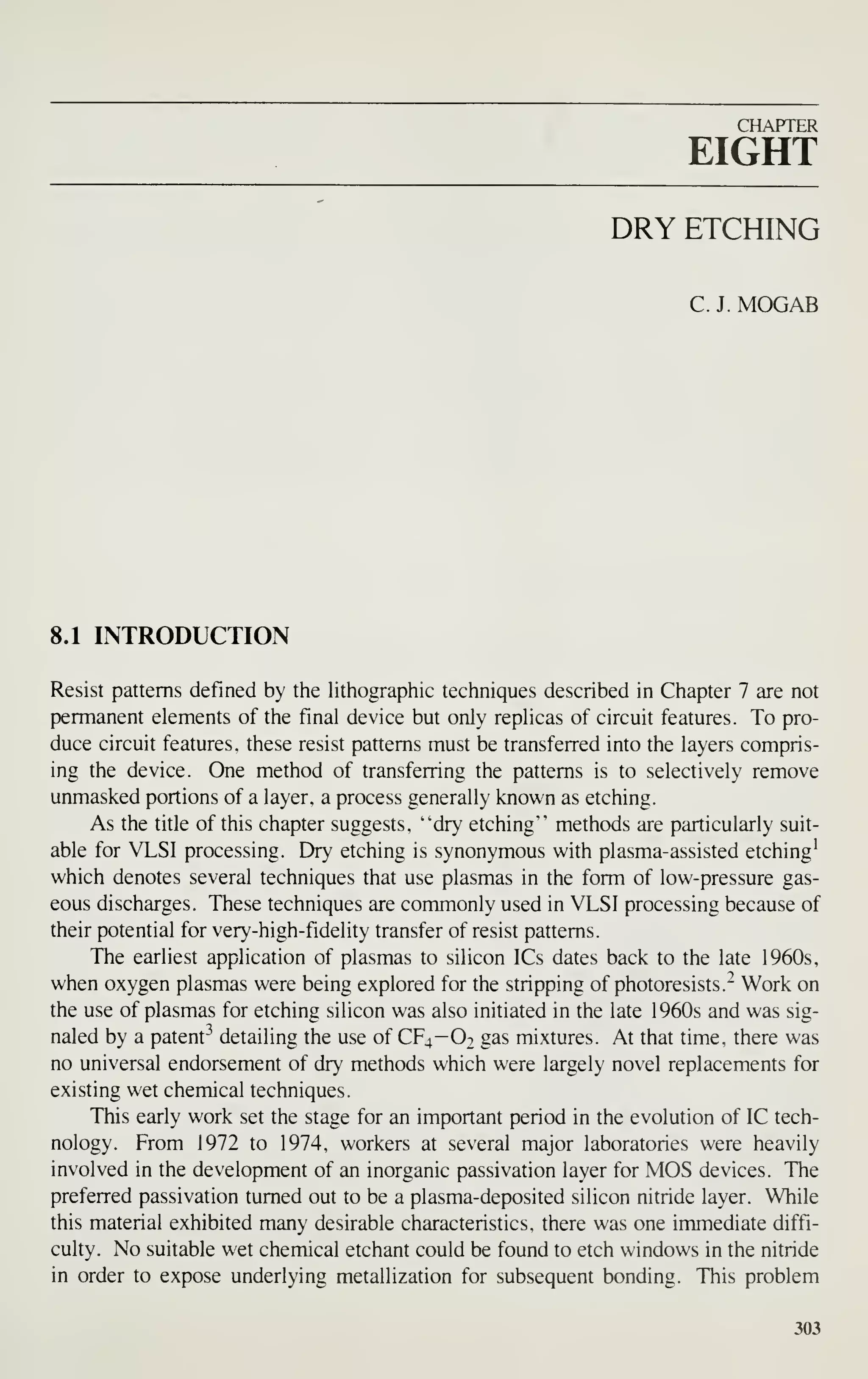 CHAPTER
EIGHT
DRY ETCHING
C. J. MOGAB
8.1 INTRODUCTION
Resist patterns defined by the lithographic techniques described in Chapter 7 are not
permanent elements of the final device but only replicas of circuit features. To pro-
duce circuit features, these resist patterns must be transferred into the layers compris-
ing the device. One method of transferring the patterns is to selectively remove
unmasked portions of a layer, a process generally known as etching.
As the title of this chapter suggests, "dry etching" methods are particularly suit-
able for VLSI processing. Dry etching is synonymous with plasma-assisted etching^
which denotes several techniques that use plasmas in the form of low-pressure gas-
eous discharges. These techniques are commonly used in VLSI processing because of
their potential for very-high-fidelity transfer of resist patterns.
The earliest application of plasmas to silicon ICs dates back to the late 1960s,
when oxygen plasmas were being explored for the stripping of photoresists." Work on
the use of plasmas for etching silicon was also initiated in the late 1960s and was sig-
naled by a patent^^ detailing the use of CF4-O2 gas mixtures. At that time, there was
no universal endorsement of dry methods which were largely novel replacements for
existing wet chemical techniques.
This early work set the stage for an important period in the evolution of IC tech-
nology. From 1972 to 1974, workers at several major laboratories were heavily
involved in the development of an inorganic passivation layer for MOS devices. The
preferred passivation turned out to be a plasma-deposited silicon nitride layer. While
this material exhibited many desirable characteristics, there was one immediate diffi-
culty. No suitable wet chemical etchant could be found to etch windows in the nitride
in order to expose underlying metallization for subsequent bonding. This problem
303
 