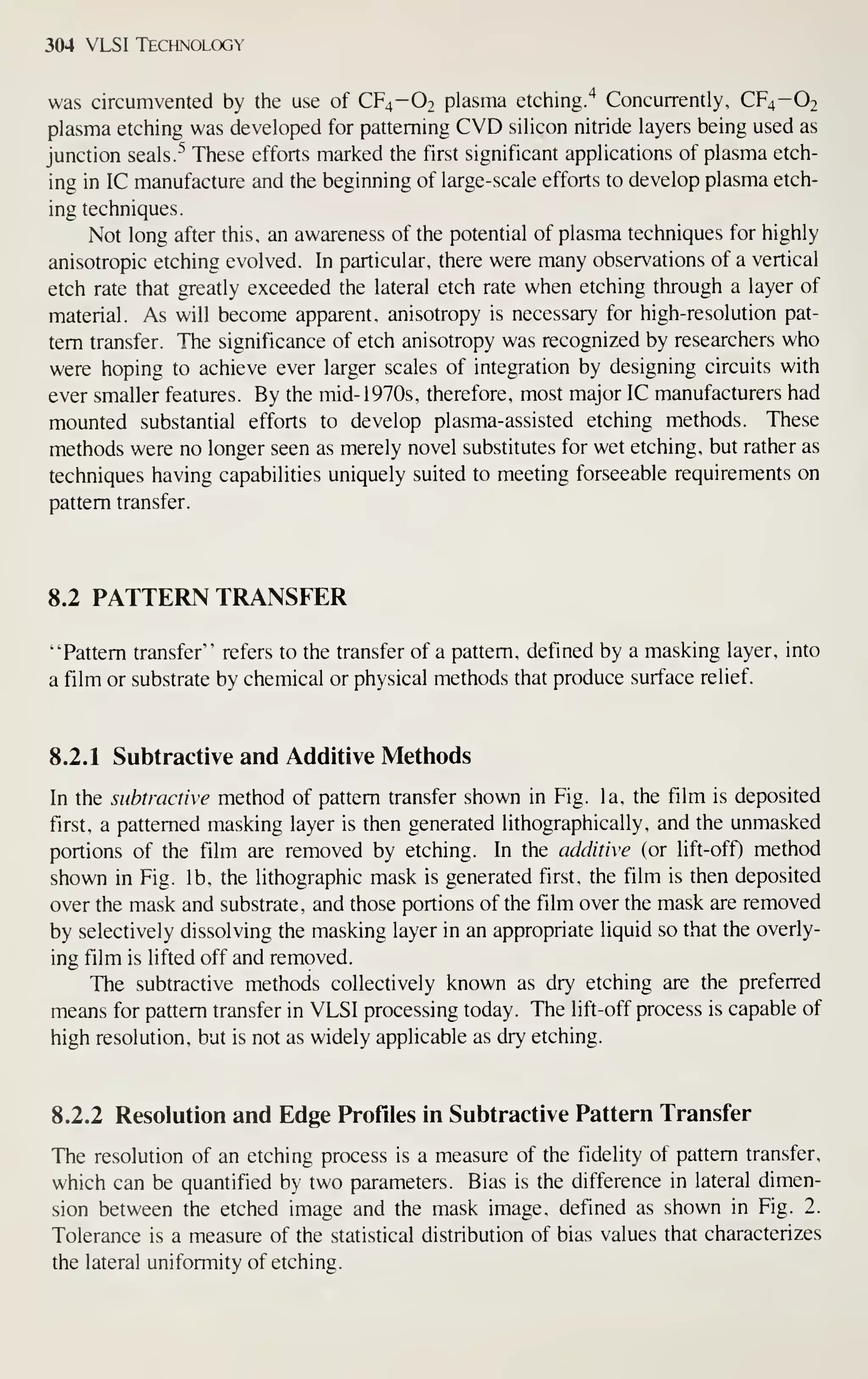 304 VLSI Technology
was circumvented by the use of CF4-O2 plasma etching.'^ Concurrently, CF4-O2
plasma etching was developed for patterning CVD silicon nitride layers being used as
junction seals/'' These efforts marked the first significant applications of plasma etch-
ing in IC manufacture and the beginning of large-scale efforts to develop plasma etch-
ing techniques.
Not long after this, an awareness of the potential of plasma techniques for highly
anisotropic etching evolved. In particular, there were many observations of a vertical
etch rate that greatly exceeded the lateral etch rate when etching through a layer of
material. As will become apparent, anisotropy is necessary for high-resolution pat-
tern transfer. The significance of etch anisotropy was recognized by researchers who
were hoping to achieve ever larger scales of integration by designing circuits with
ever smaller features. By the mid-1970s, therefore, most major IC manufacturers had
mounted substantial efforts to develop plasma-assisted etching methods. These
methods were no longer seen as merely novel substitutes for wet etching, but rather as
techniques having capabilities uniquely suited to meeting forseeable requirements on
pattern transfer.
8.2 PATTERN TRANSFER
"Pattern transfer" refers to the transfer of a pattern, defined by a masking layer, into
a film or substrate by chemical or physical methods that produce surface relief.
8.2.1 Subtractive and Additive Methods
In the subtractive method of pattern transfer shown in Fig. la, the film is deposited
first, a patterned masking layer is then generated lithographically, and the unmasked
portions of the film are removed by etching. In the additive (or lift-off) method
shown in Fig. lb, the lithographic mask is generated first, the film is then deposited
over the mask and substrate, and those portions of the film over the mask are removed
by selectively dissolving the masking layer in an appropriate liquid so that the overly-
ing film is lifted off and removed.
The subtractive methods collectively known as dry etching are the preferred
means for pattern transfer in VLSI processing today. The lift-off process is capable of
high resolution, but is not as widely applicable as dry etching.
8.2.2 Resolution and Edge Profiles in Subtractive Pattern Transfer
The resolution of an etching process is a measure of the fidelity of pattern transfer,
which can be quantified by two parameters. Bias is the difference in lateral dimen-
sion between the etched image and the mask image, defined as shown in Fig. 2.
Tolerance is a measure of the statistical distribution of bias values that characterizes
the lateral uniformity of etching.
 