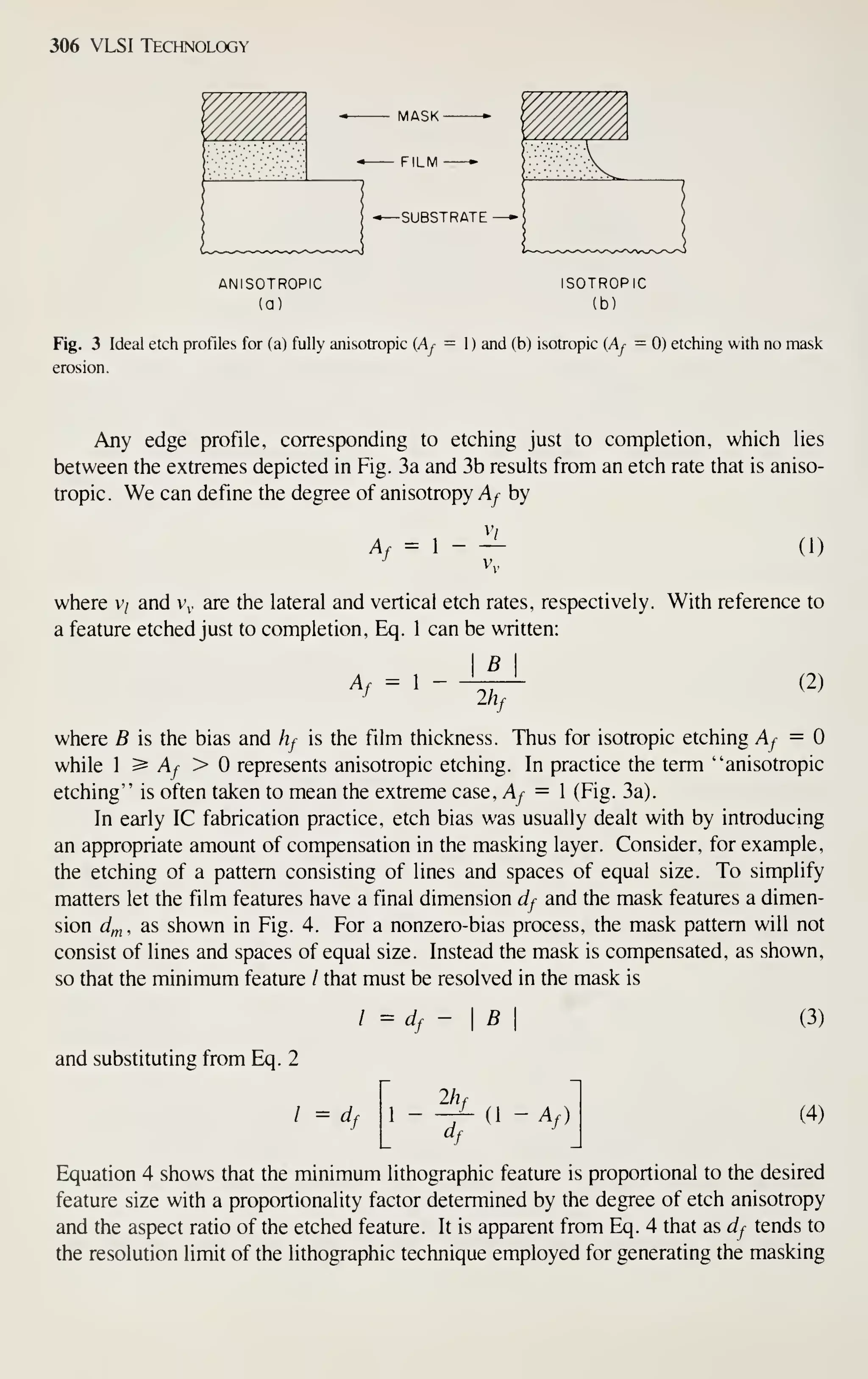 306 VLSI Technology
ANISOTROPIC
(a)
ISOTROPIC
(b)
Fig. 3 Ideal etch profiles for (a) fully anisotropic (Aj- = ) and (b) isotropic {Aj = 0) etching with no mask
erosion.
Any edge profile, corresponding to etching just to completion, which lies
between the extremes depicted in Fig. 3a and 3b results from an etch rate that is aniso-
tropic. We can define the degree of anisotropy Af by
A, = 1 - ^
vv
(1)
where v/ and v. are the lateral and vertical etch rates, respectively. With reference to
a feature etched just to completion, Eq. 1 can be written:
I B I
(2)
A^ = 1
-
2/2'/
where B is the bias and hf is the film thickness. Thus for isotropic etching Af =
while I ^ Af > represents anisotropic etching. In practice the term "anisotropic
etching" is often taken to mean the extreme case, Ay^ = 1 (Fig. 3a).
In early IC fabrication practice, etch bias was usually dealt with by introducing
an appropriate amount of compensation in the masking layer. Consider, for example,
the etching of a pattern consisting of lines and spaces of equal size. To simplify
matters let the film features have a final dimension df and the mask features a dimen-
sion cf^ , as shown in Fig. 4. For a nonzero-bias process, the mask pattern will not
consist of lines and spaces of equal size. Instead the mask is compensated, as shown,
so that the minimum feature / that must be resolved in the mask is
/ = d B
and substituting from Eq. 2
/ = df
2h,
(1 - Af)
(3)
(4)
Equation 4 shows that the minimum lithographic feature is proportional to the desired
feature size with a proportionality factor determined by the degree of etch anisotropy
and the aspect ratio of the etched feature. It is apparent from Eq. 4 that as df tends to
the resolution limit of the lithographic technique employed for generating the masking
 