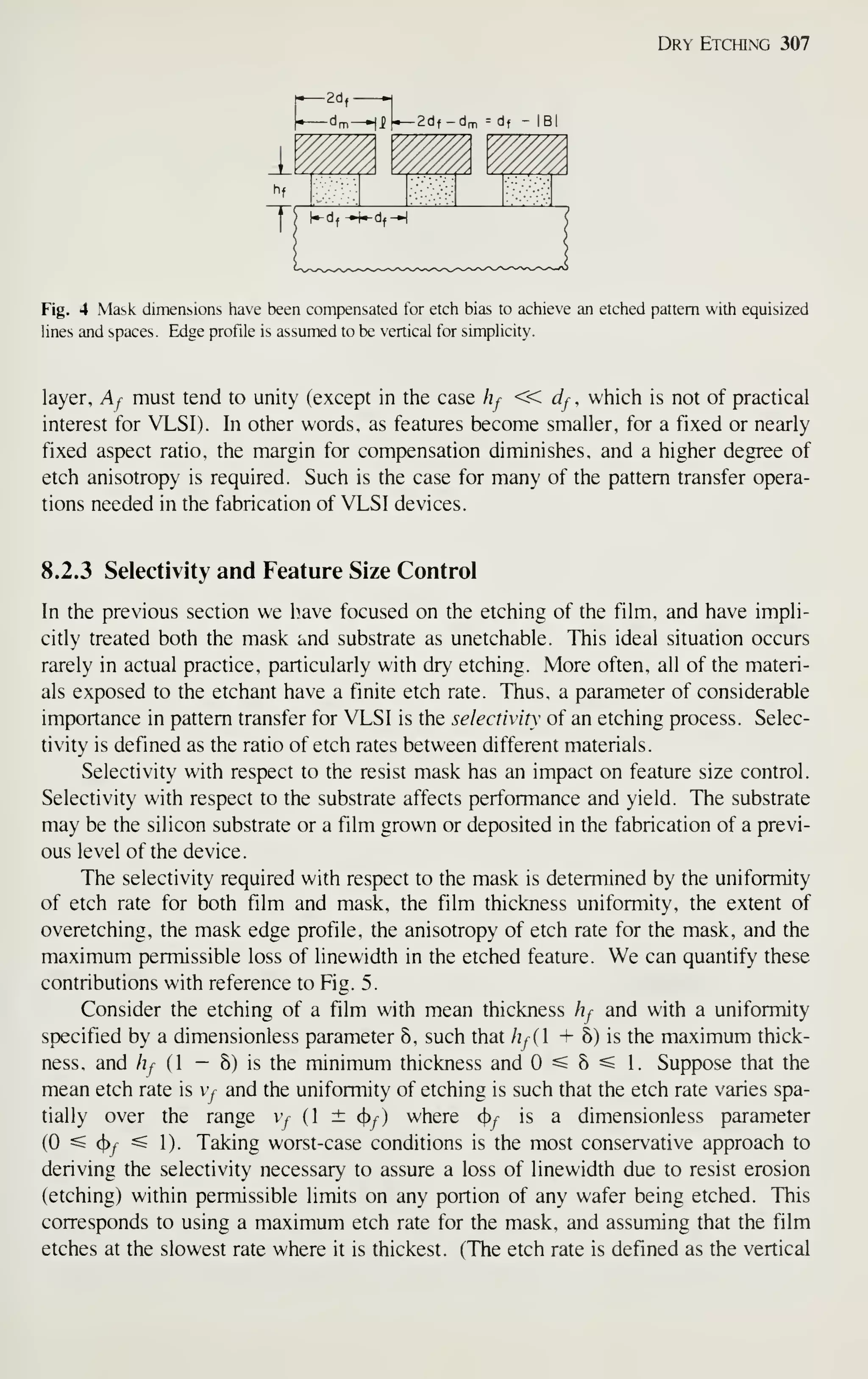 Dry Etching 307
Fig. 4 Mask dimensions have been compensated for etch bias to achieve an etched pattern with equisized
hnes and spaces. Edge profile is assumed to be vertical for simplicity.
layer, Aj must tend to unity (except in the case hj « dj , which is not of practical
interest for VLSI). In other words, as features become smaller, for a fixed or nearly
fixed aspect ratio, the margin for compensation diminishes, and a higher degree of
etch anisotropy is required. Such is the case for many of the pattern transfer opera-
tions needed in the fabrication of VLSI devices.
8.2.3 Selectivity and Feature Size Control
In the previous section we Imve focused on the etching of the film, and have impli-
citly treated both the mask and substrate as unetchable. This ideal situation occurs
rarely in actual practice, particularly with dry etching. More often, all of the materi-
als exposed to the etchant have a finite etch rate. Thus, a parameter of considerable
importance in pattern transfer for VLSI is the selectivity of an etching process. Selec-
tivity is defined as the ratio of etch rates between different materials.
Selectivity with respect to the resist mask has an impact on feature size control.
Selectivity with respect to the substrate affects performance and yield. The substrate
may be the silicon substrate or a film grown or deposited in the fabrication of a previ-
ous level of the device.
The selectivity required with respect to the mask is determined by the uniformity
of etch rate for both film and mask, the film thickness uniformity, the extent of
overetching, the mask edge profile, the anisotropy of etch rate for the mask, and the
maximum permissible loss of line width in the etched feature. We can quantify these
contributions with reference to Fig. 5.
Consider the etching of a film with mean thickness hf and with a uniformity
specified by a dimensionless parameter 6, such that hf( + 8) is the maximum thick-
ness, and hf { - 5) is the minimum thickness and 0^5^ 1. Suppose that the
mean etch rate is y and the uniformity of etching is such that the etch rate varies spa-
tially over the range v^ (1 ± ^f) where ^f is a dimensionless parameter
(0 ^ 4)^^ ^ 1). Taking worst-case conditions is the most conservative approach to
deriving the selectivity necessary to assure a loss of linewidth due to resist erosion
(etching) within permissible limits on any portion of any wafer being etched. This
corresponds to using a maximum etch rate for the mask, and assuming that the film
etches at the slowest rate where it is thickest. (The etch rate is defined as the vertical
 