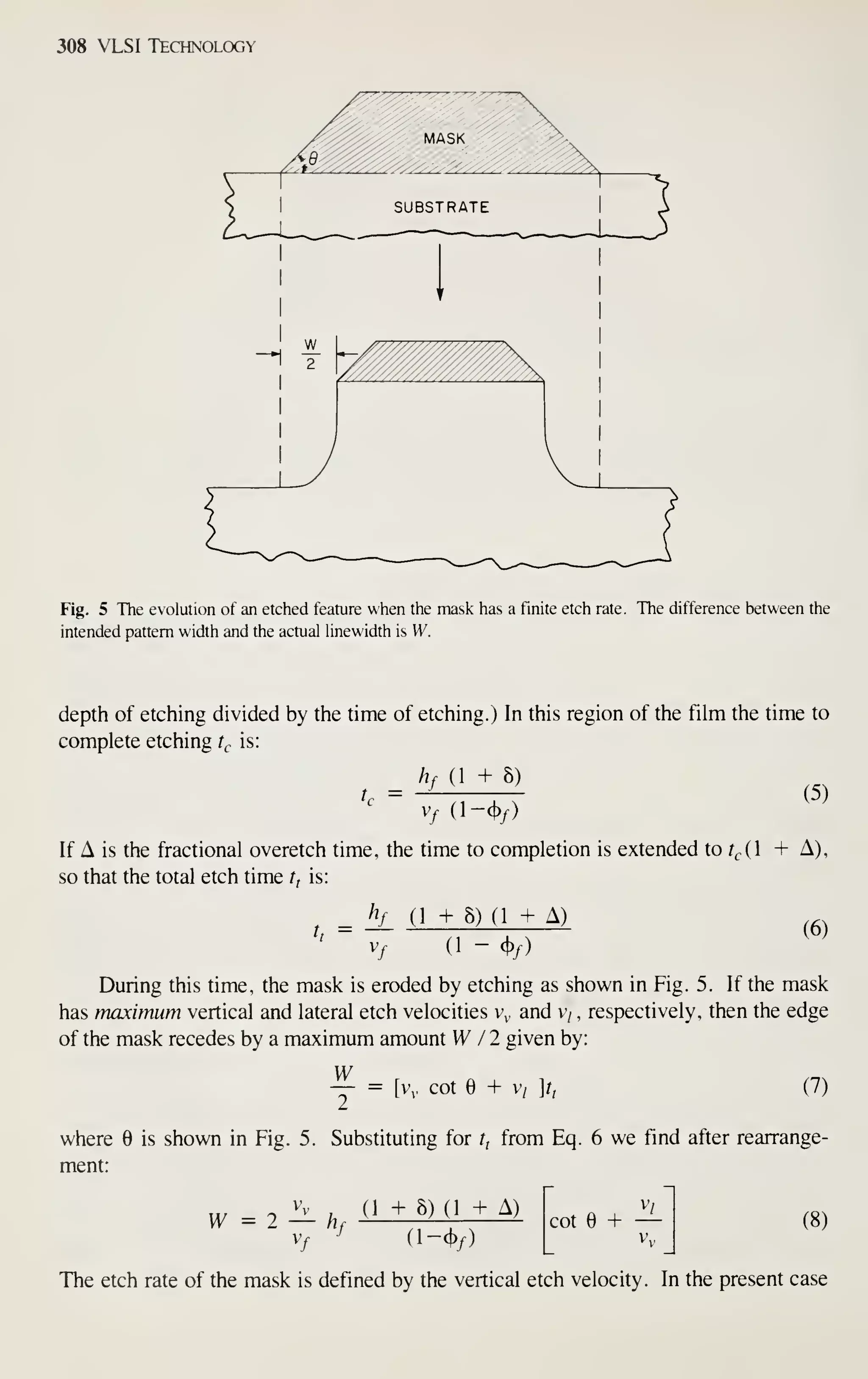 308 VLSI Technology
Fig. 5 The evolution of an etched feature when the mask has a finite etch rate. The difference between the
intended pattern width and the actual linewidth is W.
depth of etching divided by the time of etching.) In this region of the film the time to
complete etching f^ is:
hf (1 + 8)
t = —
v^ (l-<j>/)
(5)
If A is the fractional overetch time, the time to completion is extended to r,,(l + A),
so that the total etch time r, is:
hf (1 + 8) (1 + A)
t,
= (6)
vy (1 - 4)/)
During this time, the mask is eroded by etching as shown in Fig. 5. If the mask
has maximum vertical and lateral etch velocities v and v/ , respectively, then the edge
of the mask recedes by a maximum amount W /2 given by:
W = [vy cot e + v/ ]t, (7)
where is shown in Fig. 5. Substituting for r, from Eq. 6 we find after rearrange-
ment:
V (1 + 8) (1 + A)
Vf ^ (l-cj)/)
cot e + — (8)
The etch rate of the mask is defined by the vertical etch velocity. In the present case
 