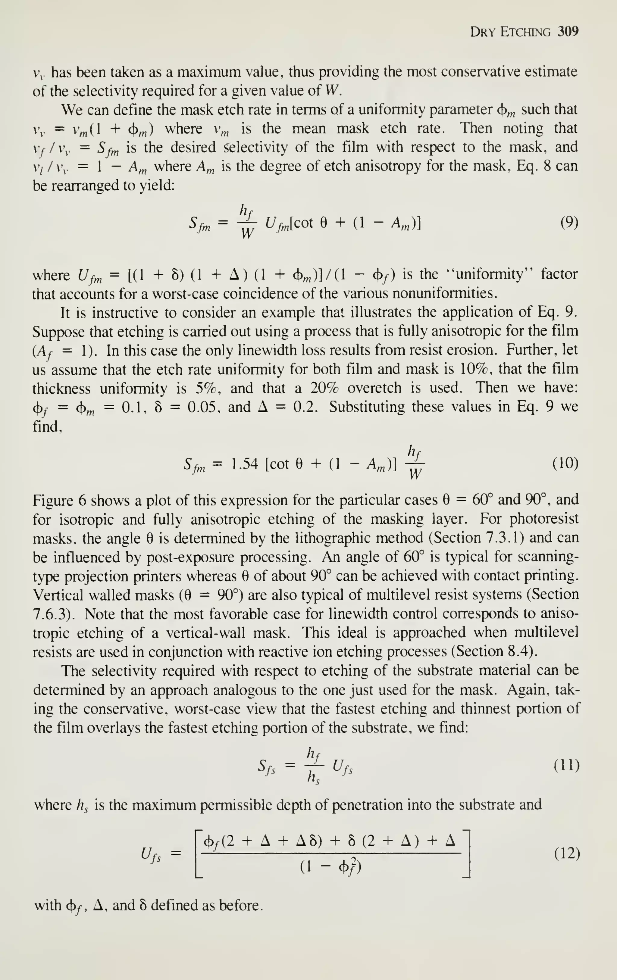 Dry Etching 309
V,. has been taken as a maximum value, thus providing the most conservative estimate
of the selectivity required for a given value of W.
We can define the mask etch rate in terms of a uniformity parameter cj)^ such that
. = 'm( + (}),„) where v^ is the mean mask etch rate. Then noting that
vy/v. = Sfm is the desired selectivity of the film with respect to the mask, and
v/ /v. =  - A^ where A,„ is the degree of etch anisotropy for the mask, Eq. 8 can
be rearranged to yield:
^/- =
i^
^>[^°^ e + (1 - A,„)l (9)
where Uf^ = [H + 8) (1 + A) (1 + (t),„)]/(l -(})/) is the "'uniformity" factor
that accounts for a worst-case coincidence of the various nonuniformities.
It is instructive to consider an example that illustrates the application of Eq. 9.
Suppose that etching is carried out using a process that is fully anisotropic for the film
(Ay = 1). In this case the only linewidth loss results from resist erosion. Further, let
us assume that the etch rate uniformity for both film and mask is 10%, that the film
thickness uniformity is 5%, and that a 20% overetch is used. Then we have:
^f
= <t>,„
= 0.1, 8 = 0.05. and A = 0.2. Substituting these values in Eq. 9 we
find,
Sf„, = 1.54 [cote + (1 - A^)] -^ (10)
Figure 6 shows a plot of this expression for the particular cases 6 = 60° and 90°, and
for isotropic and fully anisotropic etching of the masking layer. For photoresist
masks, the angle is determined by the lithographic method (Secfion 7.3.1) and can
be influenced by post-exposure processing. An angle of 60° is typical for scanning-
type projection printers whereas 6 of about 90° can be achieved with contact printing.
Vertical walled masks (0 = 90°) are also typical of multilevel resist systems (Section
7.6.3). Note that the most favorable case for linewidth control corresponds to aniso-
tropic etching of a vertical-wall mask. This ideal is approached when multilevel
resists are used in conjunction with reacfive ion etching processes (Secfion 8.4).
The selectivity required with respect to etching of the substrate material can be
determined by an approach analogous to the one just used for the mask. Again, tak-
ing the conservative, worst-case view that the fastest etching and thinnest portion of
the film overlays the fastest etching portion of the substrate, we find:
h
Sfs = ir^fs (11)
where h^ is the maximum permissible depth of penetration into the substrate and
'(t)/(2 + A + A8) + 8(2 + A) + A
^fs =
(1 - c})/)
with c})y^, A, and 8 defined as before.
(12)
 