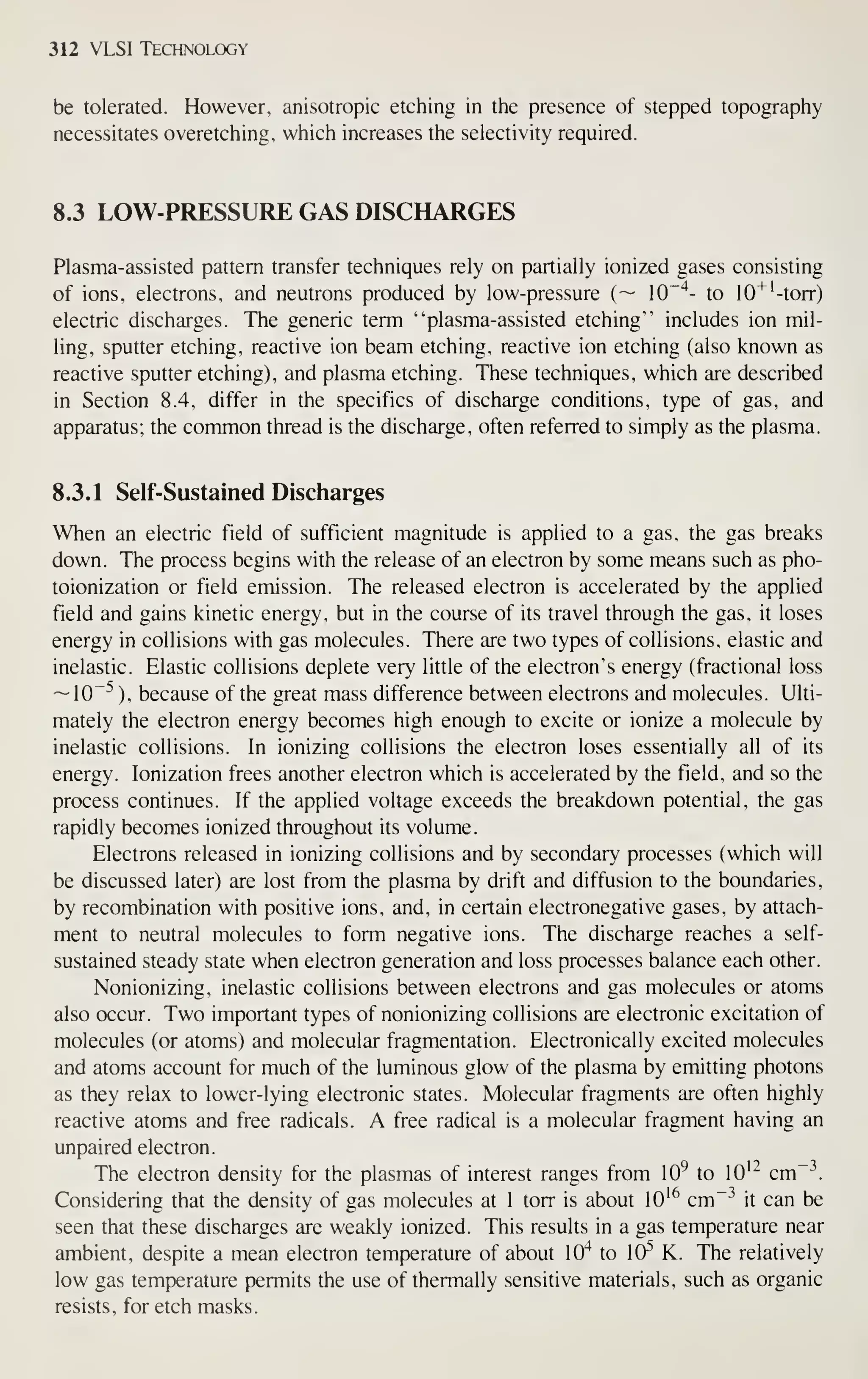 312 VLSI Technology
be tolerated. However, anisotropic etciiing in the presence of stepped topography
necessitates overetching, which increases the selectivity required.
8.3 LOW-PRESSURE GAS DISCHARGES
Plasma-assisted pattern transfer techniques rely on partially ionized gases consisting
of ions, electrons, and neutrons produced by low-pressure (~ 10"'*- to 10''''-torr)
electric discharges. The generic term "plasma-assisted etching" includes ion mil-
ling, sputter etching, reactive ion beam etching, reactive ion etching (also known as
reactive sputter etching), and plasma etching. These techniques, which are described
in Section 8.4, differ in the specifics of discharge conditions, type of gas, and
apparatus; the common thread is the discharge, often referred to simply as the plasma.
8.3.1 Self-Sustained Discharges
When an electric field of sufficient magnitude is applied to a gas, the gas breaks
down. The process begins with the release of an electron by some means such as pho-
toionization or field emission. The released electron is accelerated by the applied
field and gains kinetic energy, but in the course of its travel through the gas, it loses
energy in collisions with gas molecules. There are two types of collisions, elastic and
inelastic. Elastic collisions deplete very little of the electron's energy (fractional loss
~10~^ ), because of the great mass difference between electrons and molecules. Ulti-
mately the electron energy becomes high enough to excite or ionize a molecule by
inelastic collisions. In ionizing collisions the electron loses essentially all of its
energy. Ionization frees another electron which is accelerated by the field, and so the
process continues. If the applied voltage exceeds the breakdown potential, the gas
rapidly becomes ionized throughout its volume.
Electrons released in ionizing collisions and by secondary processes (which will
be discussed later) are lost from the plasma by drift and diffusion to the boundaries,
by recombination with positive ions, and, in certain electronegative gases, by attach-
ment to neutral molecules to form negative ions. The discharge reaches a self-
sustained steady state when electron generation and loss processes balance each other.
Nonionizing, inelastic collisions between electrons and gas molecules or atoms
also occur. Two important types of nonionizing collisions are electronic excitation of
molecules (or atoms) and molecular fragmentation. Electronically excited molecules
and atoms account for much of the luminous glow of the plasma by emitting photons
as they relax to lower-lying electronic states. Molecular fragments are often highly
reactive atoms and free radicals. A free radical is a molecular fragment having an
unpaired electron.
The electron density for the plasmas of interest ranges from 10^ to lO'" cm"~
Considering that the density of gas molecules at 1 torr is about lO'^ cm"^ it can be
seen that these discharges are weakly ionized. This results in a gas temperature near
ambient, despite a mean electron temperature of about 10"* to 10^ K. The relatively
low gas temperature permits the use of thermally sensitive materials, such as organic
resists, for etch masks.
 