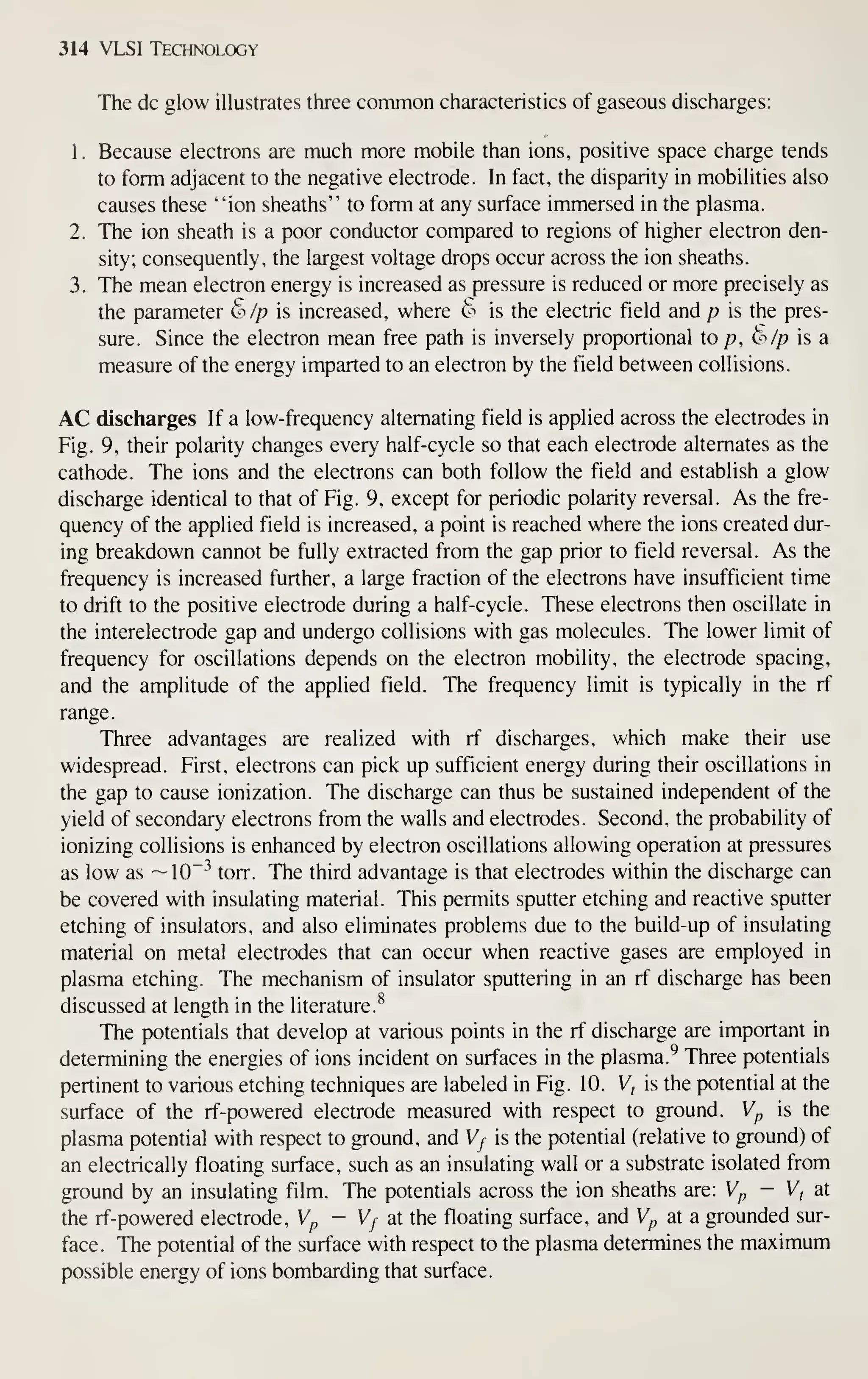 314 VLSI Technology
The dc glow illustrates three common characteristics of gaseous discharges:
1
.
Because electrons are much more mobile than ions, positive space charge tends
to form adjacent to the negative electrode. In fact, the disparity in mobilities also
causes these "ion sheaths" to form at any surface immersed in the plasma.
2. The ion sheath is a poor conductor compared to regions of higher electron den-
sity; consequently, the largest voltage drops occur across the ion sheaths.
3. The mean electron energy is increased as pressure is reduced or more precisely as
the parameter 6 Ip is increased, where ^'' is the electric field and p is the pres-
sure. Since the electron mean free path is inversely proportional to /?, t'//? is a
measure of the energy imparted to an electron by the field between collisions.
AC discharges If a low-frequency alternating field is applied across the electrodes in
Fig. 9, their polarity changes every half-cycle so that each electrode alternates as the
cathode. The ions and the electrons can both follow the field and establish a glow
discharge identical to that of Fig. 9, except for periodic polarity reversal. As the fre-
quency of the applied field is increased, a point is reached where the ions created dur-
ing breakdown cannot be fully extracted from the gap prior to field reversal. As the
frequency is increased further, a large fraction of the electrons have insufficient time
to drift to the positive electrode during a half-cycle. These electrons then oscillate in
the interelectrode gap and undergo collisions with gas molecules. The lower limit of
frequency for oscillations depends on the electron mobility, the electrode spacing,
and the amplitude of the applied field. The frequency limit is typically in the rf
range.
Three advantages are realized with rf discharges, which make their use
widespread. First, electrons can pick up sufficient energy during their oscillations in
the gap to cause ionization. The discharge can thus be sustained independent of the
yield of secondary electrons from the walls and electrodes. Second, the probability of
ionizing collisions is enhanced by electron oscillations allowing operation at pressures
as low as —10"^ torr. The third advantage is that electrodes within the discharge can
be covered with insulating material. This permits sputter etching and reactive sputter
etching of insulators, and also eliminates problems due to the build-up of insulating
material on metal electrodes that can occur when reactive gases are employed in
plasma etching. The mechanism of insulator sputtering in an rf discharge has been
discussed at length in the literature.^
The potentials that develop at various points in the rf discharge are important in
determining the energies of ions incident on surfaces in the plasma.^ Three potentials
pertinent to various etching techniques are labeled in Fig. 10. V, is the potential at the
surface of the rf-powered electrode measured with respect to ground. Vp is the
plasma potential with respect to ground, and V/ is the potential (relative to ground) of
an electrically floating surface, such as an insulating wall or a substrate isolated from
ground by an insulating film. The potentials across the ion sheaths are: V^ - V, at
the rf-powered electrode, Wp - V/ at the floating surface, and Wp at a grounded sur-
face. The potential of the surface with respect to the plasma determines the maximum
possible energy of ions bombarding that surface.
 