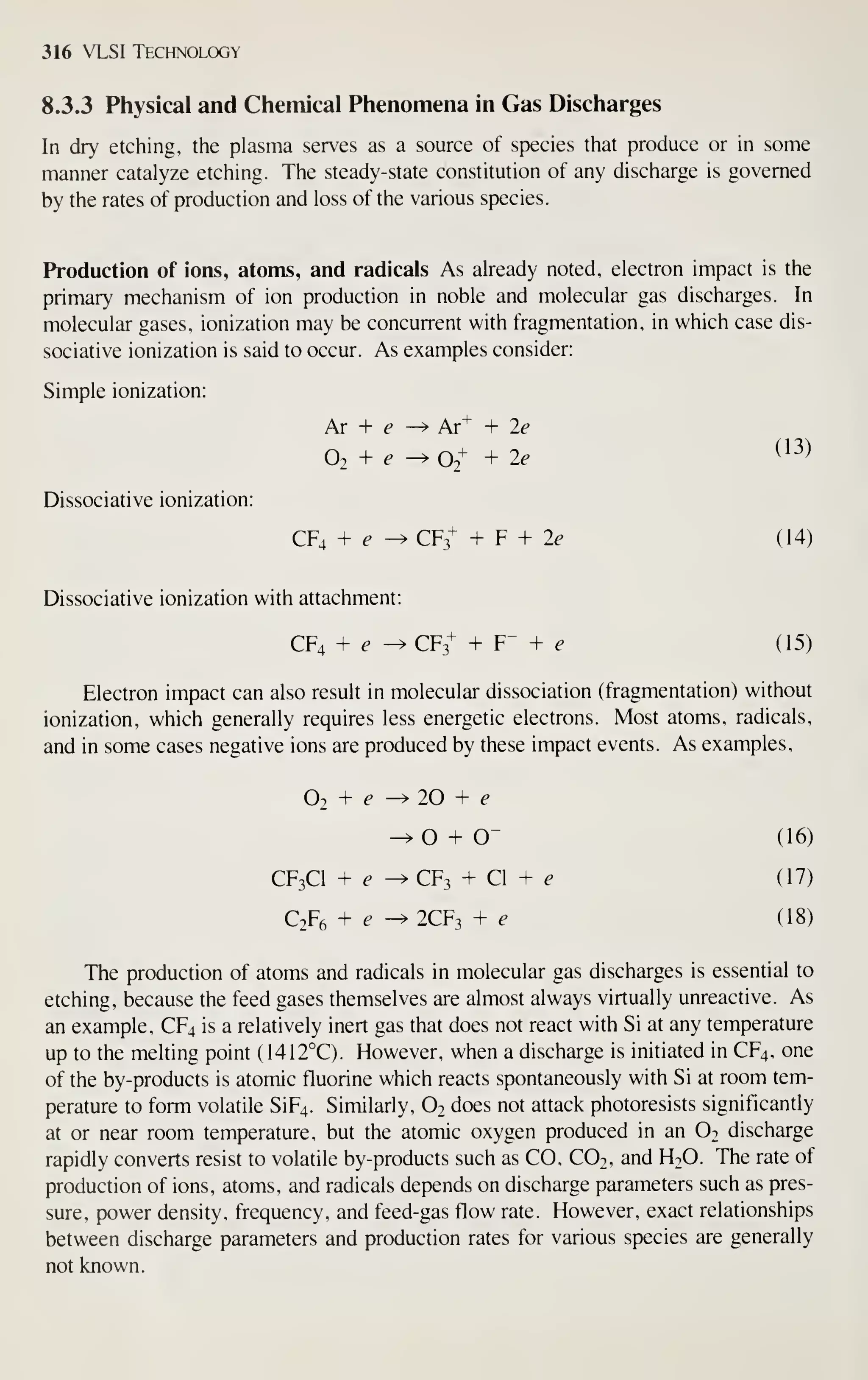 316 VLSI Technology
8.3.3 Physical and Chemical Phenomena in Gas Discharges
In dry etching, the plasma serves as a source of species that produce or in some
manner catalyze etching. The steady-state constitution of any discharge is governed
by the rates of production and loss of the various species.
Production of ions, atoms, and radicals As already noted, electron impact is the
primary mechanism of ion production in noble and molecular gas discharges. In
molecular gases, ionization may be concurrent with fragmentation, in which case dis-
sociative ionization is said to occur. As examples consider:
Simple ionization:
Dissociative ionization:
Ar + f ^ Ar^ + 2e
O2 + ^ -^ 02+ + 2e
^^^^
CF4 + ^ ^ CF3-' + F + Zt- (14)
Dissociative ionization with attachment:
CF4 + e -^CF3+ + F" + ^ (15)
Electron impact can also result in molecular dissociation (fragmentation) without
ionization, which generally requires less energetic electrons. Most atoms, radicals,
and in some cases negative ions are produced by these impact events. As examples,
O2 + e -^ 20 + f'
-^0 + 0" (16)
CF3CI + 6- ^CF3 + CI + ^ (17)
C2F6 + e ^2CF3 + e (18)
The production of atoms and radicals in molecular gas discharges is essential to
etching, because the feed gases themselves are almost always virtually unreactive. As
an example, CF4 is a relatively inert gas that does not react with Si at any temperature
up to the melting point ( 1412°C). However, when a discharge is initiated in CF4, one
of the by-products is atomic fluorine which reacts spontaneously with Si at room tem-
perature to form volatile SiF4. Similarly, O2 does not attack photoresists significantly
at or near room temperature, but the atomic oxygen produced in an Ot discharge
rapidly converts resist to volatile by-products such as CO, CO2, and H2O. The rate of
production of ions, atoms, and radicals depends on discharge parameters such as pres-
sure, power density, frequency, and feed-gas flow rate. However, exact relationships
between discharge parameters and production rates for various species are generally
not known.
 