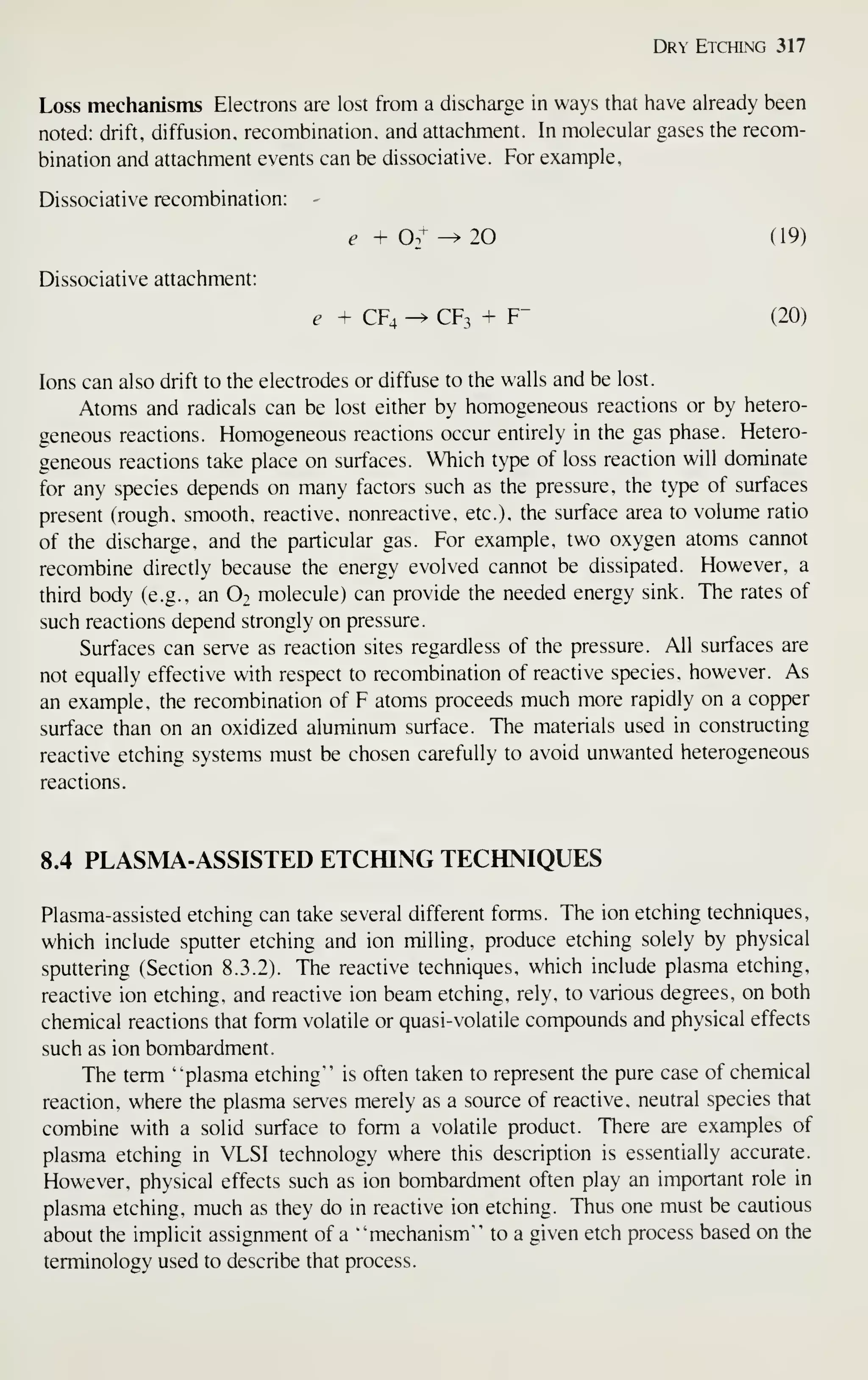 Dry Etching 317
Loss mechanisms Electrons are lost from a discharge in ways that have already been
noted: drift, diffusion, recombination, and attachment. In molecular gases the recom-
bination and attachment events can be dissociative. For example,
Dissociative recombination:
^+02^^ 20 (19)
Dissociative attachment:
e + CF4 ^ CF3 + F- (20)
Ions can also drift to the electrodes or diffuse to the walls and be lost.
Atoms and radicals can be lost either by homogeneous reactions or by hetero-
geneous reactions. Homogeneous reactions occur entirely in the gas phase. Hetero-
geneous reactions take place on surfaces. Which type of loss reaction will dominate
for any species depends on many factors such as the pressure, the type of surfaces
present (rough, smooth, reactive, nonreactive. etc.), the surface area to volume ratio
of the discharge, and the particular gas. For example, two oxygen atoms cannot
recombine directly because the energy evolved cannot be dissipated. However, a
third body (e.g., an O2 molecule) can provide the needed energy sink. The rates of
such reactions depend strongly on pressure.
Surfaces can serve as reaction sites regardless of the pressure. All surfaces are
not equally effective with respect to recombination of reactive species, however. As
an example, the recombination of F atoms proceeds much more rapidly on a copper
surface than on an oxidized aluminum surface. The materials used in constructing
reactive etching systems must be chosen carefully to avoid unwanted heterogeneous
reactions.
8.4 PLASMA-ASSISTED ETCfflNG TECHNIQUES
Plasma-assisted etching can take several different forms. The ion etching techniques,
which include sputter etching and ion milling, produce etching solely by physical
sputtering (Section 8.3.2). The reactive techniques, which include plasma etching,
reactive ion etching, and reactive ion beam etching, rely, to various degrees, on both
chemical reactions that form volatile or quasi-volatile compounds and physical effects
such as ion bombardment.
The term "plasma etching" is often taken to represent the pure case of chemical
reaction, where the plasma serves merely as a source of reactive, neutral species that
combine with a solid surface to form a volatile product. There are examples of
plasma etching in VLSI technology where this description is essentially accurate.
However, physical effects such as ion bombardment often play an important role in
plasma etching, much as they do in reactive ion etching. Thus one must be cautious
about the implicit assignment of a "mechanism" to a given etch process based on the
terminology used to describe that process.
 