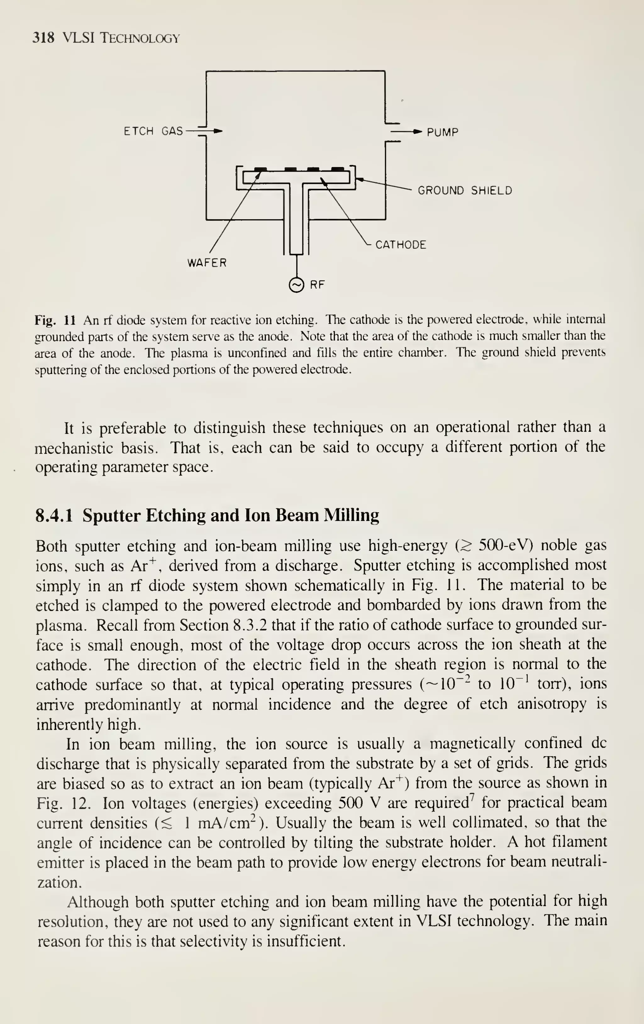 318 VLSI Technology
ETCH GAS^ PUMP
GROUND SHIELD
CATHODE
WAFER
Fig. 11 An rf diode system for reactive ion etching. The cathode is the powered electrode, while internal
grounded parts of the system serve as the anode. Note that the area of the cathode is much smaller than the
area of the anode. The plasma is unconfined and fills the entire chamber. The ground shield prevents
sputtering of the enclosed portions of the powered electrode.
It is preferable to distinguish these techniques on an operational rather than a
mechanistic basis. That is, each can be said to occupy a different portion of the
operating parameter space.
8.4.1 Sputter Etching and Ion Beam Milling
Both sputter etching and ion-beam milling use high-energy (> 500-eV) noble gas
ions, such as Ar^, derived from a discharge. Sputter etching is accomplished most
simply in an rf diode system shown schematically in Fig. 11. The material to be
etched is clamped to the powered electrode and bombarded by ions drawn from the
plasma. Recall from Section 8.3.2 that if the ratio of cathode surface to grounded sur-
face is small enough, most of the voltage drop occurs across the ion sheath at the
cathode. The direction of the electric field in the sheath region is normal to the
cathode surface so that, at typical operating pressures (
— 10"-^ to 10"' torr), ions
arrive predominantly at normal incidence and the degree of etch anisotropy is
inherently high.
In ion beam milling, the ion source is usually a magnetically confined dc
discharge that is physically separated from the substrate by a set of grids. The grids
are biased so as to extract an ion beam (typically Ar"*") from the source as shown in
Fig. 12. Ion voltages (energies) exceeding 500 V are required'' for practical beam
current densities (< 1 mA/cm^). Usually the beam is well collimated, so that the
angle of incidence can be controlled by tilting the substrate holder. A hot filament
emitter is placed in the beam path to provide low energy electrons for beam neutrali-
zation.
Although both sputter etching and ion beam milling have the potential for high
resolution, they are not used to any significant extent in VLSI technology. The main
reason for this is that selectivity is insufficient.
 