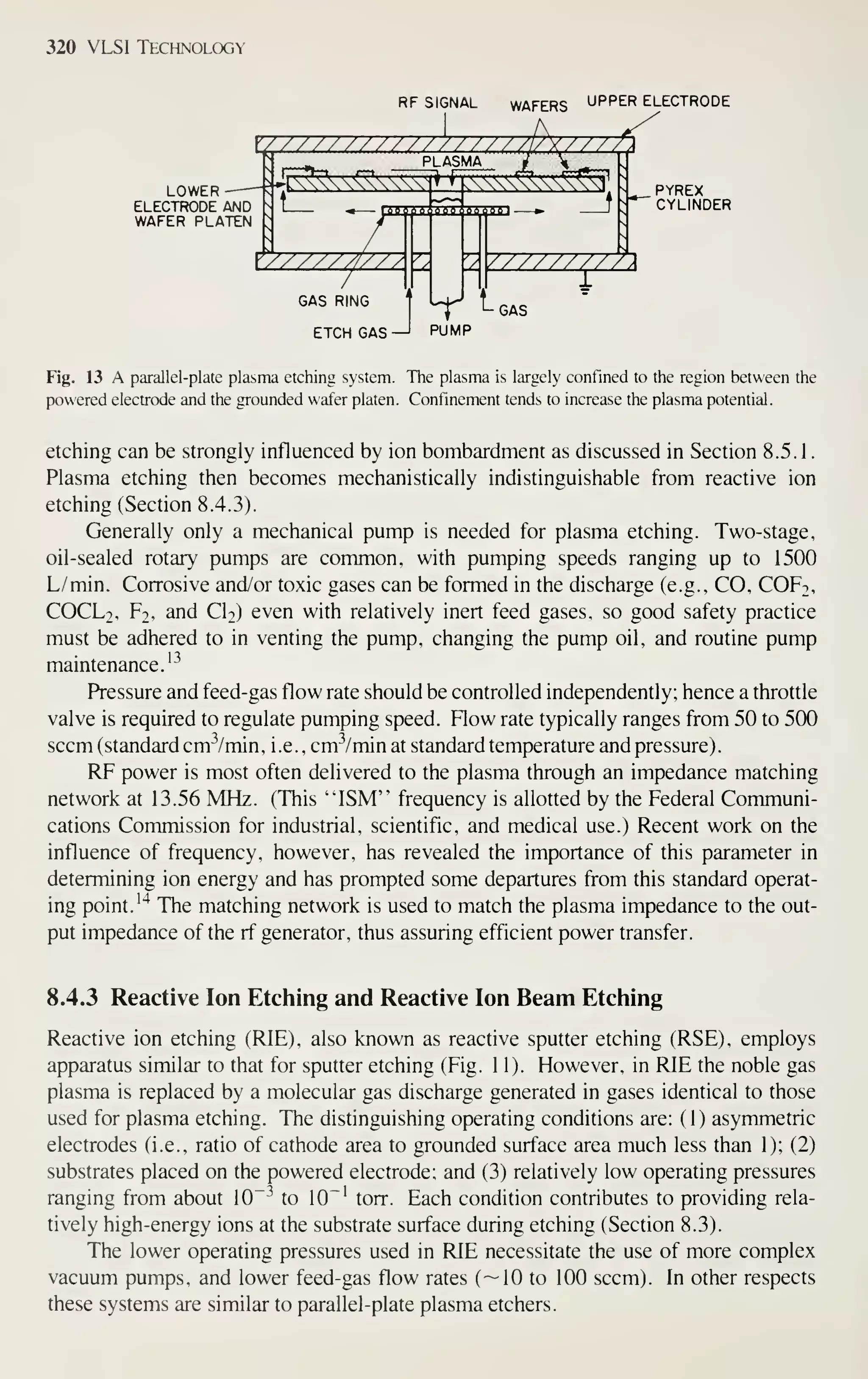 320 VLSI Technology
RF SIGNAL WAFERS UPPER ELECTRODE
LOWER
ELECTRODE AND
WAFER PLATEN
,^ PLASMA
QOOpBAoOQljaBOOlli
yy////////?
GAS RING
ETCH GAS —I
PYREX
CYLINDER
PUMP
L GAS
Fig. 13 A parallel-plate plasma etching system. The plasma is largely confined to the region between the
powered electrode and the grounded wafer platen. Confinement tends to increase the plasma potential.
etching can be strongly influenced by ion bombardment as discussed in Section 8.5. 1
.
Plasma etching then becomes mechanistically indistinguishable from reactive ion
etching (Section 8.4.3).
Generally only a mechanical pump is needed for plasma etching. Two-stage,
oil-sealed rotary pumps are common, with pumping speeds ranging up to 1500
L/min. Corrosive and/or toxic gases can be formed in the discharge (e.g., CO, COF2,
COCL2, Ft, and CI2) even with relatively inert feed gases, so good safety practice
must be adhered to in venting the pump, changing the pump oil, and routine pump
maintenance.'^
Pressure and feed-gas flow rate should be controlled independently; hence a throttle
valve is required to regulate pumping speed. Flow rate typically ranges from 50 to 5(X)
seem (standard cm^^/min, i.e. , cm^/min at standard temperature and pressure).
RF power is most often delivered to the plasma through an impedance matching
network at 13.56 MHz. (This "ISM" frequency is allotted by the Federal Communi-
cations Commission for industrial, scientific, and medical use.) Recent work on the
influence of frequency, however, has revealed the importance of this parameter in
determining ion energy and has prompted some departures from this standard operat-
ing point. '^ The matching network is used to match the plasma impedance to the out-
put impedance of the rf generator, thus assuring efficient power transfer.
8.4.3 Reactive Ion Etching and Reactive Ion Beam Etching
Reactive ion etching (RIE), also known as reactive sputter etching (RSE), employs
apparatus similar to that for sputter etching (Fig. 11). However, in RIE the noble gas
plasma is replaced by a molecular gas discharge generated in gases identical to those
used for plasma etching. The distinguishing operating conditions are: (1) asymmetric
electrodes (i.e., ratio of cathode area to grounded surface area much less than 1); (2)
substrates placed on the powered electrode; and (3) relatively low operating pressures
ranging from about 10"-^ to 10~' torr. Each condition contributes to providing rela-
tively high-energy ions at the substrate surface during etching (Section 8.3).
The lower operating pressures used in RIE necessitate the use of more complex
vacuum pumps, and lower feed-gas flow rates (—10 to 100 seem). In other respects
these systems are similar to parallel-plate plasma etchers.
 