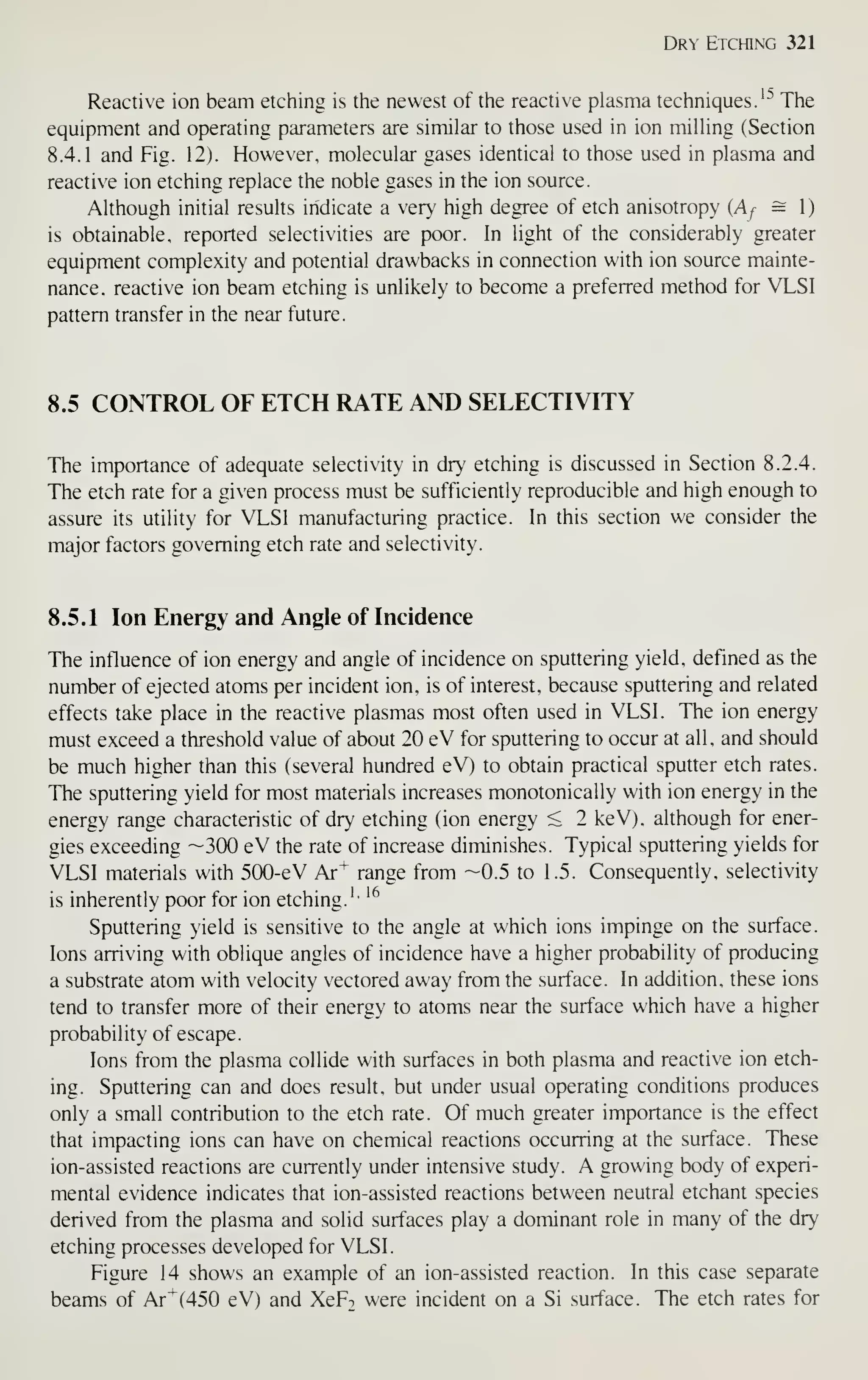 Dr^- Etching 321
Reactive ion beam etciiing is the newest of the reactive plasma techniques.'^"' The
equipment and operating parameters are similar to those used in ion milling (Section
8.4.1 and Fig. 12). However, molecular gases identical to those used in plasma and
reactive ion etching replace the noble gases in the ion source.
Although initial results indicate a very high degree of etch anisotropy (Af = 1)
is obtainable, reported selectivities are poor. In light of the considerably greater
equipment complexity and potential drawbacks in connection with ion source mainte-
nance, reactive ion beam etching is unlikely to become a preferred method for VTSI
pattern transfer in the near future.
8.5 CONTROL OF ETCH RATE AND SELECTIVITY
The importance of adequate selectivity in dry etching is discussed in Section 8.2.4.
The etch rate for a given process must be sufficiently reproducible and high enough to
assure its utility for VLSI manufacturing practice. In this section we consider the
major factors governing etch rate and selectivity.
8.5.1 Ion Energy and Angle of Incidence
The influence of ion energy and angle of incidence on sputtering yield, defined as the
number of ejected atoms per incident ion. is of interest, because sputtering and related
effects take place in the reactive plasmas most often used in VLSI. The ion energy
must exceed a threshold value of about 20 eV for sputtering to occur at all, and should
be much higher than this (several hundred eV) to obtain practical sputter etch rates.
The sputtering yield for most materials increases monotonically with ion energy in the
energy range characteristic of dry etching (ion energy < 2 keV), although for ener-
gies exceeding —300 eV the rate of increase diminishes. Typical sputtering yields for
VLSI materials with 500-eV Ar^ range from -0.5 to 1.5. Consequently, selectivity
is inherently poor for ion etching.''
'^
Sputtering yield is sensitive to the angle at which ions impinge on the surface.
Ions arriving with oblique angles of incidence have a higher probability of producing
a substrate atom with velocity vectored away from the surface. In addition, these ions
tend to transfer more of their energy to atoms near the surface which have a higher
probability of escape.
Ions from the plasma collide with surfaces in both plasma and reactive ion etch-
ing. Sputtering can and does result, but under usual operating conditions produces
only a small contribution to the etch rate. Of much greater importance is the effect
that impacting ions can have on chemical reactions occurring at the surface. These
ion-assisted reactions are currently under intensive study. A growing body of experi-
mental evidence indicates that ion-assisted reactions between neutral etchant species
derived from the plasma and solid surfaces play a dominant role in many of the dry
etching processes developed for VLSI.
Figure 14 shows an example of an ion-assisted reaction. In this case separate
beams of Ar^(450 eV) and XeF-. were incident on a Si surface. The etch rates for
 