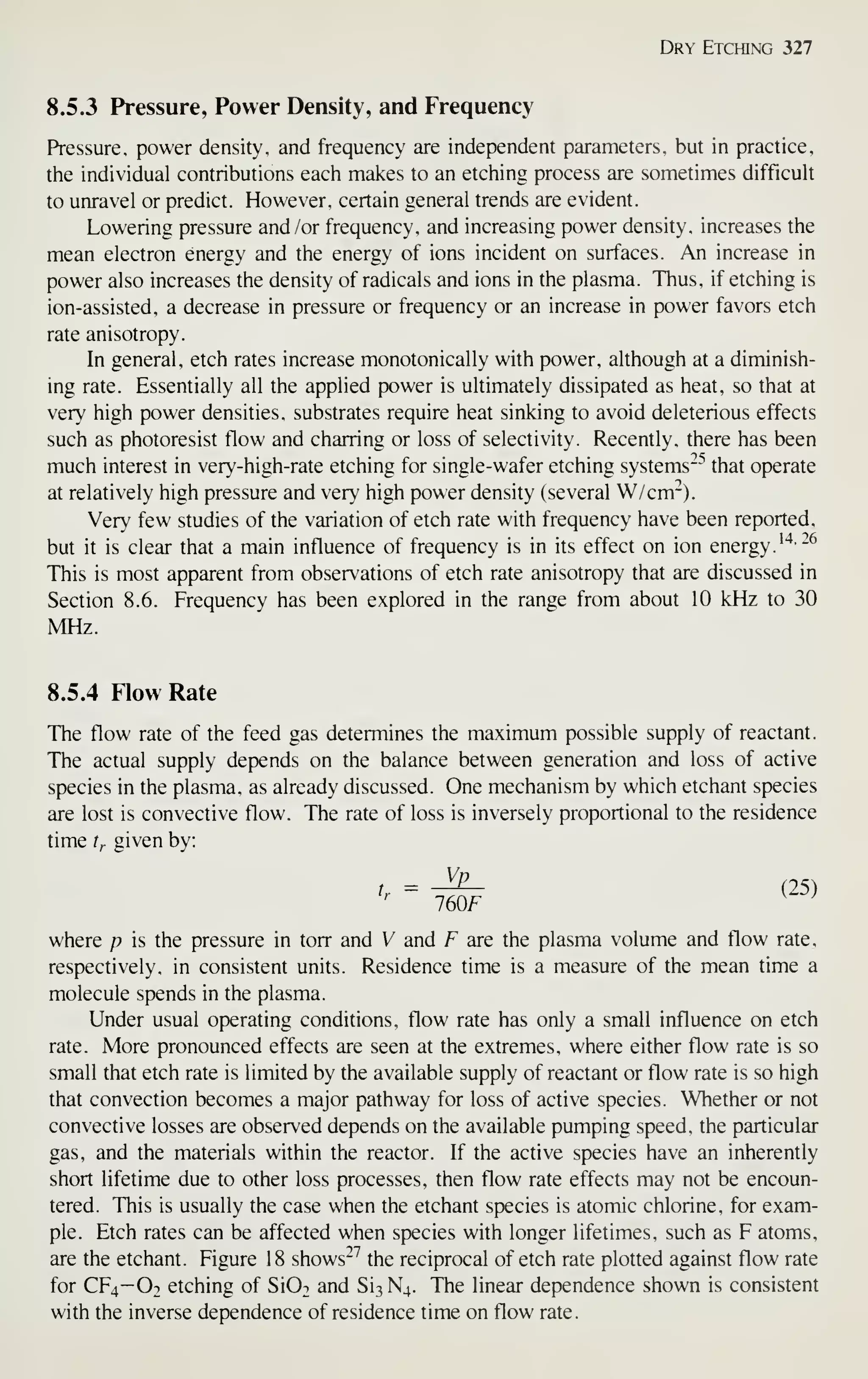 Dry Etching 327
8.5.3 Pressure, Power Density, and Frequency
Pressure, power density, and frequency are independent parameters, but in practice,
the individual contributions each makes to an etching process are sometimes difficult
to unravel or predict. However, certain general trends are evident.
Lowering pressure and /or frequency, and increasing power density, increases the
mean electron energy and the energy of ions incident on surfaces. An increase in
power also increases the density of radicals and ions in the plasma. Thus, if etching is
ion-assisted, a decrease in pressure or frequency or an increase in power favors etch
rate anisotropy.
In general, etch rates increase monotonically with power, although at a diminish-
ing rate. Essentially all the applied power is ultimately dissipated as heat, so that at
very high power densities, substrates require heat sinking to avoid deleterious effects
such as photoresist flow and charring or loss of selectivity. Recently, there has been
much interest in very-high-rate etching for single-wafer etching systems"'' that operate
at relatively high pressure and very high power density (several W/cm~).
Very few studies of the variation of etch rate with frequency have been reported.
but it is clear that a main influence of frequency is in its effect on ion energy.
^"^'^^
This is most apparent from observations of etch rate anisotropy that are discussed in
Section 8.6. Frequency has been explored in the range from about 10 kHz to 30
MHz.
8.5.4 Flow Rate
The flow rate of the feed gas determines the maximum possible supply of reactant.
The actual supply depends on the balance between generation and loss of active
species in the plasma, as already discussed. One mechanism by which etchant species
are lost is convective flow. The rate of loss is inversely proportional to the residence
time t,. given by:
t,. - -^ (25)
760F
where p is the pressure in torr and V and F are the plasma volume and flow rate,
respectively, in consistent units. Residence time is a measure of the mean time a
molecule spends in the plasma.
Under usual operating conditions, flow rate has only a small influence on etch
rate. More pronounced effects are seen at the extremes, where either flow rate is so
small that etch rate is limited by the available supply of reactant or flow rate is so high
that convection becomes a major pathway for loss of active species. Whether or not
convective losses are observed depends on the available pumping speed, the particular
gas, and the materials within the reactor. If the active species have an inherently
short lifetime due to other loss processes, then flow rate effects may not be encoun-
tered. This is usually the case when the etchant species is atomic chlorine, for exam-
ple. Etch rates can be affected when species with longer lifetimes, such as F atoms,
are the etchant. Figure 18 shows'^ the reciprocal of etch rate plotted against flow rate
for CF4—Ot etching of SIOt and Si3 N4. The linear dependence shown is consistent
with the inverse dependence of residence time on flow rate.
 