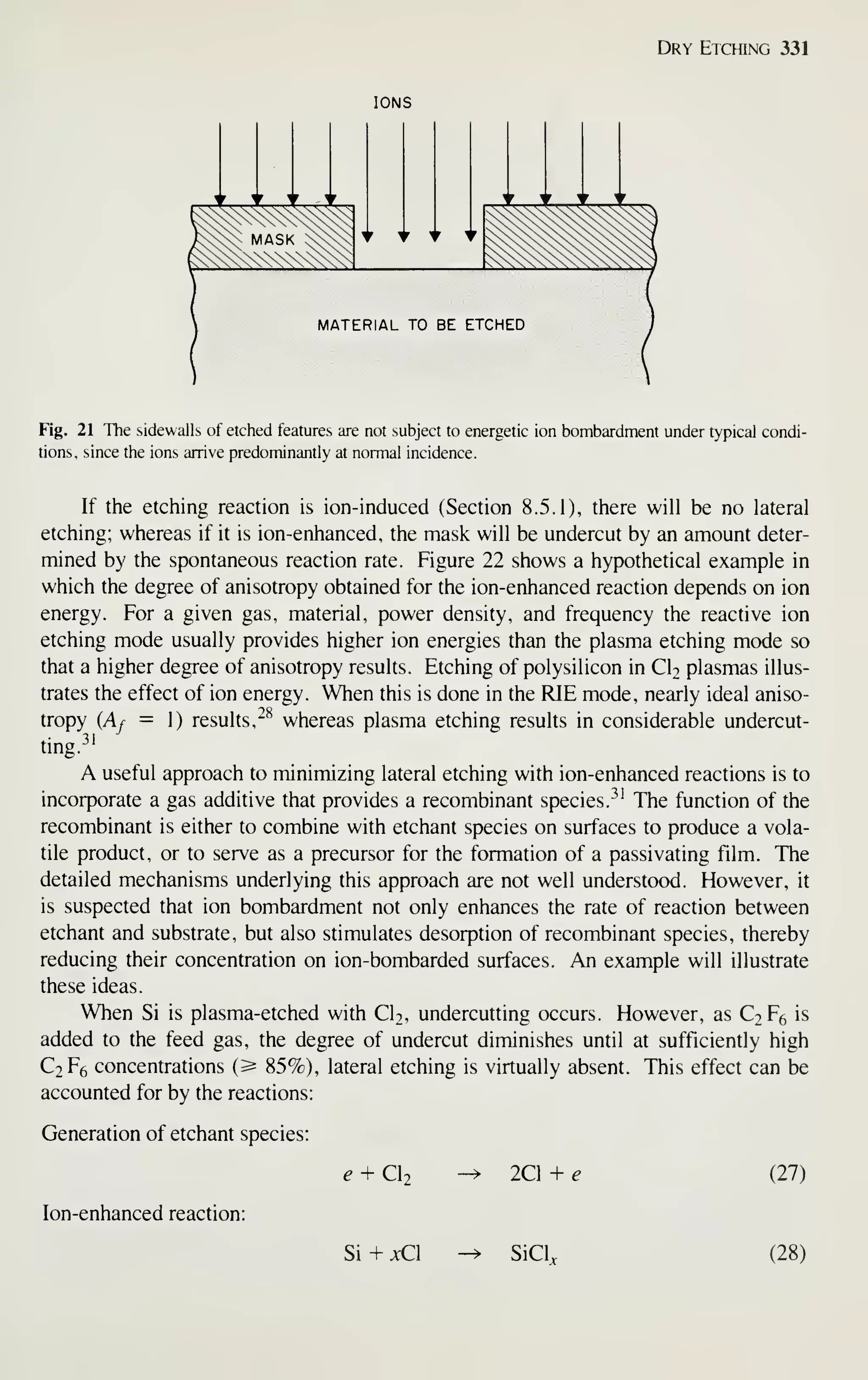 Dry Etching 331
IONS
MATERIAL TO BE ETCHED
Fig. 21 The sidewalls of etched features are not subject to energetic ion bombardment under typical condi-
tions, since the ions arrive predominantly at normal incidence.
If the etching reaction is ion-induced (Section 8.5.1), there will be no lateral
etching; whereas if it is ion-enhanced, the mask will be undercut by an amount deter-
mined by the spontaneous reaction rate. Figure 22 shows a hypothetical example in
which the degree of anisotropy obtained for the ion-enhanced reaction depends on ion
energy. For a given gas, material, power density, and frequency the reactive ion
etching mode usually provides higher ion energies than the plasma etching mode so
that a higher degree of anisotropy results. Etching of polysilicon in CI2 plasmas illus-
trates the effect of ion energy. When this is done in the RIE mode, nearly ideal aniso-
tropy {Af = 1) results, ^^ whereas plasma etching results in considerable undercut-
ting.^'
A useful approach to minimizing lateral etching with ion-enhanced reactions is to
incorporate a gas additive that provides a recombinant species. ^^'
The function of the
recombinant is either to combine with etchant species on surfaces to produce a vola-
tile product, or to serve as a precursor for the formation of a passivating film. The
detailed mechanisms underlying this approach are not well understood. However, it
is suspected that ion bombardment not only enhances the rate of reaction between
etchant and substrate, but also stimulates desorption of recombinant species, thereby
reducing their concentration on ion-bombarded surfaces. An example will illustrate
these ideas.
When Si is plasma-etched with Cb, undercutting occurs. However, as C2F6 is
added to the feed gas, the degree of undercut diminishes until at sufficiently high
C2F6 concentrations (^ 85%), lateral etching is virtually absent. This effect can be
accounted for by the reactions:
Generation of etchant species:
Ion-enhanced reaction:
e + Cl2 2Cl + e (27)
Si + jcCl SiCL (28)
 