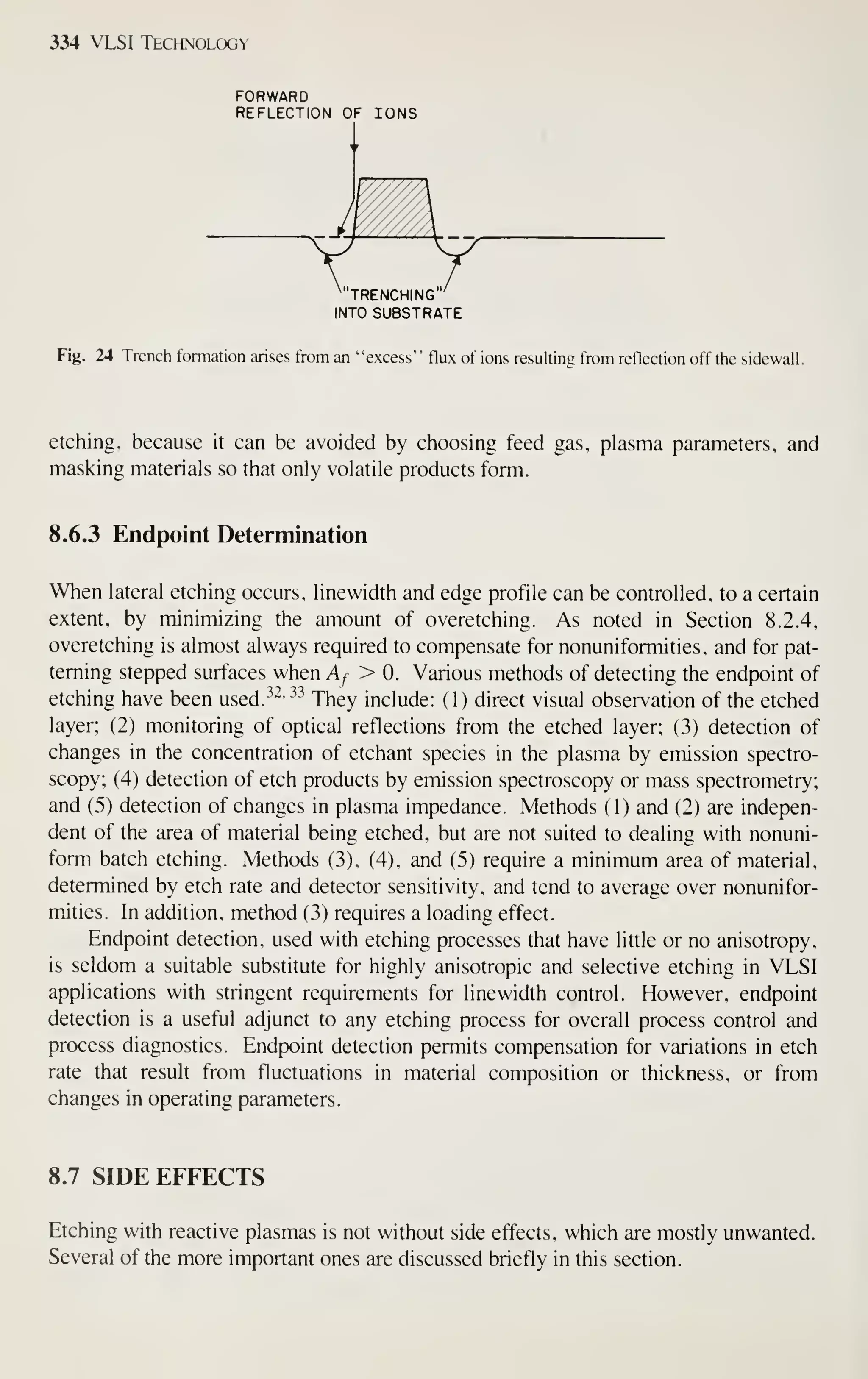 334 VLSI Technology
FORWARD
REFLECTION OF IONS
"TRENCHING
INTO SUBSTRATE
Fig. 24 Trench formation arises from an
"
"excess"" flux of ions resulting from reflection off the sidewalL
etching, because it can be avoided by choosing feed gas, plasma parameters, and
masking materials so that only volatile products form.
8.6.3 Endpoint Determination
When lateral etching occurs, linewidth and edge profile can be controlled, to a certain
extent, by minimizing the amount of overetching. As noted in Section 8.2.4,
overetching is almost always required to compensate for nonuniformities, and for pat-
terning stepped surfaces when Af > 0. Various methods of detecting the endpoint of
etching have been used.^-^' ^^
They include: ( 1 ) direct visual observation of the etched
layer; (2) monitoring of optical reflections from the etched layer; (3) detection of
changes in the concentration of etchant species in the plasma by emission spectro-
scopy; (4) detection of etch products by emission spectroscopy or mass spectrometry;
and (5) detection of changes in plasma impedance. Methods (1) and (2) are indepen-
dent of the area of material being etched, but are not suited to dealing with nonuni-
form batch etching. Methods (3), (4), and (5) require a minimum area of material,
determined by etch rate and detector sensitivity, and tend to average over nonunifor-
mities. In addition, method (3) requires a loading effect.
Endpoint detection, used with etching processes that have litUe or no anisotropy,
is seldom a suitable substitute for highly anisotropic and selective etching in VLSI
applications with stringent requirements for linewidth control. However, endpoint
detection is a useful adjunct to any etching process for overall process control and
process diagnostics. Endpoint detection permits compensation for variations in etch
rate that result from fluctuations in material composition or thickness, or from
changes in operating parameters.
8.7 SIDE EFFECTS
Etching with reactive plasmas is not without side effects, which are mostly unwanted.
Several of the more important ones are discussed briefly in this section.
 